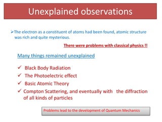 Unexplained observations
 Black Body Radiation
 The Photoelectric effect
 Basic Atomic Theory
 Compton Scattering, and eventually with the diffraction
of all kinds of particles
There were problems with classical physics !!
Many things remained unexplained
The electron as a constituent of atoms had been found, atomic structure
was rich and quite mysterious.
Problems lead to the development of Quantum Mechanics
 
