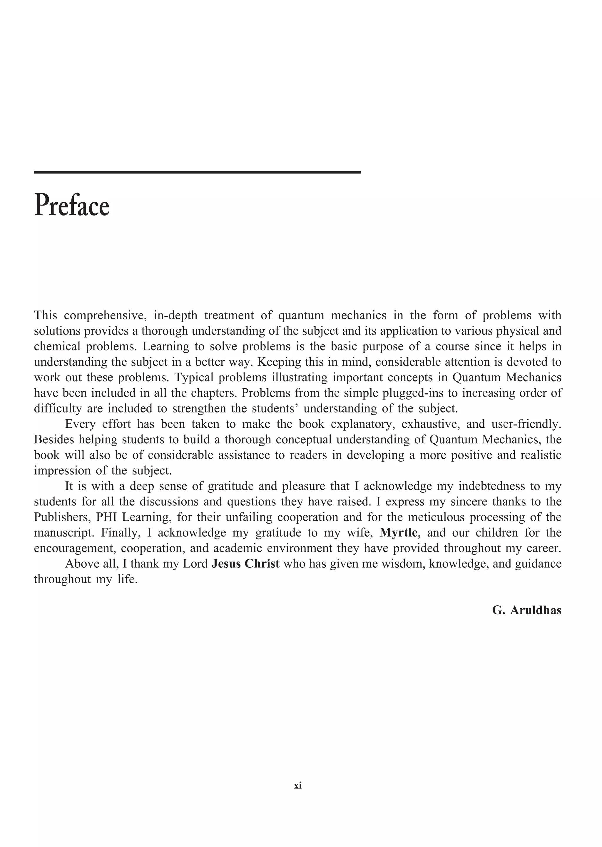 xi
This comprehensive, in-depth treatment of quantum mechanics in the form of problems with
solutions provides a thorough understanding of the subject and its application to various physical and
chemical problems. Learning to solve problems is the basic purpose of a course since it helps in
understanding the subject in a better way. Keeping this in mind, considerable attention is devoted to
work out these problems. Typical problems illustrating important concepts in Quantum Mechanics
have been included in all the chapters. Problems from the simple plugged-ins to increasing order of
difficulty are included to strengthen the students’ understanding of the subject.
Every effort has been taken to make the book explanatory, exhaustive, and user-friendly.
Besides helping students to build a thorough conceptual understanding of Quantum Mechanics, the
book will also be of considerable assistance to readers in developing a more positive and realistic
impression of the subject.
It is with a deep sense of gratitude and pleasure that I acknowledge my indebtedness to my
students for all the discussions and questions they have raised. I express my sincere thanks to the
Publishers, PHI Learning, for their unfailing cooperation and for the meticulous processing of the
manuscript. Finally, I acknowledge my gratitude to my wife, Myrtle, and our children for the
encouragement, cooperation, and academic environment they have provided throughout my career.
Above all, I thank my Lord Jesus Christ who has given me wisdom, knowledge, and guidance
throughout my life.
G. Aruldhas
Preface
 