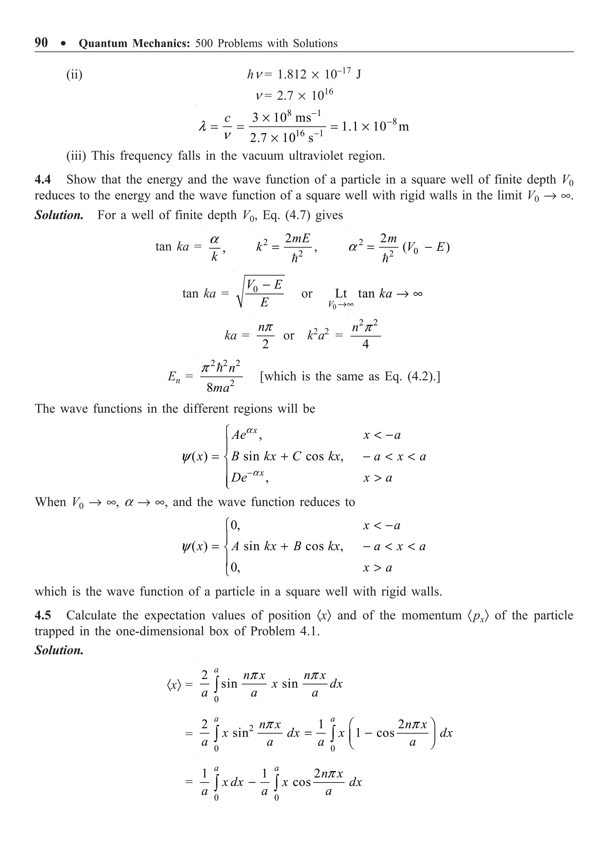 90 ∑ Quantum Mechanics: 500 Problems with Solutions
(ii) hn = 1.812 ¥ 10–17
J
n = 2.7 ¥ 1016
8 1
8
16 1
3 10 ms
1.1 10 m
2.7 10 s
c
l
n
-
-
-
¥
= = = ¥
¥
(iii) This frequency falls in the vacuum ultraviolet region.
4.4 Show that the energy and the wave function of a particle in a square well of finite depth V0
reduces to the energy and the wave function of a square well with rigid walls in the limit V0 Æ •.
Solution. For a well of finite depth V0, Eq. (4.7) gives
tan ka = ,
k
a 2
2
2
,
mE
k =

2
0
2
2
( )
m
V E
a = -

tan ka = 0
V E
E
-
or
0
Lt tan
V
ka
Æ•
Æ •
ka =
2
np
or k2
a2
=
2 2
4
n p
En =
2 2 2
2
8
n
ma
p 
[which is the same as Eq. (4.2).]
The wave functions in the different regions will be
,
( ) sin cos ,
,
x
x
Ae x a
x B kx C kx a x a
De x a
a
a
y
-
Ï  -
Ô
= + -  
Ì
Ô 
Ô
Ó
When V0 Æ •, a Æ •, and the wave function reduces to
0,
( ) sin cos ,
0,
x a
x A kx B kx a x a
x a
y
 -
Ï
Ô
= + -  
Ì
Ô 
Ó
which is the wave function of a particle in a square well with rigid walls.
4.5 Calculate the expectation values of position ·xÒ and of the momentum ·pxÒ of the particle
trapped in the one-dimensional box of Problem 4.1.
Solution.
·xÒ =
0
2
sin sin
a
n x n x
x dx
a a a
p p
Ú
=
2
0 0
2 1 2
sin 1 cos
a a
n x n x
x dx x dx
a a a a
p p
Ê ˆ
= -
Á ˜
Ë ¯
Ú Ú
=
0 0
1 1 2
cos
a a
n x
x dx x dx
a a a
p
-
Ú Ú
 