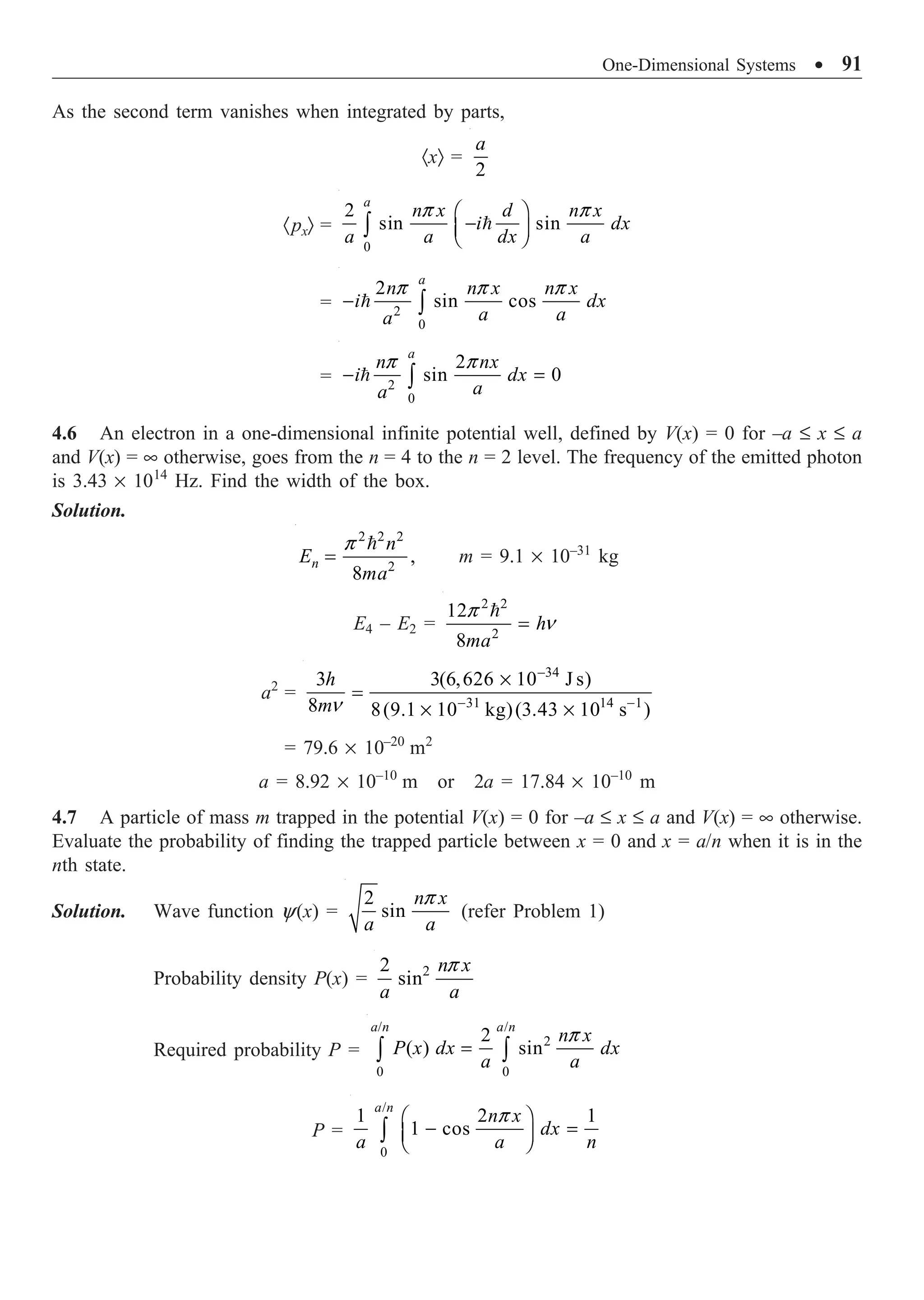 One-Dimensional Systems ∑ 91
As the second term vanishes when integrated by parts,
·xÒ =
2
a
·pxÒ =
0
2
sin sin
a
n x d n x
i dx
a a dx a
p p
Ê ˆ
-
Á ˜
Ë ¯
Ú 
= 2
0
2
sin cos
a
n n x n x
i dx
a a
a
p p p
- Ú

= 2
0
2
sin 0
a
n nx
i dx
a
a
p p
- =
Ú

4.6 An electron in a one-dimensional infinite potential well, defined by V(x) = 0 for –a £ x £ a
and V(x) = • otherwise, goes from the n = 4 to the n = 2 level. The frequency of the emitted photon
is 3.43 ¥ 1014
Hz. Find the width of the box.
Solution.
2 2 2
2
,
8
n
n
E
ma
p
=

m = 9.1 ¥ 10–31
kg
E4 – E2 =
2 2
2
12
8
h
ma
p
n
=

a2
=
34
31 14 1
3 3(6,626 10 J s)
8 8(9.1 10 kg)(3.43 10 s )
h
mn
-
- -
¥
=
¥ ¥
= 79.6 ¥ 10–20
m2
a = 8.92 ¥ 10–10
m or 2a = 17.84 ¥ 10–10
m
4.7 A particle of mass m trapped in the potential V(x) = 0 for –a £ x £ a and V(x) = • otherwise.
Evaluate the probability of finding the trapped particle between x = 0 and x = a/n when it is in the
nth state.
Solution. Wave function y(x) =
2
sin
n x
a a
p
(refer Problem 1)
Probability density P(x) = 2
2
sin
n x
a a
p
Required probability P =
/ /
2
0 0
2
( ) sin
a n a n
n x
P x dx dx
a a
p
=
Ú Ú
P =
/
0
1 2 1
1 cos
a n
n x
dx
a a n
p
Ê ˆ
- =
Á ˜
Ë ¯
Ú
 