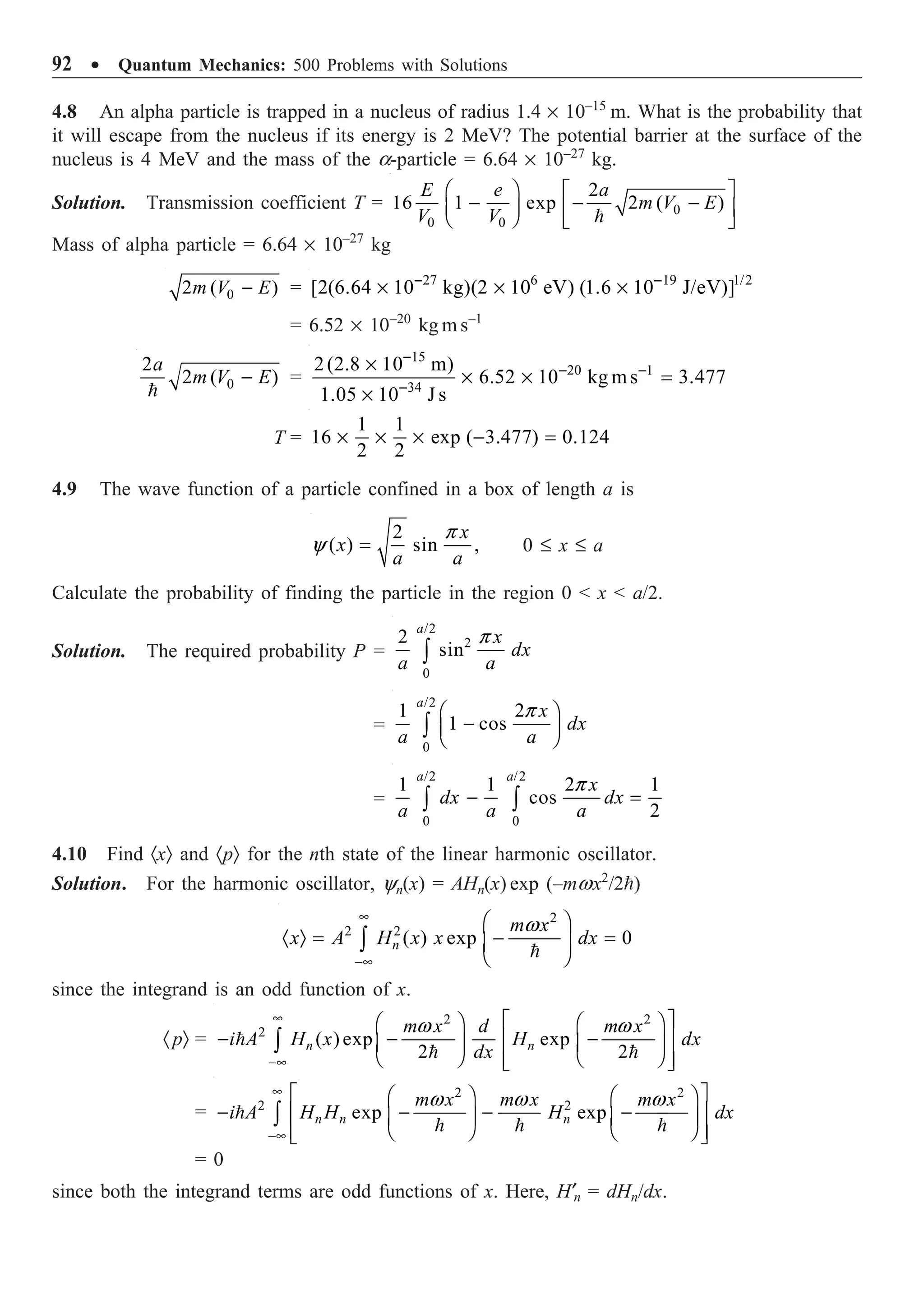 92 ∑ Quantum Mechanics: 500 Problems with Solutions
4.8 An alpha particle is trapped in a nucleus of radius 1.4 ¥ 10–15
m. What is the probability that
it will escape from the nucleus if its energy is 2 MeV? The potential barrier at the surface of the
nucleus is 4 MeV and the mass of the a-particle = 6.64 ¥ 10–27
kg.
Solution. Transmission coefficient T = 0
0 0
2
16 1 exp 2 ( )
E e a
m V E
V V
Ê ˆ È ˘
- - -
Á ˜ Í ˙
Ë ¯ Î ˚

Mass of alpha particle = 6.64 ¥ 10–27
kg
0
2 ( )
m V E
- = 27 6 19 1/2
[2(6.64 10 kg)(2 10 eV) (1.6 10 J/eV)]
- -
¥ ¥ ¥
= 6.52 ¥ 10–20
kg m s–1
0
2
2 ( )
a
m V E
-

=
15
20 1
34
2(2.8 10 m)
6.52 10 kg ms 3.477
1.05 10 J s
-
- -
-
¥
¥ ¥ =
¥
T =
1 1
16 exp ( 3.477) 0.124
2 2
¥ ¥ ¥ - =
4.9 The wave function of a particle confined in a box of length a is
2
( ) sin ,
x
x
a a
p
y = 0 £ x £ a
Calculate the probability of finding the particle in the region 0  x  a/2.
Solution. The required probability P =
/2
2
0
2
sin
a
x
dx
a a
p
Ú
=
/2
0
1 2
1 cos
a
x
dx
a a
p
Ê ˆ
-
Á ˜
Ë ¯
Ú
=
/2 /2
0 0
1 1 2 1
cos
2
a a
x
dx dx
a a a
p
- =
Ú Ú
4.10 Find ·xÒ and ·pÒ for the nth state of the linear harmonic oscillator.
Solution. For the harmonic oscillator, yn(x) = AHn(x) exp (–mwx2
/2)

2
2 2
( ) exp 0
n
m x
x A H x x dx
w
•
-•
Ê ˆ
· Ò = - =
Á ˜
Ë ¯
Ú
since the integrand is an odd function of x.
·pÒ =
2 2
2
( ) exp exp
2 2
n n
m x d m x
i A H x H dx
dx
w w
•
-•
È ˘
Ê ˆ Ê ˆ
- - -
Í ˙
Á ˜ Á ˜
Ë ¯ Ë ¯
Í ˙
Î ˚
Ú

 
= 
  
2 2
2 2
exp exp
n n n
m x m x m x
i A H H H dx
w w w
•
-•
È ˘
Ê ˆ Ê ˆ
- - - -
Í ˙
Á ˜ Á ˜
Ë ¯ Ë ¯
Í ˙
Î ˚
Ú
= 0
since both the integrand terms are odd functions of x. Here, H¢n = dHn/dx.
 