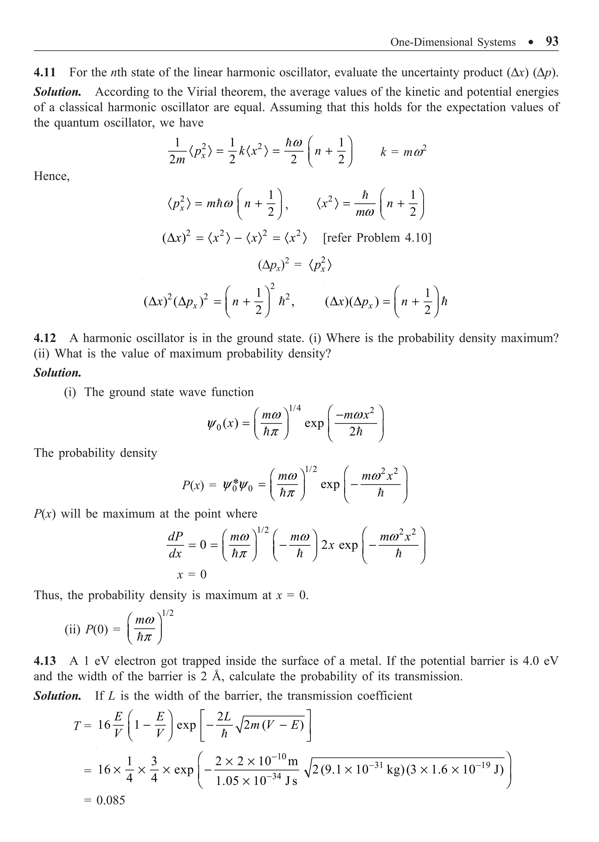 One-Dimensional Systems ∑ 93
4.11 For the nth state of the linear harmonic oscillator, evaluate the uncertainty product (Dx) (Dp).
Solution. According to the Virial theorem, the average values of the kinetic and potential energies
of a classical harmonic oscillator are equal. Assuming that this holds for the expectation values of
the quantum oscillator, we have
2 2
1 1 1
2 2 2 2
x
p k x n
m
w Ê ˆ
· Ò = · Ò = +
Á ˜
Ë ¯

k = mw2
Hence,
2 1
2
x
p m n
w
Ê ˆ
· Ò = +
Á ˜
Ë ¯
 ,
2 1
2
x n
mw
Ê ˆ
· Ò = +
Á ˜
Ë ¯

2 2 2 2
( )
x x x x
D = · Ò - · Ò = · Ò [refer Problem 4.10]
(Dpx)2
= 2
x
p
· Ò
2
2 2 2
1
( ) ( ) ,
2
x
x p n
Ê ˆ
D D = +
Á ˜
Ë ¯

1
( )( )
2
x
x p n
Ê ˆ
D D = +
Á ˜
Ë ¯

4.12 A harmonic oscillator is in the ground state. (i) Where is the probability density maximum?
(ii) What is the value of maximum probability density?
Solution.
(i) The ground state wave function
1/4 2
0 ( ) exp
2
m m x
x
w w
y
p
Ê ˆ
-
Ê ˆ
= Á ˜ Á ˜
Ë ¯ Ë ¯
 
The probability density
P(x) =
1/2 2 2
0 0
* exp
m m x
w w
y y
p
Ê ˆ
Ê ˆ
= -
Á ˜ Á ˜
Ë ¯ Ë ¯
 
P(x) will be maximum at the point where
1/2 2 2
0 2 exp
dP m m m x
x
dx
w w w
p
Ê ˆ
Ê ˆ Ê ˆ
= = - -
Á ˜ Á ˜ Á ˜
Ë ¯ Ë ¯ Ë ¯
  
x = 0
Thus, the probability density is maximum at x = 0.
(ii) P(0) =
1/2
mw
p
Ê ˆ
Á ˜
Ë ¯

4.13 A 1 eV electron got trapped inside the surface of a metal. If the potential barrier is 4.0 eV
and the width of the barrier is 2 Å, calculate the probability of its transmission.
Solution. If L is the width of the barrier, the transmission coefficient
T =
2
16 1 exp 2 ( )
E E L
m V E
V V
Ê ˆ È ˘
- - -
Á ˜ Í ˙
Ë ¯ Î ˚

=
10
31 19
34
1 3 2 2 10 m
16 exp 2(9.1 10 kg)(3 1.6 10 J)
4 4 1.05 10 J s
-
- -
-
Ê ˆ
¥ ¥
¥ ¥ ¥ - ¥ ¥ ¥
Á ˜
¥
Ë ¯
= 0.085
 