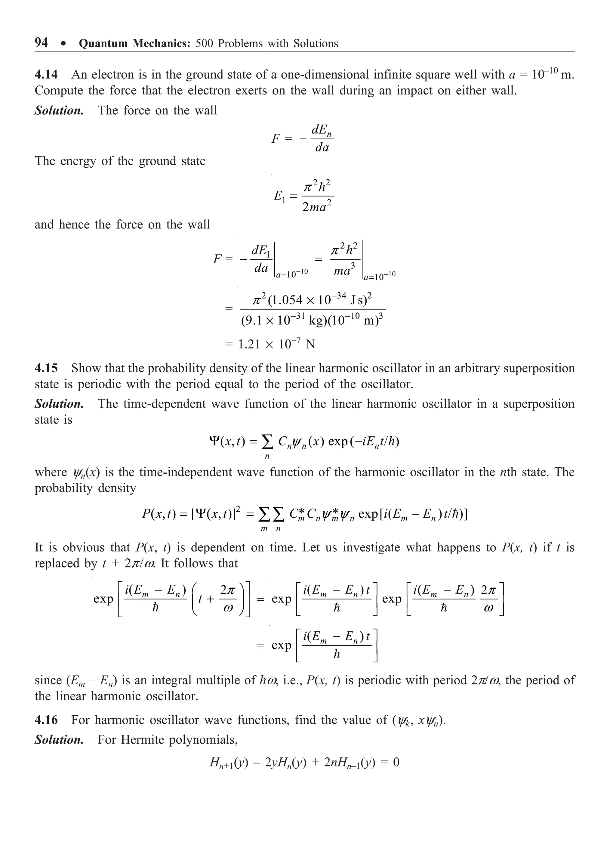 94 ∑ Quantum Mechanics: 500 Problems with Solutions
4.14 An electron is in the ground state of a one-dimensional infinite square well with a = 10–10
m.
Compute the force that the electron exerts on the wall during an impact on either wall.
Solution. The force on the wall
F = n
dE
da
-
The energy of the ground state
2 2
1 2
2
E
ma
p
=

and hence the force on the wall
F =
10 10
2 2
1
3
10 10
a a
dE
da ma
p
- -
= =
- =

=
2 34 2
31 10 3
(1.054 10 J s)
(9.1 10 kg)(10 m)
p -
- -
¥
¥
= 1.21 ¥ 10–7
N
4.15 Show that the probability density of the linear harmonic oscillator in an arbitrary superposition
state is periodic with the period equal to the period of the oscillator.
Solution. The time-dependent wave function of the linear harmonic oscillator in a superposition
state is
( , ) ( ) exp( / )
n n n
n
x t C x iE t
y
Y = -
Â 
where yn(x) is the time-independent wave function of the harmonic oscillator in the nth state. The
probability density
2
* *
( , ) ( , ) exp[ ( ) / )]
m n m n m n
m n
P x t x t C C i E E t
y y
= |Y | = -
ÂÂ 
It is obvious that P(x, t) is dependent on time. Let us investigate what happens to P(x, t) if t is
replaced by t + 2p/w. It follows that
( ) 2
exp m n
i E E
t
p
w
È ˘
- Ê ˆ
+
Í ˙
Á ˜
Ë ¯
Î ˚

=
( ) ( ) 2
exp exp
m n m n
i E E t i E E p
w
- -
È ˘ È ˘
Í ˙ Í ˙
Î ˚ Î ˚
 
=
( )
exp m n
i E E t
-
È ˘
Í ˙
Î ˚

since (Em – En) is an integral multiple of w, i.e., P(x, t) is periodic with period 2p/w, the period of
the linear harmonic oscillator.
4.16 For harmonic oscillator wave functions, find the value of (yk, xyn).
Solution. For Hermite polynomials,
Hn+1(y) – 2yHn(y) + 2nHn–1(y) = 0
 