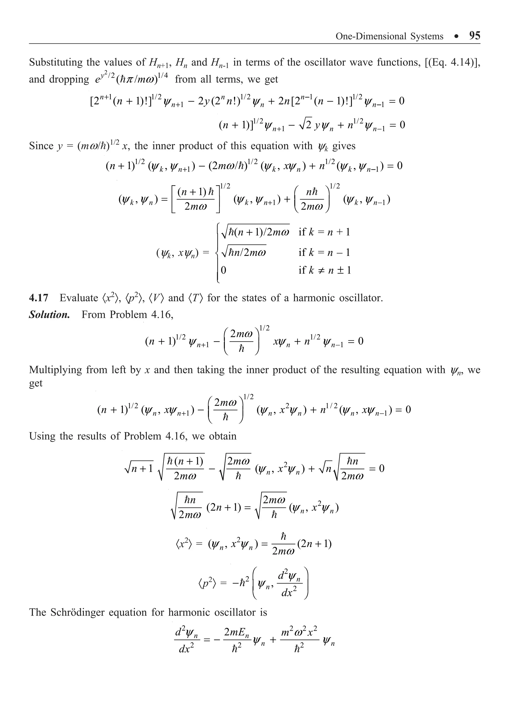 One-Dimensional Systems ∑ 95
Substituting the values of Hn+1, Hn and Hn-1 in terms of the oscillator wave functions, [(Eq. 4.14)],
and dropping
2
/2 1/4
( / )
y
e m
p w
 from all terms, we get
1 1/2 1/2 1 1/2
1 1
[2 ( 1)!] 2 (2 !) 2 [2 ( 1)!] 0
n n n
n n n
n y n n n
y y y
+ -
+ -
+ - + - =
1/2 1/2
1 1
( 1)] 2 0
n n n
n y n
y y y
+ -
+ - + =
Since y = (mw/)1/2
x, the inner product of this equation with yk gives
1/2 1/2 1/2
1 1
( 1) ( , ) (2 / ) ( , ) ( , ) 0
k n k n k n
n m x n
y y w y y y y
+ -
+ - + =

1/2 1/2
1 1
( 1)
( , ) ( , ) ( , )
2 2
k n k n k n
n n
m m
y y y y y y
w w
+ -
+
È ˘ Ê ˆ
= + Á ˜
Í ˙ Ë ¯
Î ˚
 
(yk, xyn) =
( 1)/2 if = + 1
/2 if = – 1
0 if 1
n m k n
n m k n
k n
w
w
Ï +
Ô
Ô
Ì
Ô π ±
Ô
Ó


4.17 Evaluate ·x2
Ò, ·p2
Ò, ·VÒ and ·TÒ for the states of a harmonic oscillator.
Solution. From Problem 4.16,
1/2
1/2 1/2
1 1
2
( 1) 0
n n n
m
n x n
w
y y y
+ -
Ê ˆ
+ - + =
Á ˜
Ë ¯

Multiplying from left by x and then taking the inner product of the resulting equation with yn, we
get
1/2
1/2 2 1/ 2
1 1
2
( 1) ( , ) ( , ) ( , ) 0
n n n n n n
m
n x x n x
w
y y y y y y
+ -
Ê ˆ
+ - + =
Á ˜
Ë ¯

Using the results of Problem 4.16, we obtain
2
( 1) 2
1 ( , ) 0
2 2
n n
n m n
n x n
m m
w
y y
w w
+
+ - + =
 

2
2
(2 1) ( , )
2 n n
n m
n x
m
w
y y
w
+ =


·x2
Ò = 2
( , ) (2 1)
2
n n
x n
m
y y
w
= +

·p2
Ò =
2
2
2
, n
n
d
dx
y
y
Ê ˆ
- Á ˜
Ë ¯

The Schrödinger equation for harmonic oscillator is
2 2 2 2
2 2 2
2
n n
n n
d mE m x
dx
y w
y y
= - +
 
 