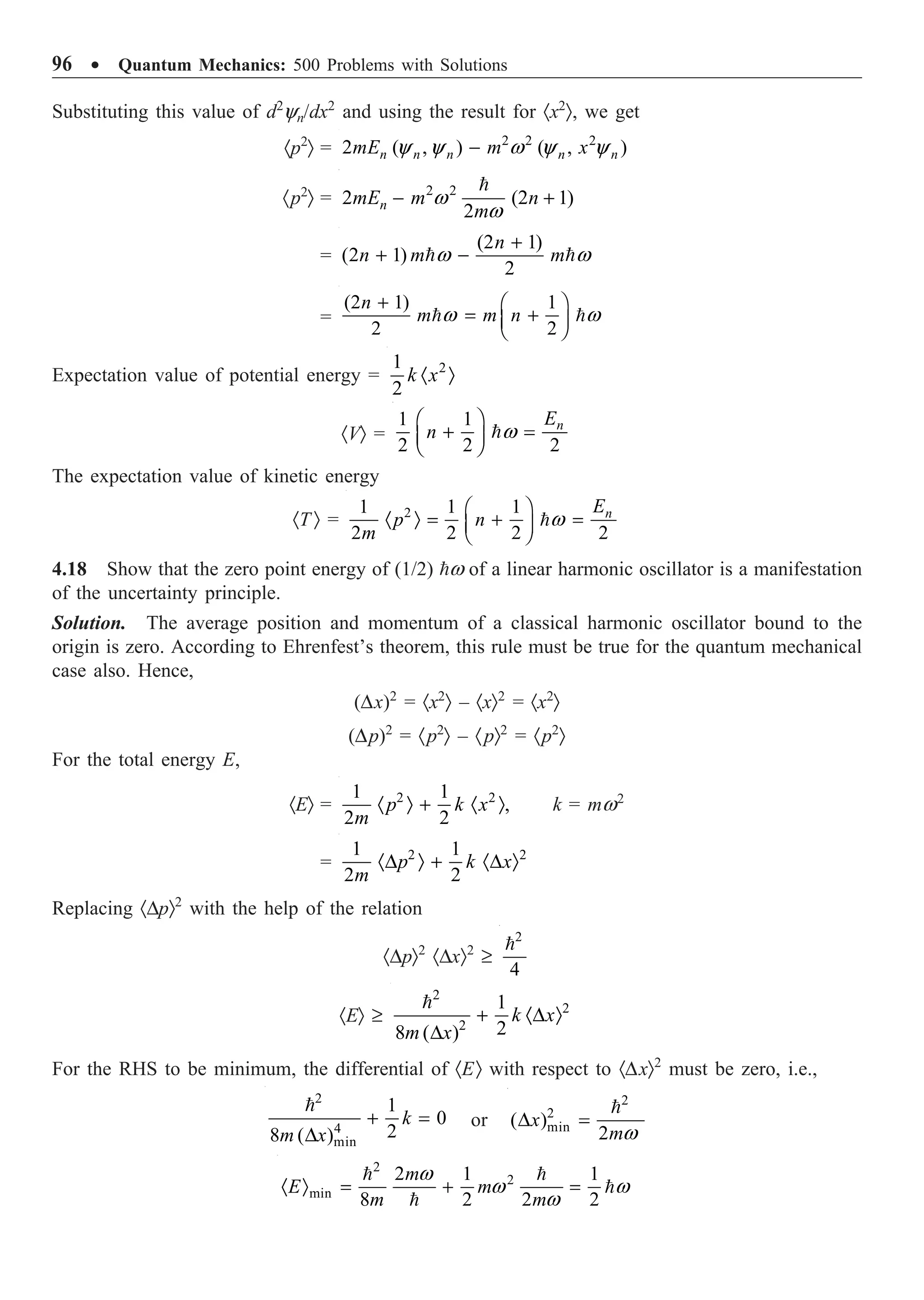 96 ∑ Quantum Mechanics: 500 Problems with Solutions
Substituting this value of d2
yn/dx2
and using the result for ·x2
Ò, we get
·p2
Ò = 2 2 2
2 ( , ) ( , )
n n n n n
mE m x
y y w y y
-
·p2
Ò = 2 2
2 (2 1)
2
n
mE m n
m
w
w
- +

=
(2 1)
(2 1)
2
n
n m m
w w
+
+ -
 
=
(2 1) 1
2 2
n
m m n
w w
+ Ê ˆ
= +
Á ˜
Ë ¯
 
Expectation value of potential energy = 2
1
2
k x
· Ò
·VÒ =
1 1
2 2 2
n
E
n w
Ê ˆ
+ =
Á ˜
Ë ¯

The expectation value of kinetic energy
·T Ò = 2
1 1 1
2 2 2 2
n
E
p n
m
w
Ê ˆ
· Ò = + =
Á ˜
Ë ¯

4.18 Show that the zero point energy of (1/2) w of a linear harmonic oscillator is a manifestation
of the uncertainty principle.
Solution. The average position and momentum of a classical harmonic oscillator bound to the
origin is zero. According to Ehrenfest’s theorem, this rule must be true for the quantum mechanical
case also. Hence,
(Dx)2
= ·x2
Ò – ·xÒ2
= ·x2
Ò
(Dp)2
= ·p2
Ò – ·pÒ2
= ·p2
Ò
For the total energy E,
·EÒ = 2 2
1 1
,
2 2
p k x
m
· Ò + · Ò k = mw2
= 2 2
1 1
2 2
p k x
m
·D Ò + ·D Ò
Replacing ·DpÒ2
with the help of the relation
·DpÒ2
·DxÒ2
≥
2
4

·EÒ ≥
2
2
2
1
2
8 ( )
k x
m x
+ ·D Ò
D

For the RHS to be minimum, the differential of ·EÒ with respect to ·DxÒ2
must be zero, i.e.,
2
4
min
1
0
2
8 ( )
k
m x
+ =
D

or
2
2
min
( )
2
x
mw
D =

2
2
min
2 1 1
8 2 2 2
m
E m
m m
w
w w
w
· Ò = + =
 


 