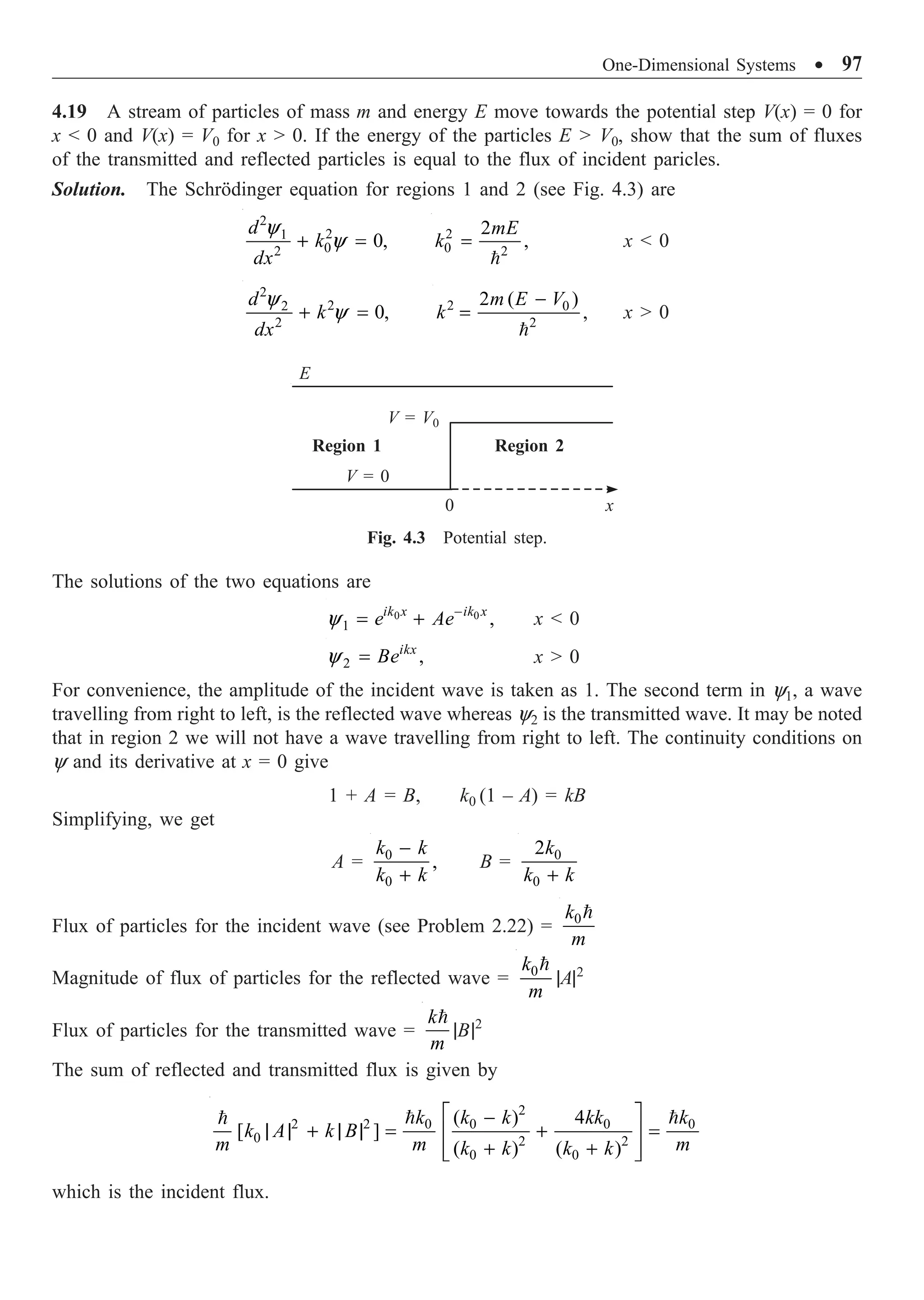 One-Dimensional Systems ∑ 97
4.19 A stream of particles of mass m and energy E move towards the potential step V(x) = 0 for
x  0 and V(x) = V0 for x  0. If the energy of the particles E  V0, show that the sum of fluxes
of the transmitted and reflected particles is equal to the flux of incident paricles.
Solution. The Schrödinger equation for regions 1 and 2 (see Fig. 4.3) are
2
2
1
0
2
0,
d
k
dx
y
y
+ = 2
0 2
2
,
mE
k =

x  0
2
2
2
2
0,
d
k
dx
y
y
+ = 2 0
2
2 ( )
,
m E V
k
-
=

x  0
The solutions of the two equations are
0 0
1 ,
ik x ik x
e Ae
y -
= + x  0
2 ,
ikx
Be
y = x  0
For convenience, the amplitude of the incident wave is taken as 1. The second term in y1, a wave
travelling from right to left, is the reflected wave whereas y2 is the transmitted wave. It may be noted
that in region 2 we will not have a wave travelling from right to left. The continuity conditions on
y and its derivative at x = 0 give
1 + A = B, k0 (1 – A) = kB
Simplifying, we get
A = 0
0
,
k k
k k
-
+
B = 0
0
2k
k k
+
Flux of particles for the incident wave (see Problem 2.22) = 0
k
m

Magnitude of flux of particles for the reflected wave = 0
k
m

|A|2
Flux of particles for the transmitted wave =
k
m

|B|2
The sum of reflected and transmitted flux is given by
2
2 2 0 0 0 0
0 2 2
0 0
( ) 4
[ ]
( ) ( )
k k k kk k
k A k B
m m m
k k k k
È ˘
-
| | + | | = + =
Í ˙
+ +
Í ˙
Î ˚
 

which is the incident flux.
Fig. 4.3 Potential step.
E
V = V0
V = 0
Region 1 Region 2
0 x
 