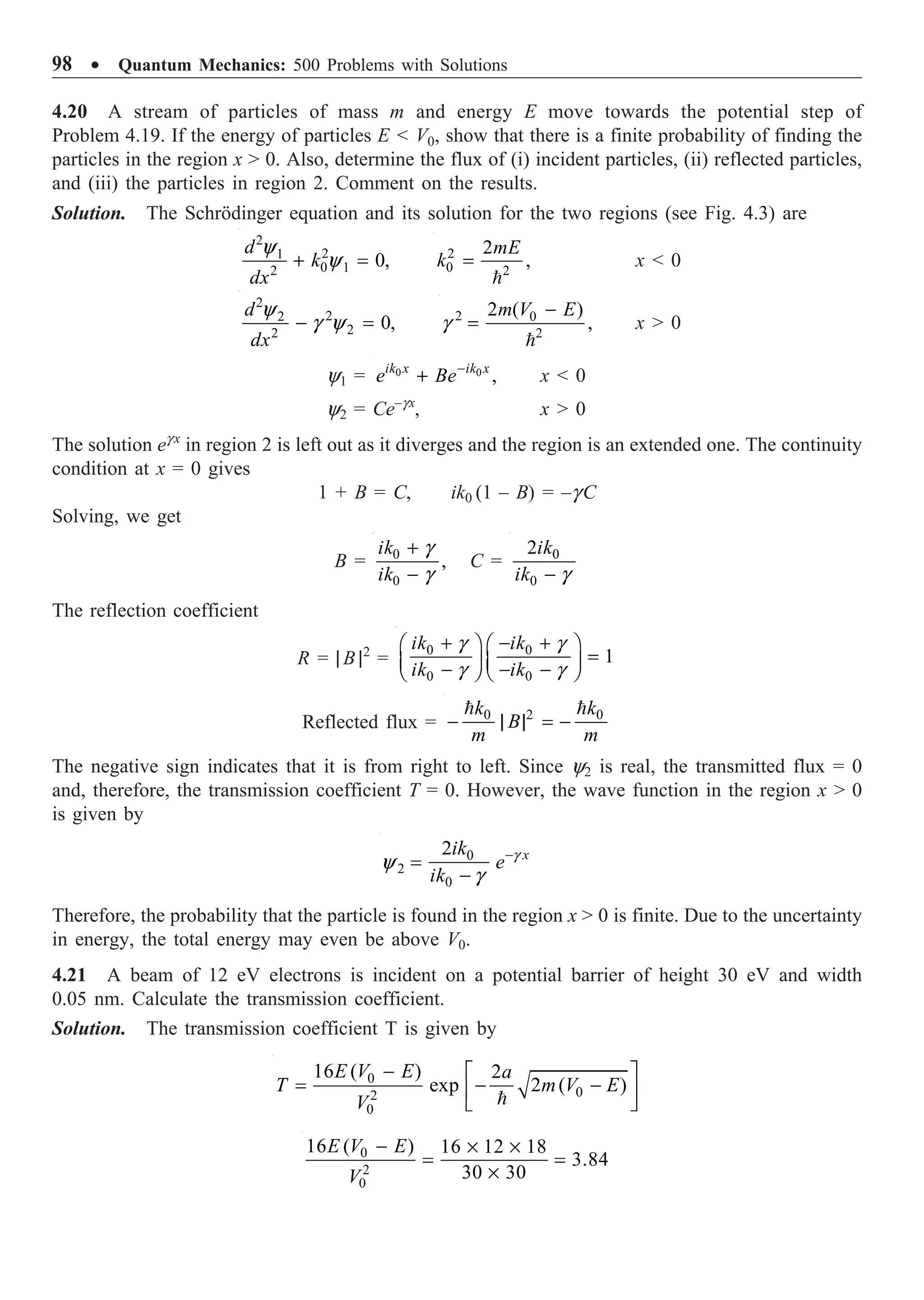 98 ∑ Quantum Mechanics: 500 Problems with Solutions
4.20 A stream of particles of mass m and energy E move towards the potential step of
Problem 4.19. If the energy of particles E  V0, show that there is a finite probability of finding the
particles in the region x  0. Also, determine the flux of (i) incident particles, (ii) reflected particles,
and (iii) the particles in region 2. Comment on the results.
Solution. The Schrödinger equation and its solution for the two regions (see Fig. 4.3) are
2
2
1
0 1
2
0,
d
k
dx
y
y
+ = 2
0 2
2
,
mE
k =

x  0
2
2
2
2
2
0,
d
dx
y
g y
- = 2 0
2
2 ( )
,
m V E
g
-
=

x  0
y1 = 0 0
,
ik x ik x
e Be-
+ x  0
y2 = Ce–gx
, x  0
The solution eg x
in region 2 is left out as it diverges and the region is an extended one. The continuity
condition at x = 0 gives
1 + B = C, ik0 (1 – B) = –g C
Solving, we get
B = 0
0
,
ik
ik
g
g
+
-
C = 0
0
2ik
ik g
-
The reflection coefficient
R = | B |2
=
0 0
0 0
1
ik ik
ik ik
g g
g g
+ - +
Ê ˆ Ê ˆ
=
Á ˜ Á ˜
- - -
Ë ¯ Ë ¯
Reflected flux = 2
0 0
k k
B
m m
- | | = -
 
The negative sign indicates that it is from right to left. Since y2 is real, the transmitted flux = 0
and, therefore, the transmission coefficient T = 0. However, the wave function in the region x  0
is given by
0
2
0
2 x
ik
e
ik
g
y
g
-
=
-
Therefore, the probability that the particle is found in the region x  0 is finite. Due to the uncertainty
in energy, the total energy may even be above V0.
4.21 A beam of 12 eV electrons is incident on a potential barrier of height 30 eV and width
0.05 nm. Calculate the transmission coefficient.
Solution. The transmission coefficient T is given by
0
0
2
0
16 ( ) 2
exp 2 ( )
E V E a
T m V E
V
- È ˘
= - -
Í ˙
Î ˚

0
2
0
16 ( ) 16 12 18
3.84
30 30
E V E
V
- ¥ ¥
= =
¥
 