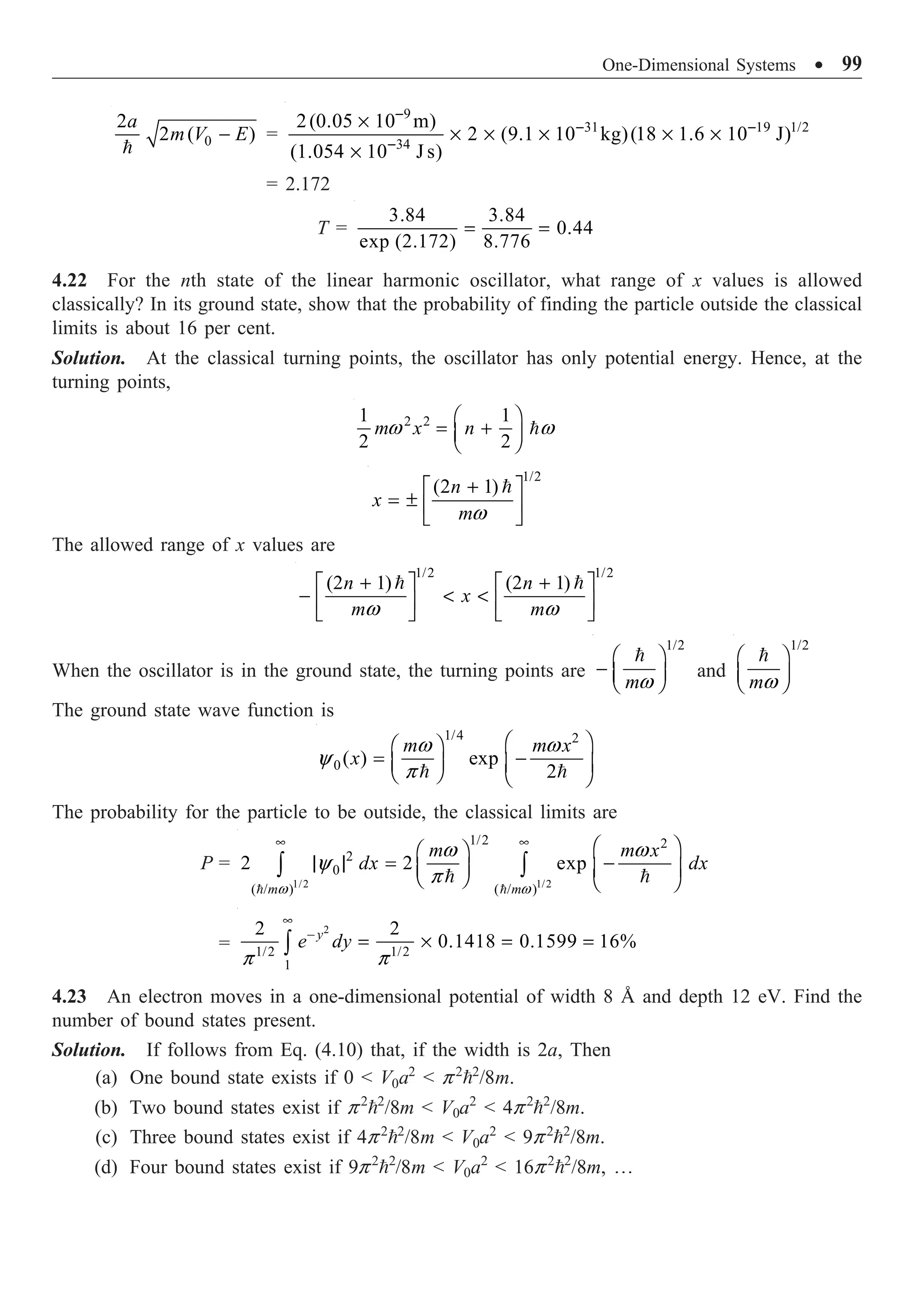 One-Dimensional Systems ∑ 99
0
2
2 ( )
a
m V E
-

=
9
31 19 1/2
34
2(0.05 10 m)
2 (9.1 10 kg)(18 1.6 10 J)
(1.054 10 J s)
-
- -
-
¥
¥ ¥ ¥ ¥ ¥
¥
= 2.172
T =
3.84 3.84
0.44
exp (2.172) 8.776
= =
4.22 For the nth state of the linear harmonic oscillator, what range of x values is allowed
classically? In its ground state, show that the probability of finding the particle outside the classical
limits is about 16 per cent.
Solution. At the classical turning points, the oscillator has only potential energy. Hence, at the
turning points,
2 2
1 1
2 2
m x n
w w
Ê ˆ
= +
Á ˜
Ë ¯

1/2
(2 1)
n
x
mw
+
È ˘
= ± Í ˙
Î ˚

The allowed range of x values are
1/2 1/2
(2 1) (2 1)
n n
x
m m
w w
+ +
È ˘ È ˘
-  
Í ˙ Í ˙
Î ˚ Î ˚
 
When the oscillator is in the ground state, the turning points are
1/2
mw
Ê ˆ
- Á ˜
Ë ¯

and
1/2
mw
Ê ˆ
Á ˜
Ë ¯

The ground state wave function is
1/4 2
0( ) exp
2
m m x
x
w w
y
p
Ê ˆ
Ê ˆ
= -
Á ˜ Á ˜
Ë ¯ Ë ¯
 
The probability for the particle to be outside, the classical limits are
P =
1/2 1/2
1/2 2
2
0
( / ) ( / )
2 2 exp
m m
m m x
dx dx
w w
w w
y
p
• • Ê ˆ
Ê ˆ
| | = -
Á ˜ Á ˜
Ë ¯ Ë ¯
Ú Ú
 
 
=
2
1/2 1/2
1
2 2
0.1418 0.1599 16%
y
e dy
p p
•
-
= ¥ = =
Ú
4.23 An electron moves in a one-dimensional potential of width 8 Å and depth 12 eV. Find the
number of bound states present.
Solution. If follows from Eq. (4.10) that, if the width is 2a, Then
(a) One bound state exists if 0  V0a2
 p2
2
/8m.
(b) Two bound states exist if p2
2
/8m  V0a2
 4p2
2
/8m.
(c) Three bound states exist if 4p2
2
/8m  V0a2
 9p2
2
/8m.
(d) Four bound states exist if 9p2
2
/8m  V0a2
 16p2
2
/8m, º
 