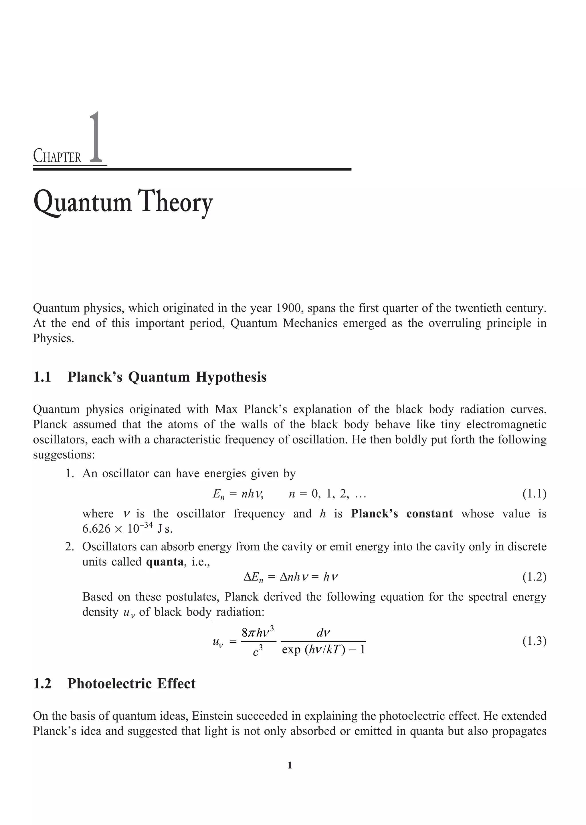 1
Quantum physics, which originated in the year 1900, spans the first quarter of the twentieth century.
At the end of this important period, Quantum Mechanics emerged as the overruling principle in
Physics.
1.1 Planck’s Quantum Hypothesis
Quantum physics originated with Max Planck’s explanation of the black body radiation curves.
Planck assumed that the atoms of the walls of the black body behave like tiny electromagnetic
oscillators, each with a characteristic frequency of oscillation. He then boldly put forth the following
suggestions:
1. An oscillator can have energies given by
En = nhn, n = 0, 1, 2, º (1.1)
where n is the oscillator frequency and h is Planck’s constant whose value is
6.626 ¥ 10–34
J s.
2. Oscillators can absorb energy from the cavity or emit energy into the cavity only in discrete
units called quanta, i.e.,
DEn = Dnhn = hn (1.2)
Based on these postulates, Planck derived the following equation for the spectral energy
density un of black body radiation:
3
3
8
exp ( / ) 1
h d
u
h kT
c
n
p n n
n
=
-
(1.3)
1.2 Photoelectric Effect
On the basis of quantum ideas, Einstein succeeded in explaining the photoelectric effect. He extended
Planck’s idea and suggested that light is not only absorbed or emitted in quanta but also propagates
Quantum Theory
CHAPTER 1
 