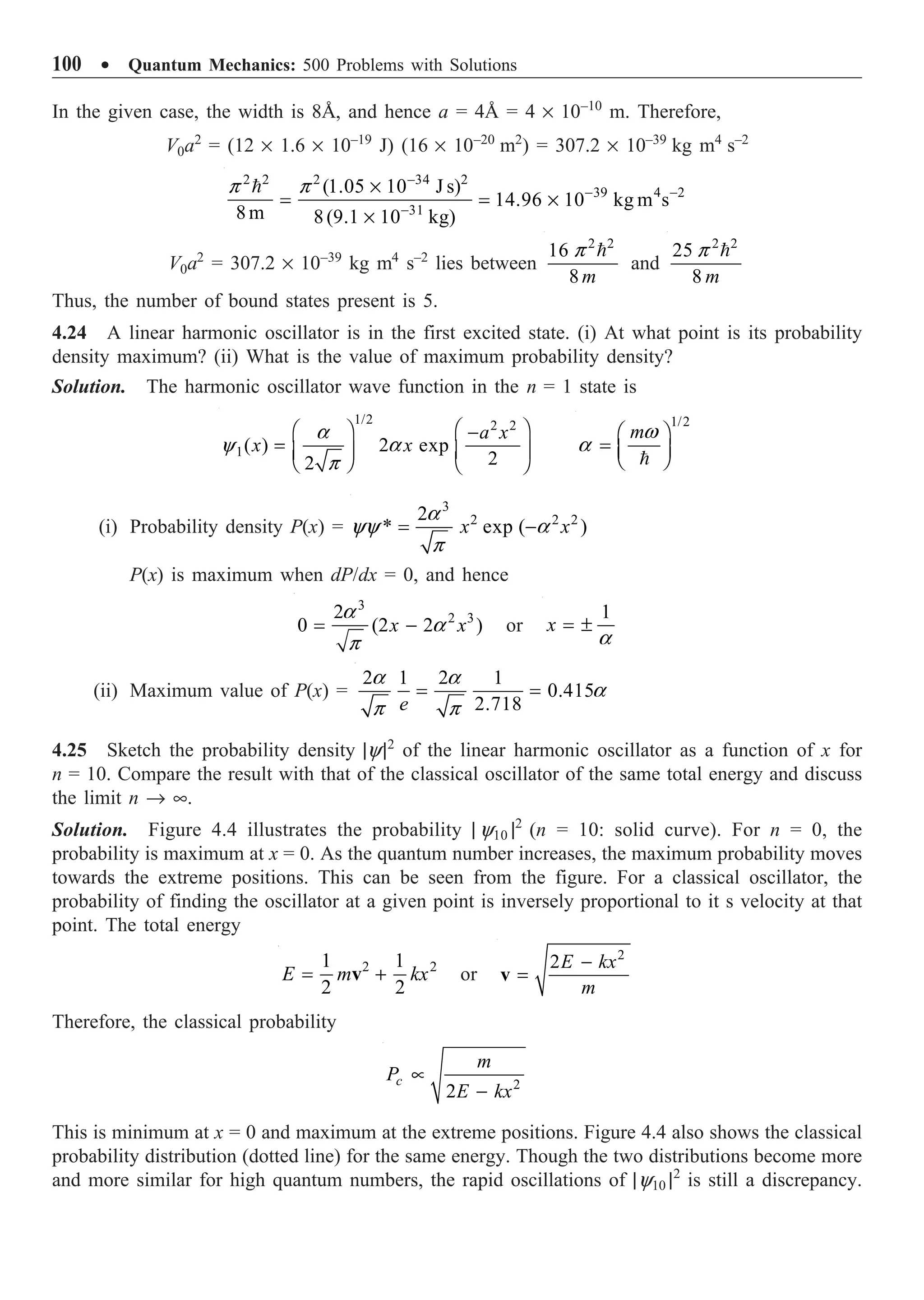 100 ∑ Quantum Mechanics: 500 Problems with Solutions
In the given case, the width is 8Å, and hence a = 4Å = 4 ¥ 10–10
m. Therefore,
V0a2
= (12 ¥ 1.6 ¥ 10–19
J) (16 ¥ 10–20
m2
) = 307.2 ¥ 10–39
kg m4
s–2
2 2 2 34 2
39 4 2
31
(1.05 10 J s)
14.96 10 kg m s
8m 8(9.1 10 kg)
p p -
- -
-
¥
= = ¥
¥

V0a2
= 307.2 ¥ 10–39
kg m4
s–2
lies between
2 2
16
8m
p 
and
2 2
25
8 m
p 
Thus, the number of bound states present is 5.
4.24 A linear harmonic oscillator is in the first excited state. (i) At what point is its probability
density maximum? (ii) What is the value of maximum probability density?
Solution. The harmonic oscillator wave function in the n = 1 state is
1/2 2 2
1( ) 2 exp
2
2
a x
x x
a
y a
p
Ê ˆ
Ê ˆ -
= Á ˜
Á ˜
Ë ¯ Ë ¯
1/2
mw
a
Ê ˆ
= Á ˜
Ë ¯

(i) Probability density P(x) =
3
2 2 2
2
* exp ( )
x x
a
yy a
p
= -
P(x) is maximum when dP/dx = 0, and hence
3
2 3
2
0 (2 2 )
x x
a
a
p
= - or
1
x
a
= ±
(ii) Maximum value of P(x) =
2 1 2 1
0.415
2.718
e
a a
a
p p
= =
4.25 Sketch the probability density |y|2
of the linear harmonic oscillator as a function of x for
n = 10. Compare the result with that of the classical oscillator of the same total energy and discuss
the limit n Æ •.
Solution. Figure 4.4 illustrates the probability | y10 |2
(n = 10: solid curve). For n = 0, the
probability is maximum at x = 0. As the quantum number increases, the maximum probability moves
towards the extreme positions. This can be seen from the figure. For a classical oscillator, the
probability of finding the oscillator at a given point is inversely proportional to it s velocity at that
point. The total energy
2 2
1 1
2 2
E m kx
= +
v or
2
2E kx
m
-
=
v
Therefore, the classical probability
2
2
c
m
P
E kx
µ
-
This is minimum at x = 0 and maximum at the extreme positions. Figure 4.4 also shows the classical
probability distribution (dotted line) for the same energy. Though the two distributions become more
and more similar for high quantum numbers, the rapid oscillations of |y10 |2
is still a discrepancy.
 
