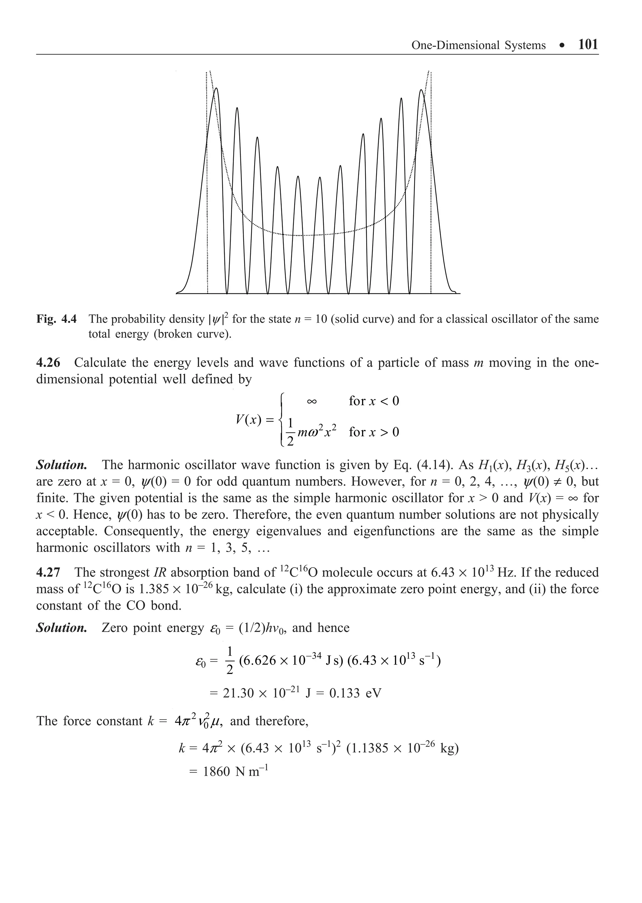One-Dimensional Systems ∑ 101
4.26 Calculate the energy levels and wave functions of a particle of mass m moving in the one-
dimensional potential well defined by
2 2
for 0
( ) 1
for 0
2
x
V x
m x x
w
• 
Ï
Ô
= Ì

Ô
Ó
Solution. The harmonic oscillator wave function is given by Eq. (4.14). As H1(x), H3(x), H5(x)º
are zero at x = 0, y(0) = 0 for odd quantum numbers. However, for n = 0, 2, 4, º, y(0) π 0, but
finite. The given potential is the same as the simple harmonic oscillator for x  0 and V(x) = • for
x  0. Hence, y(0) has to be zero. Therefore, the even quantum number solutions are not physically
acceptable. Consequently, the energy eigenvalues and eigenfunctions are the same as the simple
harmonic oscillators with n = 1, 3, 5, º
4.27 The strongest IR absorption band of 12
C16
O molecule occurs at 6.43 ¥ 1013
Hz. If the reduced
mass of 12
C16
O is 1.385 ¥ 10–26
kg, calculate (i) the approximate zero point energy, and (ii) the force
constant of the CO bond.
Solution. Zero point energy e0 = (1/2)hv0, and hence
e0 = 34 13 1
1
(6.626 10 J s) (6.43 10 s )
2
- -
¥ ¥
= 21.30 ¥ 10–21
J = 0.133 eV
The force constant k = 2 2
0
4 ,
p n m and therefore,
k = 4p2
¥ (6.43 ¥ 1013
s–1
)2
(1.1385 ¥ 10–26
kg)
= 1860 N m–1
Fig. 4.4 The probability density |y |2
for the state n = 10 (solid curve) and for a classical oscillator of the same
total energy (broken curve).
 