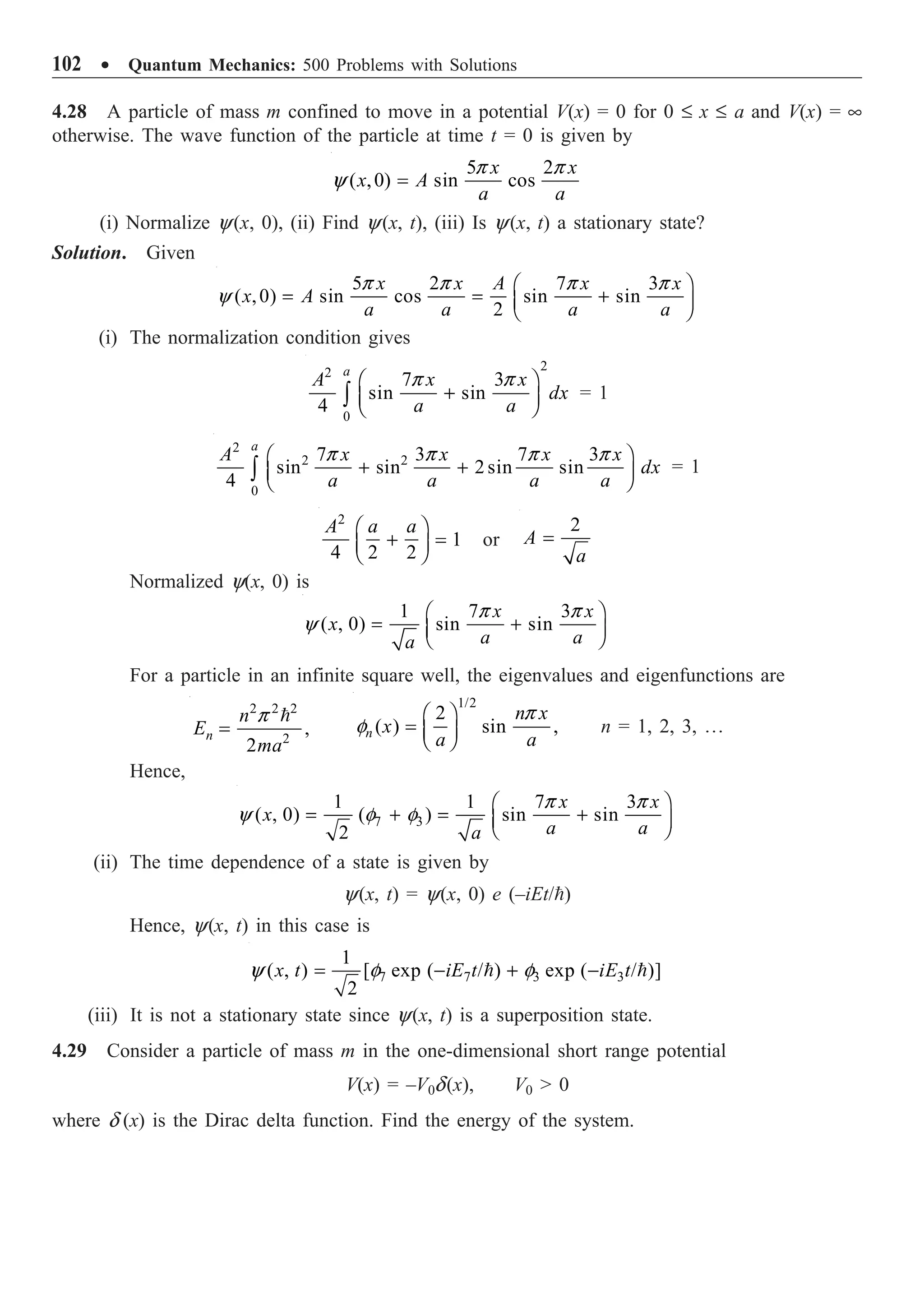 102 ∑ Quantum Mechanics: 500 Problems with Solutions
4.28 A particle of mass m confined to move in a potential V(x) = 0 for 0 £ x £ a and V(x) = •
otherwise. The wave function of the particle at time t = 0 is given by
5 2
( ,0) sin cos
x x
x A
a a
p p
y =
(i) Normalize y(x, 0), (ii) Find y(x, t), (iii) Is y(x, t) a stationary state?
Solution. Given
5 2 7 3
( ,0) sin cos sin sin
2
x x A x x
x A
a a a a
p p p p
y
Ê ˆ
= = +
Á ˜
Ë ¯
(i) The normalization condition gives
2
2
0
7 3
sin sin
4
a
A x x
dx
a a
p p
Ê ˆ
+
Á ˜
Ë ¯
Ú = 1
2
2 2
0
7 3 7 3
sin sin 2 sin sin
4
a
A x x x x
dx
a a a a
p p p p
Ê ˆ
+ +
Á ˜
Ë ¯
Ú = 1
2
1
4 2 2
A a a
Ê ˆ
+ =
Á ˜
Ë ¯
or
2
A
a
=
Normalized y(x, 0) is
1 7 3
( , 0) sin sin
x x
x
a a
a
p p
y
Ê ˆ
= +
Á ˜
Ë ¯
For a particle in an infinite square well, the eigenvalues and eigenfunctions are
2 2 2
2
,
2
n
n
E
ma
p
=

1/2
2
( ) sin ,
n
n x
x
a a
p
f
Ê ˆ
= Á ˜
Ë ¯
n = 1, 2, 3, º
Hence,
7 3
1 1 7 3
( , 0) ( ) sin sin
2
x x
x
a a
a
p p
y f f
Ê ˆ
= + = +
Á ˜
Ë ¯
(ii) The time dependence of a state is given by
y(x, t) = y(x, 0) e (–iEt/)
Hence, y(x, t) in this case is
7 7 3 3
1
( , ) [ exp ( / ) exp ( / )]
2
x t iE t iE t
y f f
= - + -
 
(iii) It is not a stationary state since y(x, t) is a superposition state.
4.29 Consider a particle of mass m in the one-dimensional short range potential
V(x) = –V0d(x), V0  0
where d (x) is the Dirac delta function. Find the energy of the system.
 