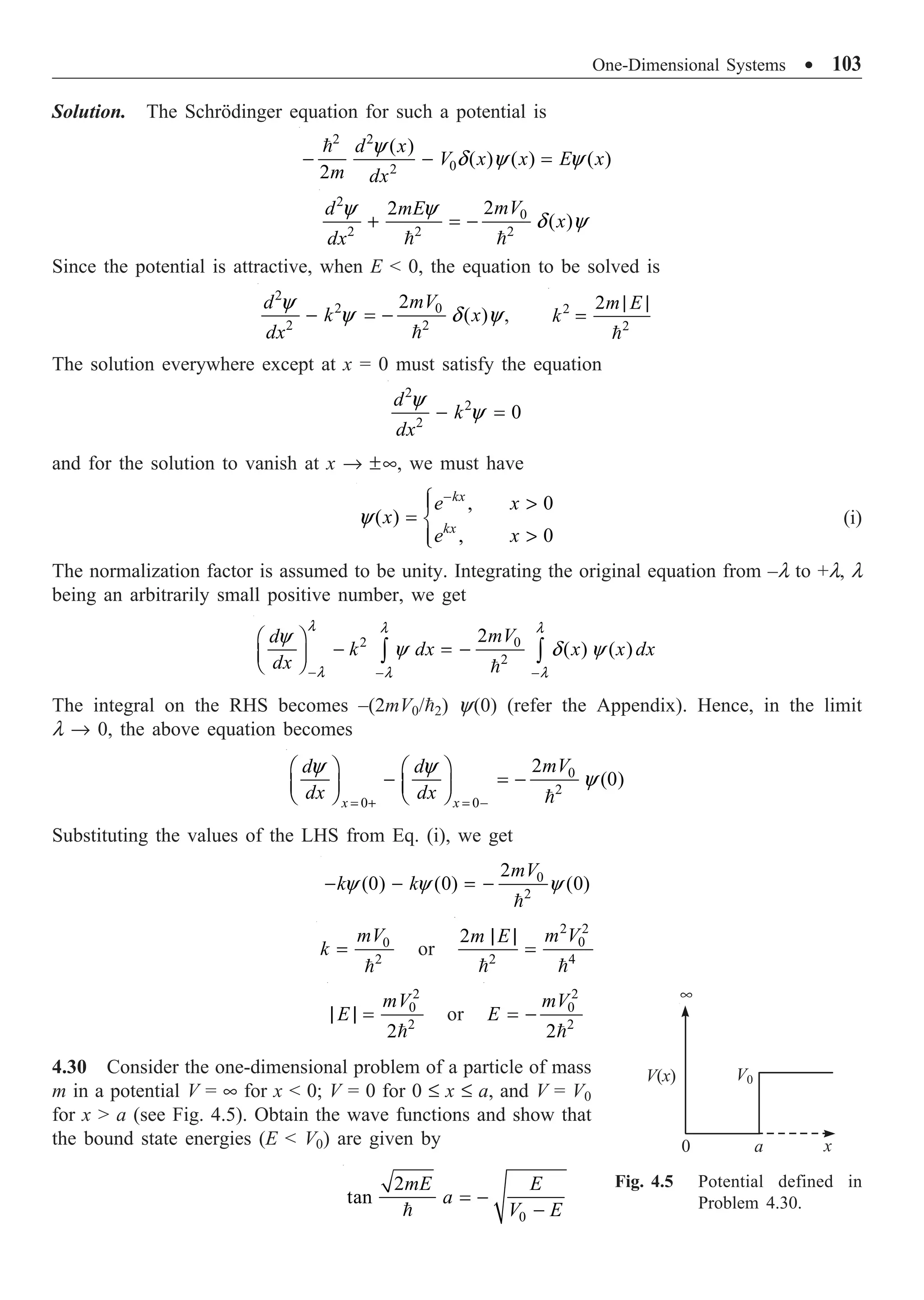 One-Dimensional Systems ∑ 103
Solution. The Schrödinger equation for such a potential is
2 2
0
2
( )
( ) ( ) ( )
2
d x
V x x E x
m dx
y
d y y
- - =

2
0
2 2 2
2
2
( )
mV
d mE
x
dx
y y
d y
+ = -
 
Since the potential is attractive, when E  0, the equation to be solved is
2
2 0
2 2
2
( )
mV
d
k x
dx
y
y d y
- = -

, 2
2
2m E
k
| |
=

The solution everywhere except at x = 0 must satisfy the equation
2
2
2
0
d
k
dx
y
y
- =
and for the solution to vanish at x Æ ±•, we must have
, 0
( )
, 0
kx
kx
e x
x
e x
y
-
Ï 
Ô
= Ì

Ô
Ó
(i)
The normalization factor is assumed to be unity. Integrating the original equation from –l to +l, l
being an arbitrarily small positive number, we get
2 0
2
2
( ) ( )
mV
d
k dx x x dx
dx
l l l
l l l
y
y d y
- - -
Ê ˆ
- = -
Á ˜
Ë ¯ Ú Ú

The integral on the RHS becomes –(2mV0/2) y(0) (refer the Appendix). Hence, in the limit
l Æ 0, the above equation becomes
0
2
0 0
2
(0)
x x
mV
d d
dx dx
y y
y
= + = -
Ê ˆ Ê ˆ
- = -
Á ˜ Á ˜
Ë ¯ Ë ¯ 
Substituting the values of the LHS from Eq. (i), we get
0
2
2
(0) (0) (0)
mV
k k
y y y
- - = -

0
2
mV
k =

or
2 2
0
2 4
2 m V
m E
| |
=
 
2
0
2
2
mV
E
| | =

or
2
0
2
2
mV
E = -

4.30 Consider the one-dimensional problem of a particle of mass
m in a potential V = • for x  0; V = 0 for 0 £ x £ a, and V = V0
for x  a (see Fig. 4.5). Obtain the wave functions and show that
the bound state energies (E  V0) are given by
0
2
tan
mE E
a
V E
= -
-

Fig. 4.5 Potential defined in
Problem 4.30.
•
V(x) V0
0 a x
 
