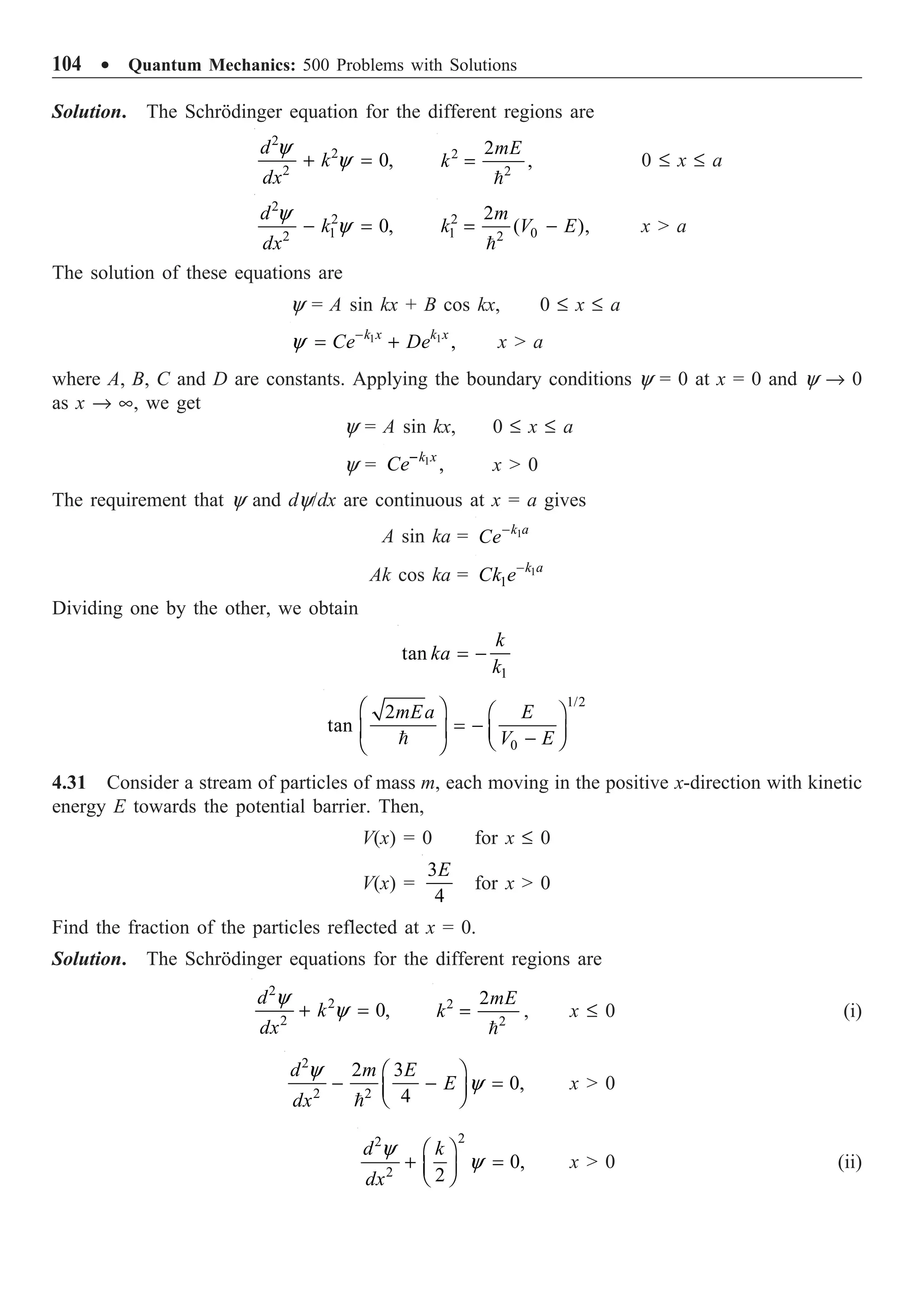 104 ∑ Quantum Mechanics: 500 Problems with Solutions
Solution. The Schrödinger equation for the different regions are
2
2
2
0,
d
k
dx
y
y
+ = 2
2
2
,
mE
k =

0 £ x £ a
2
2
1
2
0,
d
k
dx
y
y
- = 2
1 0
2
2
( ),
m
k V E
= -

x  a
The solution of these equations are
y = A sin kx + B cos kx, 0 £ x £ a
1 1
,
k x k x
Ce De
y -
= + x  a
where A, B, C and D are constants. Applying the boundary conditions y = 0 at x = 0 and y Æ 0
as x Æ •, we get
y = A sin kx, 0 £ x £ a
y = 1
,
k x
Ce-
x  0
The requirement that y and dy/dx are continuous at x = a gives
A sin ka = 1
k a
Ce-
Ak cos ka = 1
1
k a
Ck e-
Dividing one by the other, we obtain
1
tan
k
ka
k
= -
1/2
0
2
tan
mEa E
V E
Ê ˆ Ê ˆ
= -
Á ˜ Á ˜
-
Ë ¯
Ë ¯

4.31 Consider a stream of particles of mass m, each moving in the positive x-direction with kinetic
energy E towards the potential barrier. Then,
V(x) = 0 for x £ 0
V(x) =
3
4
E
for x  0
Find the fraction of the particles reflected at x = 0.
Solution. The Schrödinger equations for the different regions are
2
2
2
0,
d
k
dx
y
y
+ = 2
2
2mE
k =

, x £ 0 (i)
2
2 2
2 3
0,
4
d m E
E
dx
y
y
Ê ˆ
- - =
Á ˜
Ë ¯

x  0
2
2
2
0,
2
d k
dx
y
y
Ê ˆ
+ =
Á ˜
Ë ¯
x  0 (ii)
 