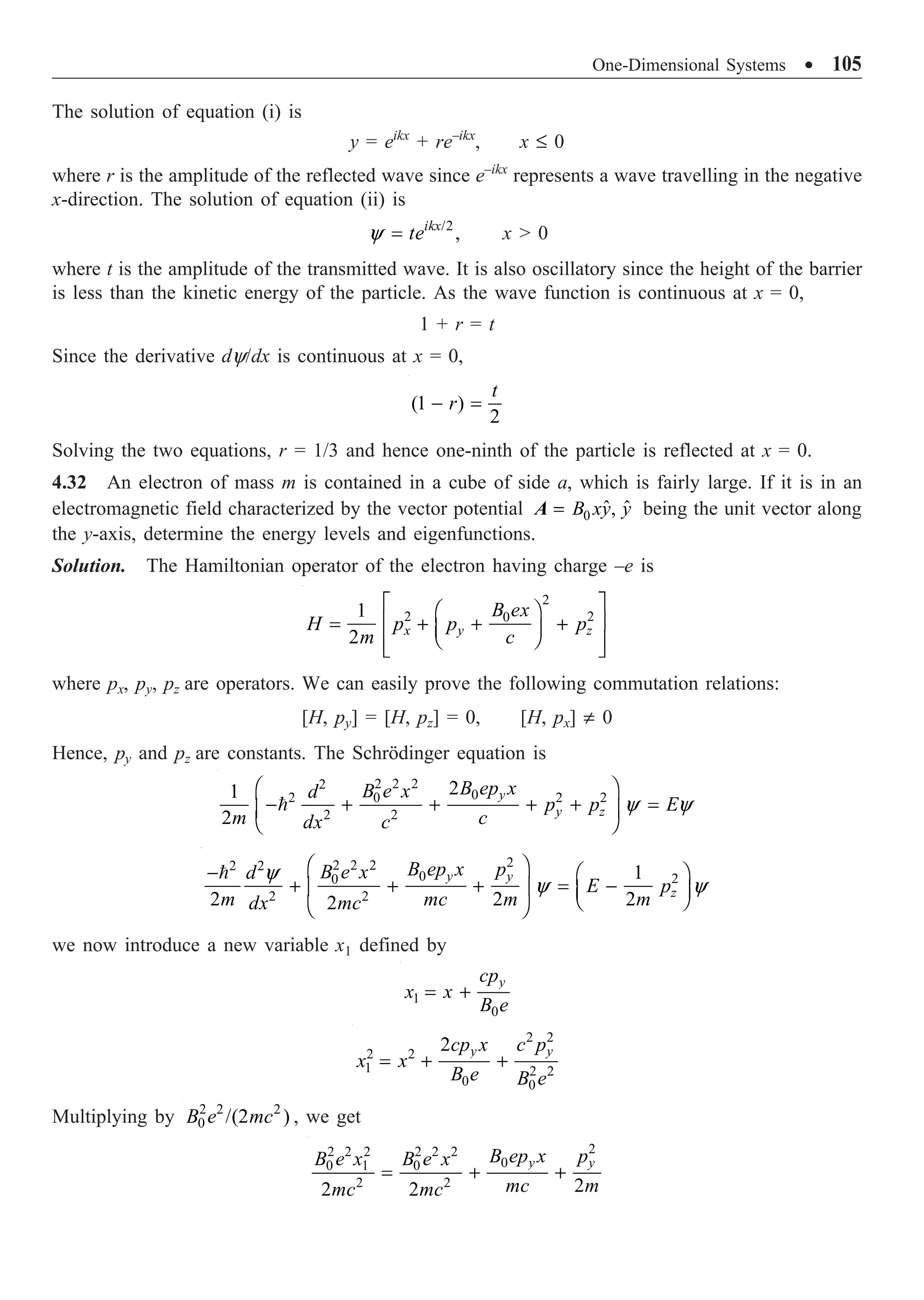 One-Dimensional Systems ∑ 105
The solution of equation (i) is
y = eikx
+ re–ikx
, x £ 0
where r is the amplitude of the reflected wave since e–ikx
represents a wave travelling in the negative
x-direction. The solution of equation (ii) is
/2
,
ikx
te
y = x  0
where t is the amplitude of the transmitted wave. It is also oscillatory since the height of the barrier
is less than the kinetic energy of the particle. As the wave function is continuous at x = 0,
1 + r = t
Since the derivative dy/dx is continuous at x = 0,
(1 )
2
t
r
- =
Solving the two equations, r = 1/3 and hence one-ninth of the particle is reflected at x = 0.
4.32 An electron of mass m is contained in a cube of side a, which is fairly large. If it is in an
electromagnetic field characterized by the vector potential 0 ˆ ˆ
,
B xy y
=
A being the unit vector along
the y-axis, determine the energy levels and eigenfunctions.
Solution. The Hamiltonian operator of the electron having charge –e is
2
2 2
0
1
2 x y z
B ex
H p p p
m c
È ˘
Ê ˆ
Í ˙
= + + +
Á ˜
Ë ¯
Í ˙
Î ˚
where px, py, pz are operators. We can easily prove the following commutation relations:
[H, py] = [H, pz] = 0, [H, px] π 0
Hence, py and pz are constants. The Schrödinger equation is

2 2 2
2
0
2 2 2
0
2 2
2
1
2
y
y z
B ep x
B e x
d
p p E
m c
dx c
y y
Ê ˆ
- + + + + =
Á ˜
Ë ¯
2
2 2 2
2 2
0 2
0
2 2
1
2 2 2
2
y y
z
B ep x p
B e x
d
E p
m mc m m
dx mc
y
y y
Ê ˆ
- Ê ˆ
+ + + = -
Á ˜ Á ˜
Ë ¯
Ë ¯

we now introduce a new variable x1 defined by
1
0
y
cp
x x
B e
= +
2 2
2 2
1 2 2
0 0
2 y y
cp x c p
x x
B e B e
= + +
Multiplying by 2 2 2
0 /(2 )
B e mc , we get
2
2 2 2 2 2 2
0
0 1 0
2 2 2
2 2
y y
B ep x p
B e x B e x
mc m
mc mc
= + +
 