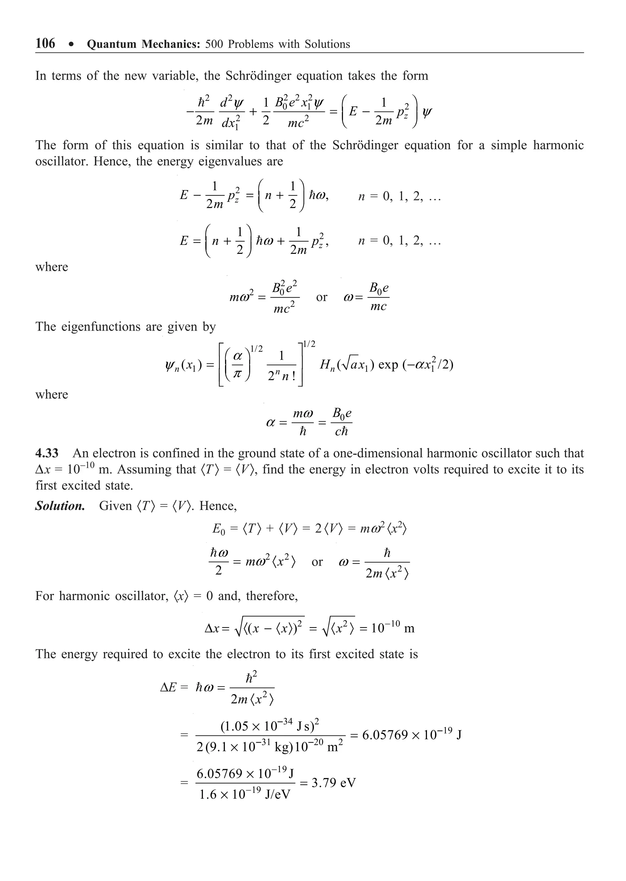 106 ∑ Quantum Mechanics: 500 Problems with Solutions
In terms of the new variable, the Schrödinger equation takes the form
2 2 2
2 2
2
0 1
2 2
1
1 1
2 2 2 z
B e x
d
E p
m m
dx mc
y
y
y
Ê ˆ
- + = -
Á ˜
Ë ¯

The form of this equation is similar to that of the Schrödinger equation for a simple harmonic
oscillator. Hence, the energy eigenvalues are
2
1 1
,
2 2
z
E p n
m
w
Ê ˆ
- = +
Á ˜
Ë ¯
 n = 0, 1, 2, º
2
1 1
,
2 2 z
E n p
m
w
Ê ˆ
= + +
Á ˜
Ë ¯
 n = 0, 1, 2, º
where
2 2
2 0
2
B e
m
mc
w = or 0
B e
mc
w =
The eigenfunctions are given by
1/2
1/2
2
1 1 1
1
( ) ( ) exp ( /2)
2 !
n n
n
x H ax x
n
a
y a
p
È ˘
Ê ˆ
Í ˙
= -
Á ˜
Ë ¯
Í ˙
Î ˚
where
0
B e
m
c
w
a = =
 
4.33 An electron is confined in the ground state of a one-dimensional harmonic oscillator such that
Dx = 10–10
m. Assuming that ·T Ò = ·VÒ, find the energy in electron volts required to excite it to its
first excited state.
Solution. Given ·TÒ = ·VÒ. Hence,
E0 = ·T Ò + ·VÒ = 2 ·VÒ = mw2
·x2
Ò
2 2
2
m x
w
w
= · Ò

or 2
2m x
w =
· Ò

For harmonic oscillator, ·xÒ = 0 and, therefore,
2 2 10
( ) 10 m
x x x x -
D = · - · Ò = · Ò =
The energy required to excite the electron to its first excited state is
DE =
2
2
2m x
w =
· Ò


=
34 2
19
31 20 2
(1.05 10 J s)
6.05769 10 J
2(9.1 10 kg)10 m
-
-
- -
¥
= ¥
¥
=
19
19
6.05769 10 J
3.79 eV
1.6 10 J/eV
-
-
¥
=
¥
 