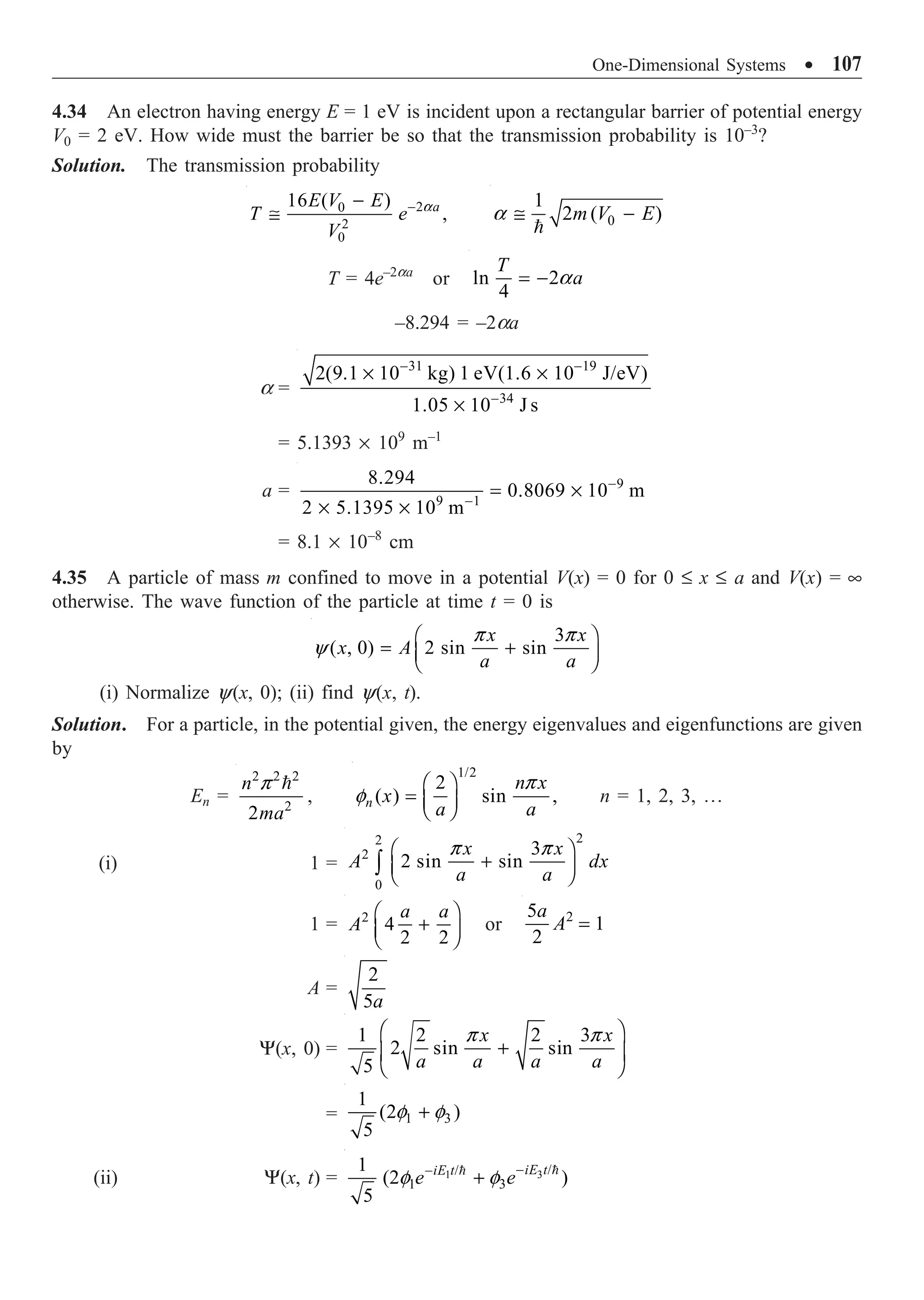 One-Dimensional Systems ∑ 107
4.34 An electron having energy E = 1 eV is incident upon a rectangular barrier of potential energy
V0 = 2 eV. How wide must the barrier be so that the transmission probability is 10–3
?
Solution. The transmission probability
2
0
2
0
16 ( )
,
a
E V E
T e
V
a
-
-
@ 0
1
2 ( )
m V E
a @ -

T = 4e–2aa
or ln 2
4
T
a
a
= -
–8.294 = –2aa
a =
31 19
34
2(9.1 10 kg) 1 eV(1.6 10 J/eV)
1.05 10 J s
- -
-
¥ ¥
¥
= 5.1393 ¥ 109
m–1
a = 9
9 1
8.294
0.8069 10 m
2 5.1395 10 m
-
-
= ¥
¥ ¥
= 8.1 ¥ 10–8
cm
4.35 A particle of mass m confined to move in a potential V(x) = 0 for 0 £ x £ a and V(x) = •
otherwise. The wave function of the particle at time t = 0 is
3
( , 0) 2 sin sin
x x
x A
a a
p p
y
Ê ˆ
= +
Á ˜
Ë ¯
(i) Normalize y(x, 0); (ii) find y(x, t).
Solution. For a particle, in the potential given, the energy eigenvalues and eigenfunctions are given
by
En =
2 2 2
2
2
n
ma
p 
,
1/2
2
( ) sin ,
n
n x
x
a a
p
f
Ê ˆ
= Á ˜
Ë ¯
n = 1, 2, 3, º
(i) 1 =
2
2
2
0
3
2 sin sin
x x
A dx
a a
p p
Ê ˆ
+
Á ˜
Ë ¯
Ú
1 = 2
4
2 2
a a
A
Ê ˆ
+
Á ˜
Ë ¯
or 2
5
1
2
a
A =
A =
2
5a
Y(x, 0) =
1 2 2 3
2 sin sin
5
x x
a a a a
p p
Ê ˆ
+
Á ˜
Ë ¯
= 1 3
1
(2 )
5
f f
+
(ii) Y(x, t) = 3
1 /
/
1 3
1
(2 )
5
iE t
iE t
e e
f f -
-
+ 

 