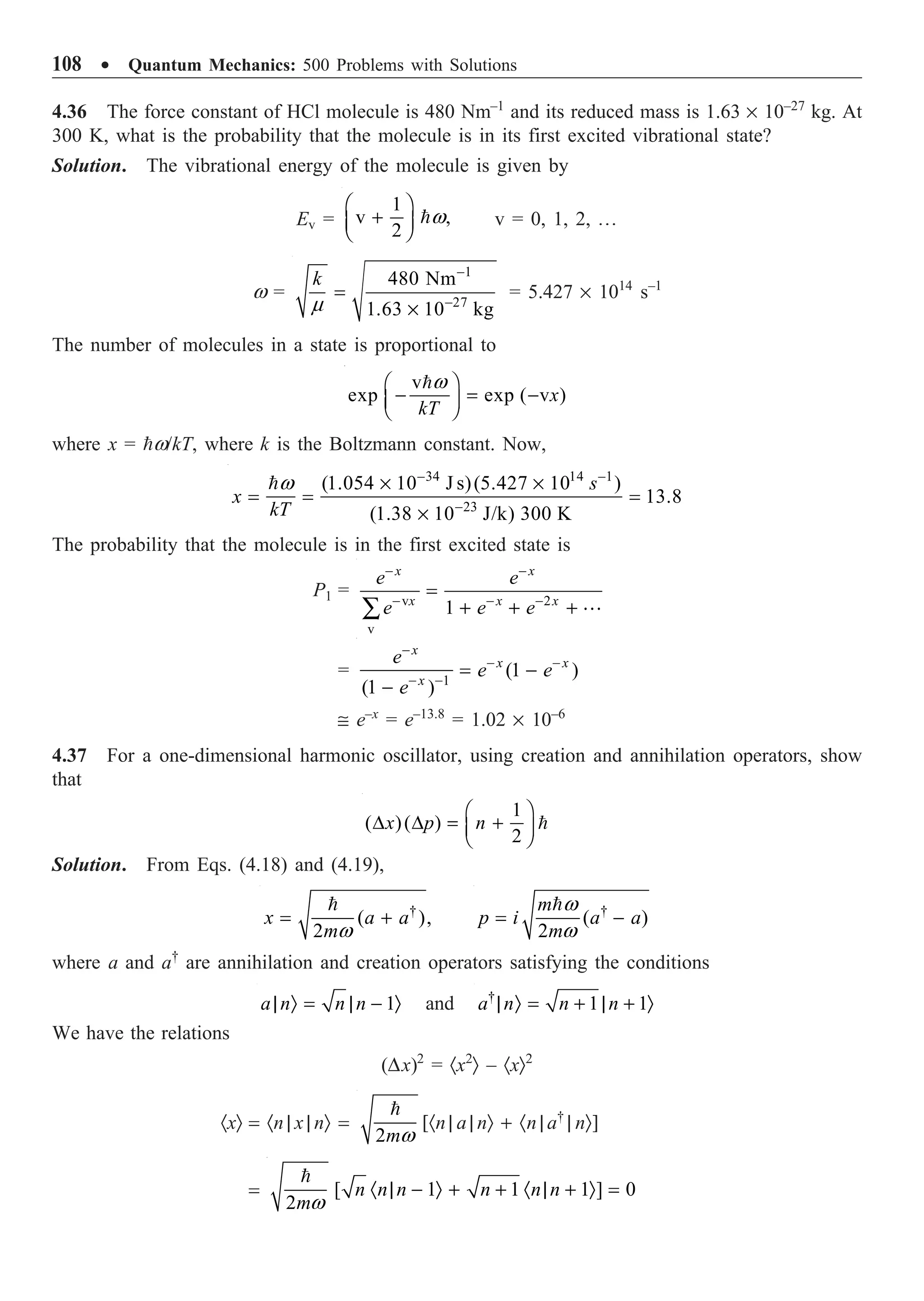 108 ∑ Quantum Mechanics: 500 Problems with Solutions
4.36 The force constant of HCl molecule is 480 Nm–1
and its reduced mass is 1.63 ¥ 10–27
kg. At
300 K, what is the probability that the molecule is in its first excited vibrational state?
Solution. The vibrational energy of the molecule is given by
Ev =
1
v ,
2
w
Ê ˆ
+
Á ˜
Ë ¯
 v = 0, 1, 2, º
w =
1
27
480 Nm
1.63 10 kg
k
m
-
-
=
¥
= 5.427 ¥ 1014
s–1
The number of molecules in a state is proportional to
v
exp exp ( v )
x
kT
w
Ê ˆ
- = -
Á ˜
Ë ¯

where x = w/kT, where k is the Boltzmann constant. Now,
34 14 1
23
(1.054 10 J s)(5.427 10 )
13.8
(1.38 10 J/k) 300 K
s
x
kT
w - -
-
¥ ¥
= = =
¥

The probability that the molecule is in the first excited state is
P1 = v 2
v
1
x x
x x x
e e
e e e
- -
- - -
=
+ + +
Â 
= 1
(1 )
(1 )
x
x x
x
e
e e
e
-
- -
- -
= -
-
@ e–x
= e–13.8
= 1.02 ¥ 10–6
4.37 For a one-dimensional harmonic oscillator, using creation and annihilation operators, show
that
1
( )( )
2
x p n
Ê ˆ
D D = +
Á ˜
Ë ¯

Solution. From Eqs. (4.18) and (4.19),
†
( ),
2
x a a
mw
= +
 †
( )
2
m
p i a a
m
w
w
= -

where a and a†
are annihilation and creation operators satisfying the conditions
1
a n n n
| Ò = | - Ò and †
1 1
a n n n
| Ò = + | + Ò
We have the relations
(Dx)2
= ·x2
Ò – ·xÒ2
·xÒ = ·n | x | nÒ =
2mw

[·n | a | nÒ + ·n | a†
| nÒ]
=

[ 1 1 1 ] 0
2
n n n n n n
mw
· | - Ò + + · | + Ò =
 