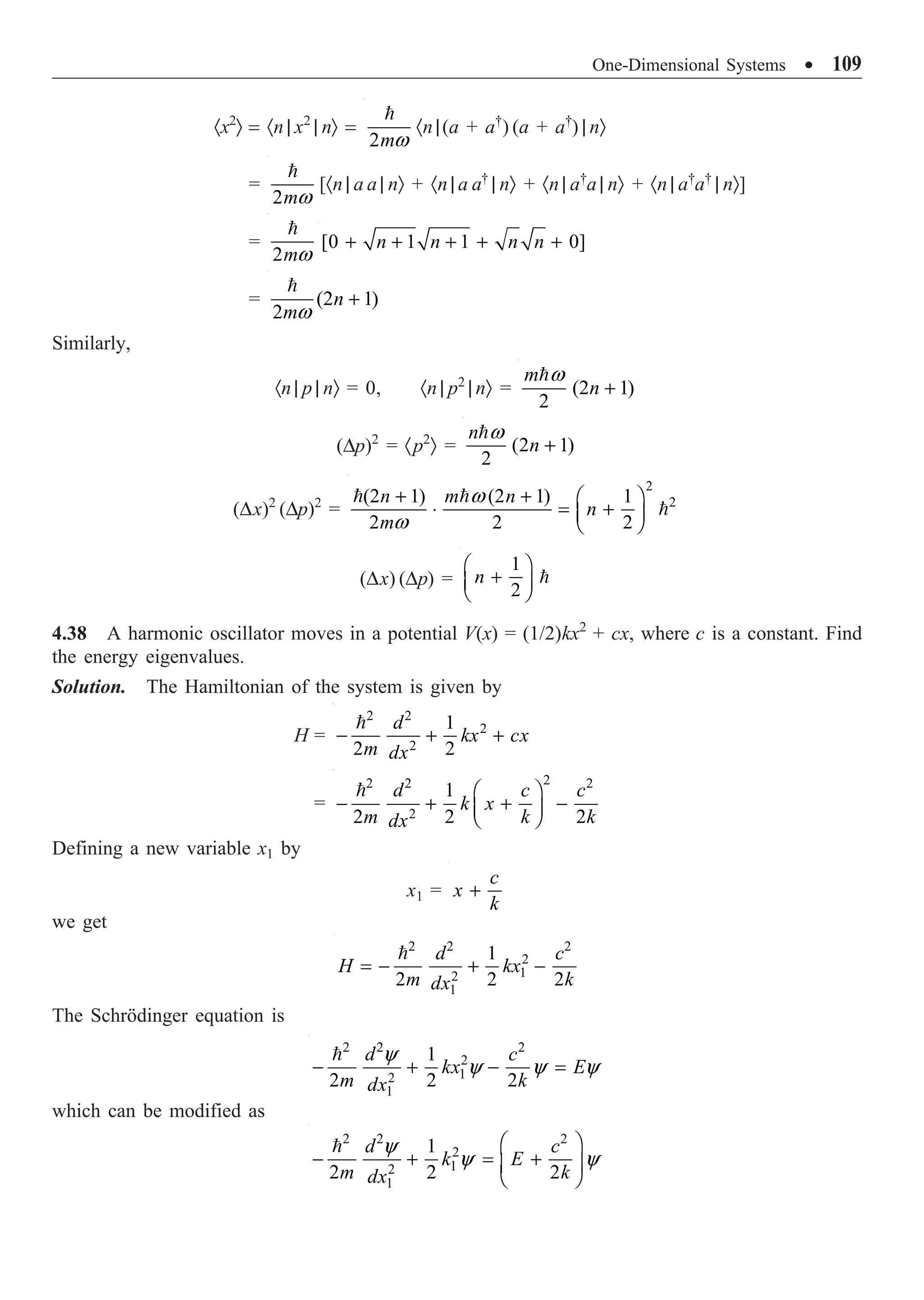 One-Dimensional Systems ∑ 109
·x2
Ò = ·n | x2
| nÒ =
2mw

·n |(a + a†
) (a + a†
) | nÒ
=
2mw

[·n | a a | nÒ + ·n | a a†
| nÒ + ·n | a†
a | nÒ + ·n | a†
a†
| nÒ]
=
2mw

[0 1 1 0]
n n n n
+ + + + +
= (2 1)
2
n
mw
+

Similarly,
·n | p | nÒ = 0, ·n | p2
| nÒ = (2 1)
2
m
n
w
+

(Dp)2
= ·p2
Ò = (2 1)
2
n
n
w
+

(Dx)2
(Dp)2
=
2
2
(2 1) (2 1) 1
2 2 2
n m n
n
m
w
w
+ + Ê ˆ
◊ = +
Á ˜
Ë ¯
 

(Dx) (Dp) =
1
2
n
Ê ˆ
+
Á ˜
Ë ¯

4.38 A harmonic oscillator moves in a potential V(x) = (1/2)kx2
+ cx, where c is a constant. Find
the energy eigenvalues.
Solution. The Hamiltonian of the system is given by
H =
2 2
2
2
1
2 2
d
kx cx
m dx
- + +

=
2
2 2 2
2
1
2 2 2
d c c
k x
m k k
dx
Ê ˆ
- + + -
Á ˜
Ë ¯

Defining a new variable x1 by
x1 =
c
x
k
+
we get
2 2 2
2
1
2
1
1
2 2 2
d c
H kx
m k
dx
= - + -

The Schrödinger equation is
2 2 2
2
1
2
1
1
2 2 2
d c
kx E
m k
dx
y
y y y
- + - =

which can be modified as
2 2 2
2
1
2
1
1
2 2 2
d c
k E
m k
dx
y
y y
Ê ˆ
- + = +
Á ˜
Ë ¯
 