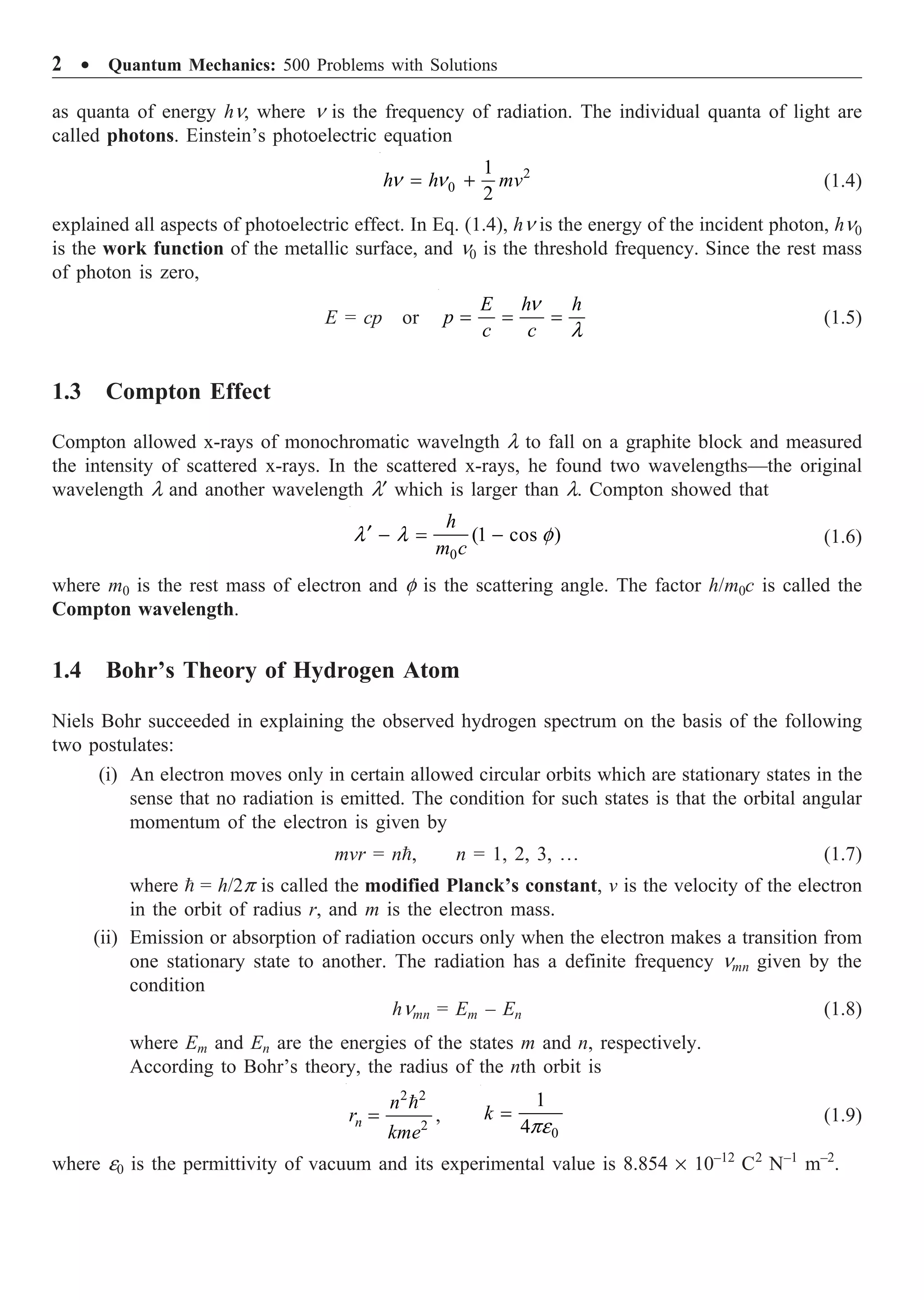 2 ∑ Quantum Mechanics: 500 Problems with Solutions
as quanta of energy hn, where n is the frequency of radiation. The individual quanta of light are
called photons. Einstein’s photoelectric equation
2
0
1
2
h h mv
n n
= + (1.4)
explained all aspects of photoelectric effect. In Eq. (1.4), hn is the energy of the incident photon, hn0
is the work function of the metallic surface, and n0 is the threshold frequency. Since the rest mass
of photon is zero,
E = cp or
E h h
p
c c
n
l
= = = (1.5)
1.3 Compton Effect
Compton allowed x-rays of monochromatic wavelngth l to fall on a graphite block and measured
the intensity of scattered x-rays. In the scattered x-rays, he found two wavelengths—the original
wavelength l and another wavelength l¢ which is larger than l. Compton showed that
0
(1 cos )
l l f
¢ - = -
h
m c
(1.6)
where m0 is the rest mass of electron and f is the scattering angle. The factor h/m0c is called the
Compton wavelength.
1.4 Bohr’s Theory of Hydrogen Atom
Niels Bohr succeeded in explaining the observed hydrogen spectrum on the basis of the following
two postulates:
(i) An electron moves only in certain allowed circular orbits which are stationary states in the
sense that no radiation is emitted. The condition for such states is that the orbital angular
momentum of the electron is given by
mvr = n, n = 1, 2, 3, º (1.7)
where  = h/2p is called the modified Planck’s constant, v is the velocity of the electron
in the orbit of radius r, and m is the electron mass.
(ii) Emission or absorption of radiation occurs only when the electron makes a transition from
one stationary state to another. The radiation has a definite frequency nmn given by the
condition
hnmn = Em – En (1.8)
where Em and En are the energies of the states m and n, respectively.
According to Bohr’s theory, the radius of the nth orbit is
2 2
2
n
n
r
kme
=

,
0
1
4
k
pe
= (1.9)
where e0 is the permittivity of vacuum and its experimental value is 8.854 ¥ 10–12
C2
N–1
m–2
.
 