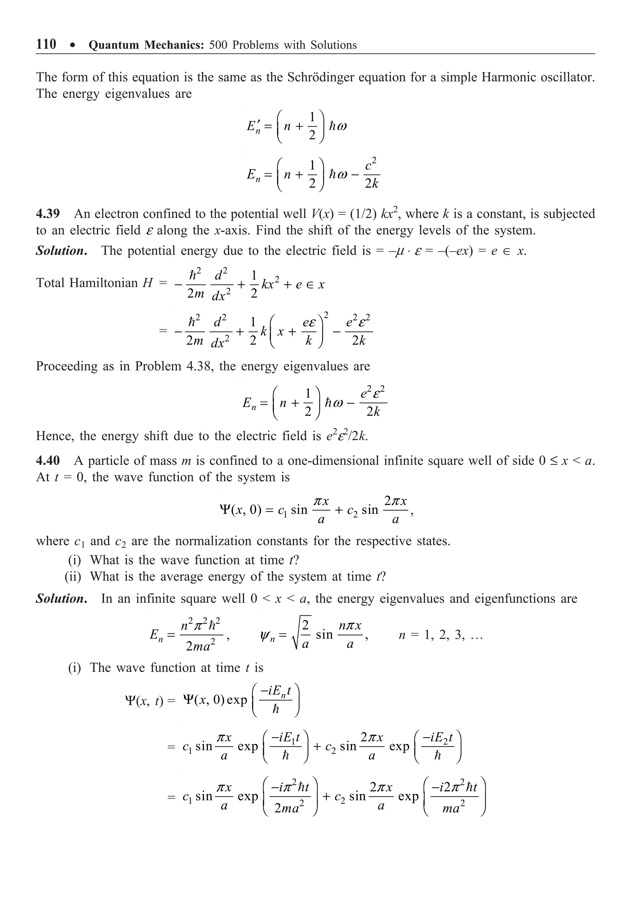 110 ∑ Quantum Mechanics: 500 Problems with Solutions
The form of this equation is the same as the Schrödinger equation for a simple Harmonic oscillator.
The energy eigenvalues are
1
2
n
E n w
Ê ˆ
¢ = +
Á ˜
Ë ¯

2
1
2 2
n
c
E n
k
w
Ê ˆ
= + -
Á ˜
Ë ¯

4.39 An electron confined to the potential well V(x) = (1/2) kx2
, where k is a constant, is subjected
to an electric field e along the x-axis. Find the shift of the energy levels of the system.
Solution. The potential energy due to the electric field is = –m ◊ e = –(–ex) = e Œ x.
Total Hamiltonian H =
2 2
2
2
1
2 2
d
kx e x
m dx
- + + Œ

=
2
2 2 2 2
2
1
2 2 2
d e e
k x
m k k
dx
e e
Ê ˆ
- + + -
Á ˜
Ë ¯

Proceeding as in Problem 4.38, the energy eigenvalues are
2 2
1
2 2
n
e
E n
k
e
w
Ê ˆ
= + -
Á ˜
Ë ¯

Hence, the energy shift due to the electric field is e2
e2
/2k.
4.40 A particle of mass m is confined to a one-dimensional infinite square well of side 0 £ x  a.
At t = 0, the wave function of the system is
1 2
2
( , 0) sin sin
x x
x c c
a a
p p
Y = + ,
where c1 and c2 are the normalization constants for the respective states.
(i) What is the wave function at time t?
(ii) What is the average energy of the system at time t?
Solution. In an infinite square well 0  x  a, the energy eigenvalues and eigenfunctions are
2 2 2
2
2
n
n
E
ma
p
=

,
2
sin ,
n
n x
a a
p
y = n = 1, 2, 3, º
(i) The wave function at time t is
Y(x, t) = ( , 0) exp n
iE t
x
-
Ê ˆ
Y Á ˜
Ë ¯

=
1 2
1 2
2
sin exp sin exp
iE t iE t
x x
c c
a a
p p
- -
Ê ˆ Ê ˆ
+
Á ˜ Á ˜
Ë ¯ Ë ¯
 
=
2 2
1 2
2 2
2 2
sin exp sin exp
2
x i t x i t
c c
a a
ma ma
p p p p
Ê ˆ Ê ˆ
- -
+
Á ˜ Á ˜
Ë ¯ Ë ¯
 
 