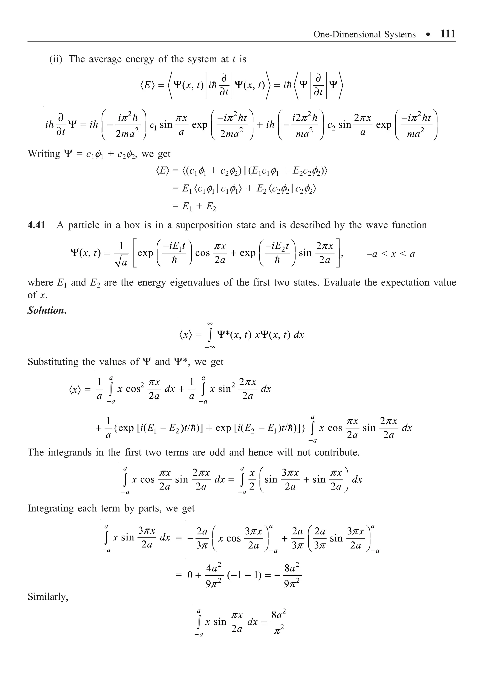 One-Dimensional Systems ∑ 111
(ii) The average energy of the system at t is
( , ) ( , )
E x t i x t i
t t
∂ ∂
· Ò = Y Y = Y Y
∂ ∂
 
2 2 2 2
1 2
2 2 2 2
2 2
sin exp sin exp
2 2
i x i t i x i t
i i c i c
t a a
ma ma ma ma
p p p p p p
Ê ˆ Ê ˆ Ê ˆ Ê ˆ
∂ - -
Y = - + -
Á ˜ Á ˜ Á ˜ Á ˜
∂ Ë ¯ Ë ¯ Ë ¯ Ë ¯
   
  
Writing Y = c1f1 + c2f2, we get
·EÒ = ·(c1f1 + c2f2) | (E1c1f1 + E2c2f2)Ò
= E1 ·c1f1 | c1f1Ò + E2 ·c2f2 | c2f2Ò
= E1 + E2
4.41 A particle in a box is in a superposition state and is described by the wave function
1 2
1 2
( , ) exp cos exp sin ,
2 2
iE t iE t
x x
x t
a a
a
p p
È ˘
- -
Ê ˆ Ê ˆ
Y = +
Í ˙
Á ˜ Á ˜
Ë ¯ Ë ¯
Î ˚
 
–a  x  a
where E1 and E2 are the energy eigenvalues of the first two states. Evaluate the expectation value
of x.
Solution.
*( , ) ( , )
x x t x x t dx
•
-•
· Ò = Y Y
Ú
Substituting the values of Y and Y*, we get
·xÒ =
2 2
1 1 2
cos sin
2 2
a a
a a
x x
x dx x dx
a a a a
p p
- -
+
Ú Ú
1 2 2 1
1 2
{exp [ ( ) / )] exp [ ( ) / )]} cos sin
2 2
a
a
x x
i E E t i E E t x dx
a a a
p p
-
+ - + - Ú
 
The integrands in the first two terms are odd and hence will not contribute.
2 3
cos sin sin sin
2 2 2 2 2
a a
a a
x x x x x
x dx dx
a a a a
p p p p
- -
Ê ˆ
= +
Á ˜
Ë ¯
Ú Ú
Integrating each term by parts, we get
3
sin
2
a
a
x
x dx
a
p
-
Ú =
2 3 2 2 3
cos sin
3 2 3 3 2
a a
a a
a x a a x
x
a a
p p
p p p
- -
Ê ˆ Ê ˆ
- +
Á ˜ Á ˜
Ë ¯ Ë ¯
=
2 2
2 2
4 8
0 ( 1 1)
9 9
a a
p p
+ - - = -
Similarly,
2
2
8
sin
2
a
a
x a
x dx
a
p
p
-
=
Ú
 