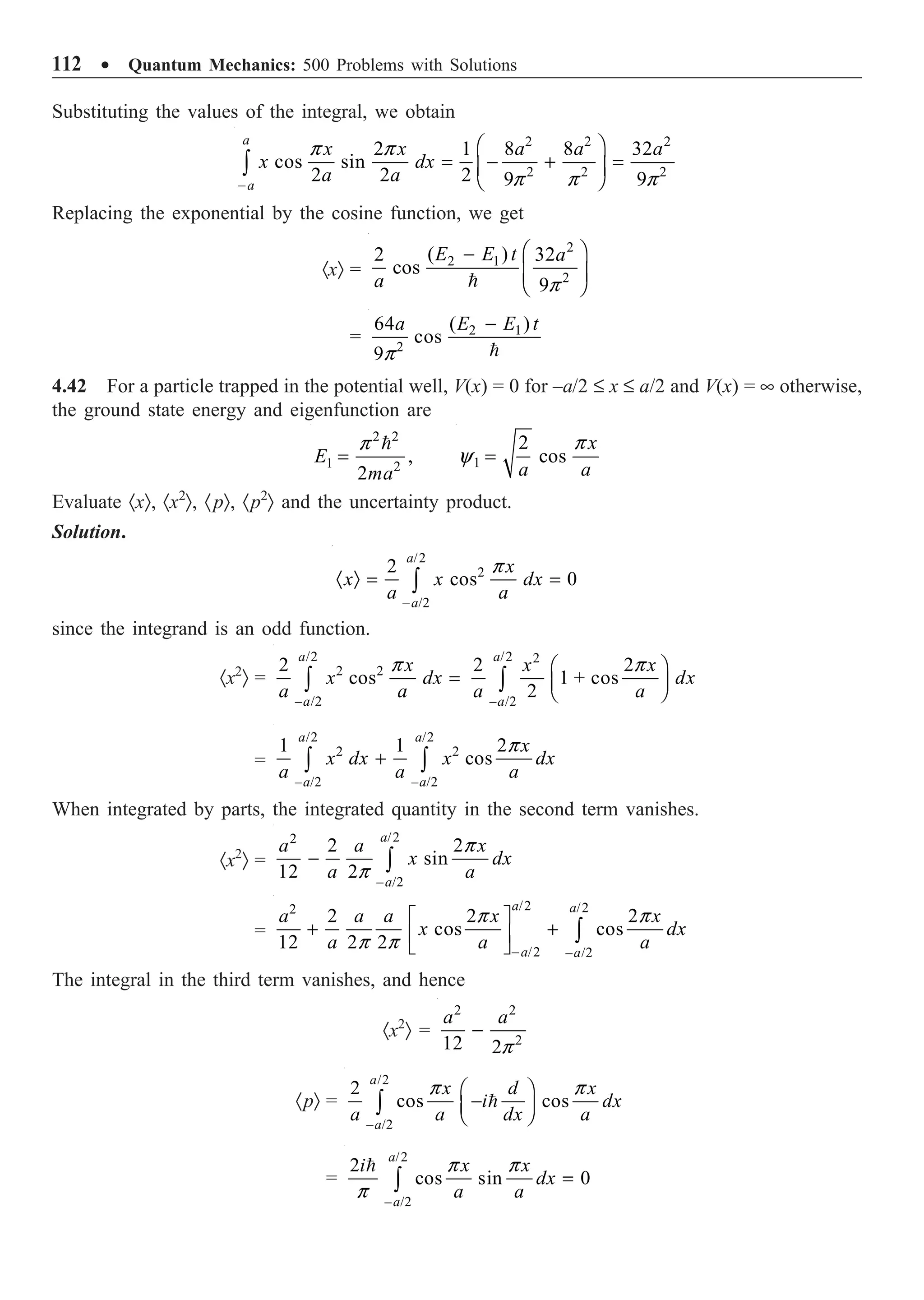 112 ∑ Quantum Mechanics: 500 Problems with Solutions
Substituting the values of the integral, we obtain
2 2 2
2 2 2
2 1 8 8 32
cos sin
2 2 2 9 9
a
a
x x a a a
x dx
a a
p p
p p p
-
Ê ˆ
= - + =
Á ˜
Ë ¯
Ú
Replacing the exponential by the cosine function, we get
·xÒ =
2
2 1
2
( )
2 32
cos
9
E E t a
a p
Ê ˆ
-
Á ˜
Ë ¯

= 2 1
2
( )
64
cos
9
E E t
a
p
-

4.42 For a particle trapped in the potential well, V(x) = 0 for –a/2 £ x £ a/2 and V(x) = • otherwise,
the ground state energy and eigenfunction are
2 2
1 2
,
2
E
ma
p
=

1
2
cos
x
a a
p
y =
Evaluate ·xÒ, ·x2
Ò, ·pÒ, ·p2
Ò and the uncertainty product.
Solution.
/2
2
– /2
2
cos 0
a
a
x
x x dx
a a
p
· Ò = =
Ú
since the integrand is an odd function.
·x2
Ò =
/2 /2 2
2 2
– /2 – /2
2 2 2
cos 1 + cos
2
a a
a a
x x x
x dx dx
a a a a
p p
Ê ˆ
= Á ˜
Ë ¯
Ú Ú
=
/2 /2
2 2
– /2 – /2
1 1 2
cos
a a
a a
x
x dx x dx
a a a
p
+
Ú Ú
When integrated by parts, the integrated quantity in the second term vanishes.
·x2
Ò =
/2
2
– /2
2 2
sin
12 2
a
a
a a x
x dx
a a
p
p
- Ú
=
/2 /2
2
/2 – /2
2 2 2
cos cos
12 2 2
a a
a a
a a a x x
x dx
a a a
p p
p p -
È ˘
+ +
Í ˙
Î ˚
Ú
The integral in the third term vanishes, and hence
·x2
Ò =
2 2
2
12 2
a a
p
-
·pÒ =
/2
– /2
2
cos cos
a
a
x d x
i dx
a a dx a
p p
Ê ˆ
-
Á ˜
Ë ¯
Ú 
=
/2
– /2
2
cos sin 0
a
a
i x x
dx
a a
p p
p
=
Ú

 