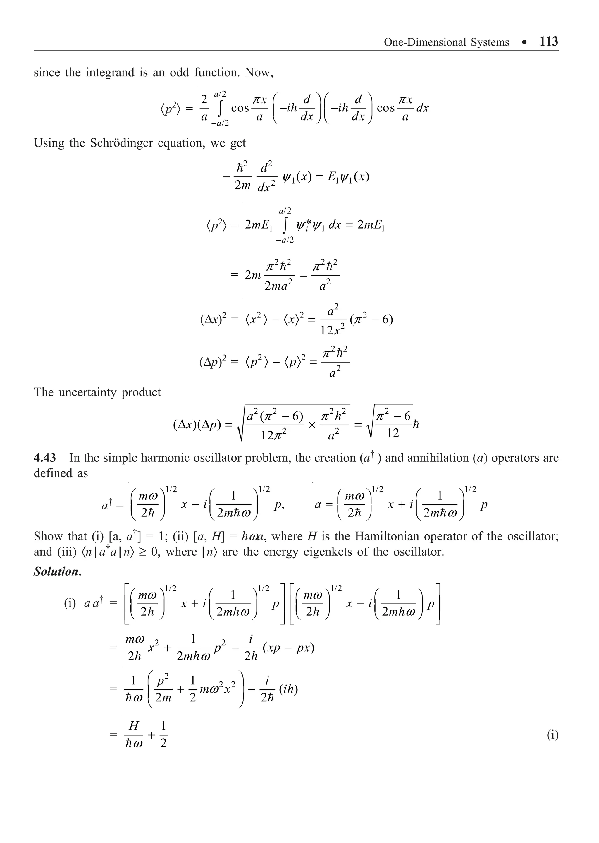 One-Dimensional Systems ∑ 113
since the integrand is an odd function. Now,
·p2
Ò =
/2
– /2
2
cos cos
a
a
x d d x
i i dx
a a dx dx a
p p
Ê ˆ Ê ˆ
- -
Á ˜ Á ˜
Ë ¯ Ë ¯
Ú  
Using the Schrödinger equation, we get
2 2
1 1 1
2
( ) ( )
2
d
x E x
m dx
y y
- =

·p2
Ò =
/2
1 1 1
– /2
*
2 2
a
i
a
mE dx mE
y y =
Ú
=
2 2 2 2
2 2
2
2
m
ma a
p p
=
 
(Dx)2
=
2
2 2 2
2
( 6)
12
a
x x
x
p
· Ò - · Ò = -
(Dp)2
=
2 2
2 2
2
p p
a
p
· Ò - · Ò =

The uncertainty product
2 2 2 2 2
2 2
( 6) 6
( )( )
12
12
a
x p
a
p p p
p
- -
D D = ¥ =


4.43 In the simple harmonic oscillator problem, the creation (a†
) and annihilation (a) operators are
defined as
a†
=
1/2 1/2
1
,
2 2
m
x i p
m
w
w
Ê ˆ Ê ˆ
-
Á ˜ Á ˜
Ë ¯ Ë ¯
 
1/2 1/2
1
2 2
m
a x i p
m
w
w
Ê ˆ Ê ˆ
= +
Á ˜ Á ˜
Ë ¯ Ë ¯
 
Show that (i) [a, a†
] = 1; (ii) [a, H] = wa, where H is the Hamiltonian operator of the oscillator;
and (iii) ·n | a†
a | nÒ ≥ 0, where | nÒ are the energy eigenkets of the oscillator.
Solution.
(i) a a†
=
1/2 1/2 1/2
1 1
2 2 2 2
m m
x i p x i p
m m
w w
w w
È ˘ È ˘
Ê ˆ Ê ˆ Ê ˆ Ê ˆ
Í ˙ Í ˙
+ -
Á ˜ Á ˜ Á ˜ Á ˜
Ë ¯ Ë ¯ Ë ¯ Ë ¯
Í ˙ Í ˙
Î ˚ Î ˚
   
= 2 2
1
( )
2 2 2
m i
x p xp px
m
w
w
+ - -
  
=
2
2 2
1 1
( )
2 2 2
p i
m x i
m
w
w
Ê ˆ
+ -
Á ˜
Ë ¯

 
=
1
2
H
w
+

(i)
 