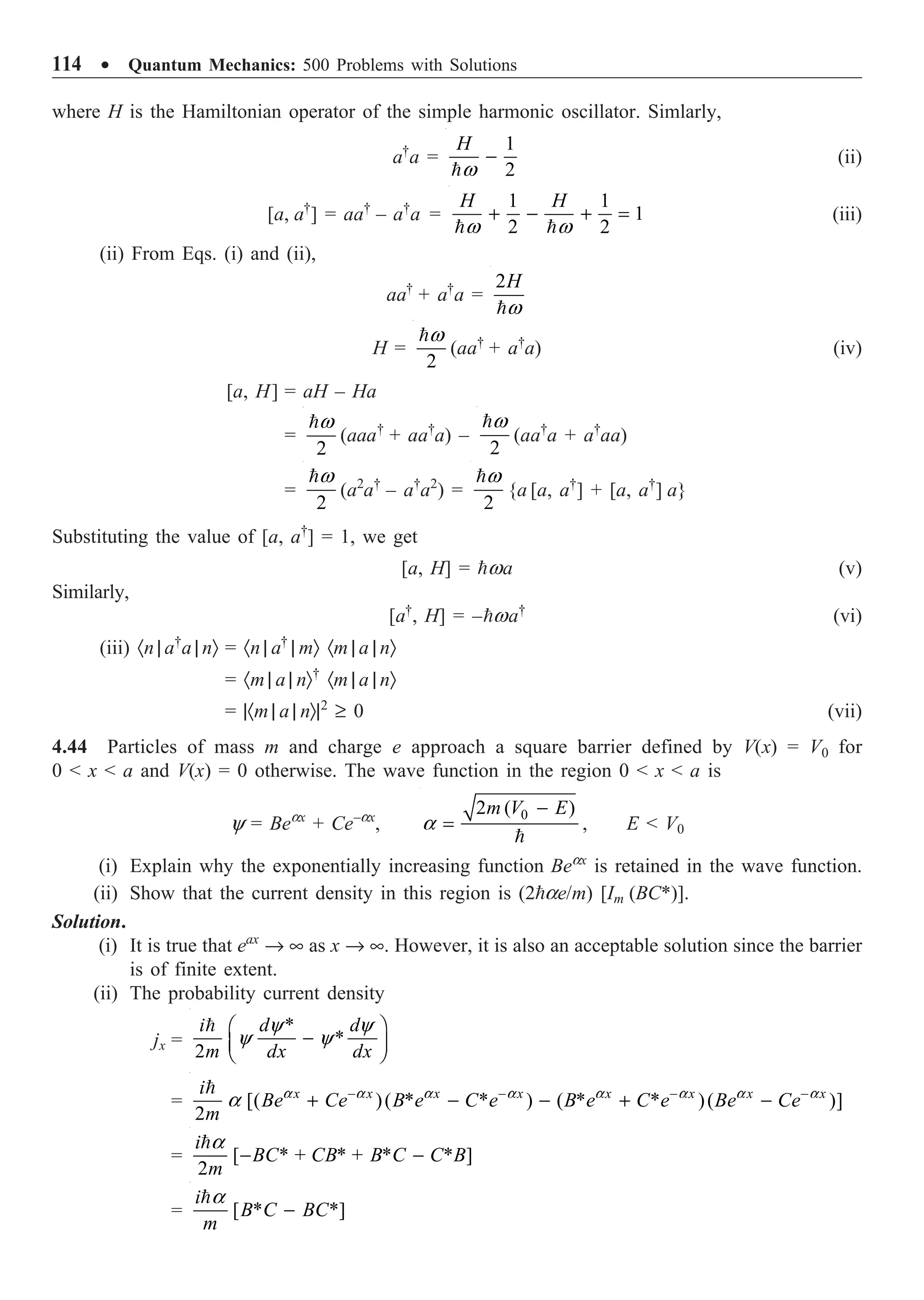 114 ∑ Quantum Mechanics: 500 Problems with Solutions
where H is the Hamiltonian operator of the simple harmonic oscillator. Simlarly,
a†
a =
1
2
H
w
-

(ii)
[a, a†
] = aa†
– a†
a =
1 1
1
2 2
H H
w w
+ - + =
 
(iii)
(ii) From Eqs. (i) and (ii),
aa†
+ a†
a =
2H
w

H =
2
w

(aa†
+ a†
a) (iv)
[a, H] = aH – Ha
=
2
w

(aaa†
+ aa†
a) –
2
w

(aa†
a + a†
aa)
=
2
w

(a2
a†
– a†
a2
) =
2
w

{a [a, a†
] + [a, a†
] a}
Substituting the value of [a, a†
] = 1, we get
[a, H] = wa (v)
Similarly,
[a†
, H] = –wa†
(vi)
(iii) ·n | a†
a | nÒ = ·n | a†
| mÒ ·m | a | nÒ
= ·m | a | nÒ†
·m | a | nÒ
= |·m | a | nÒ|2
≥ 0 (vii)
4.44 Particles of mass m and charge e approach a square barrier defined by V(x) = V0 for
0  x  a and V(x) = 0 otherwise. The wave function in the region 0  x  a is
y = Beax
+ Ce–ax
,
0
2 ( )
m V E
a
-
=

, E  V0
(i) Explain why the exponentially increasing function Beax
is retained in the wave function.
(ii) Show that the current density in this region is (2ae/m) [Im (BC*)].
Solution.
(i) It is true that eax
Æ • as x Æ •. However, it is also an acceptable solution since the barrier
is of finite extent.
(ii) The probability current density
jx =
*
*
2
i d d
m dx dx
y y
y y
Ê ˆ
-
Á ˜
Ë ¯

= [( )( * * ) ( * * )( )]
2
x x x x x x x x
i
Be Ce B e C e B e C e Be Ce
m
a a a a a a a a
a - - - -
+ - - + -

= [ * + * + * * ]
2
i
BC CB B C C B
m
a
- -

= [ * *]
i
B C BC
m
a
-

 