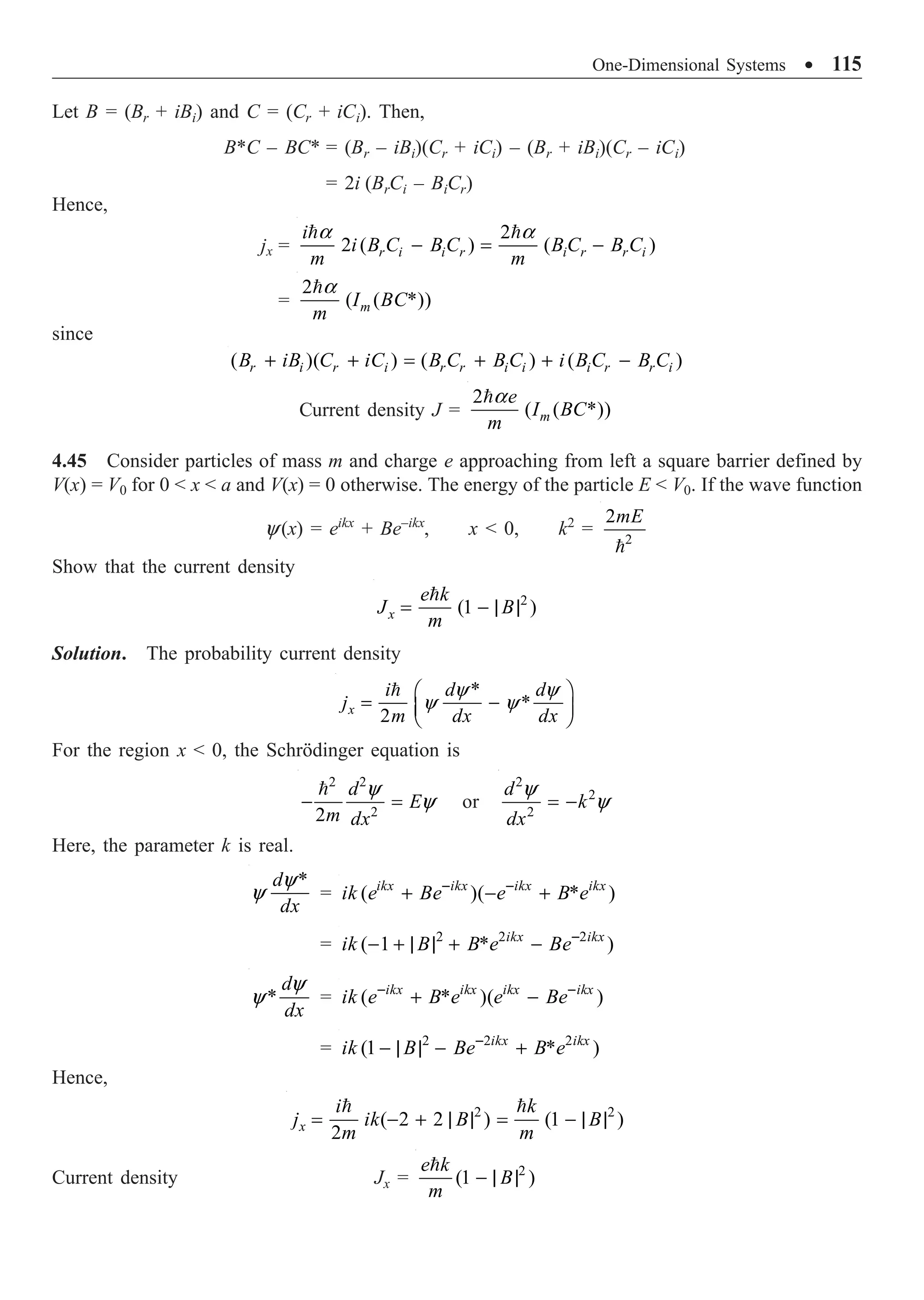 One-Dimensional Systems ∑ 115
Let B = (Br + iBi) and C = (Cr + iCi). Then,
B*C – BC* = (Br – iBi)(Cr + iCi) – (Br + iBi)(Cr – iCi)
= 2i (BrCi – BiCr)
Hence,
jx =
2
2 ( ) ( )
r i i r i r r i
i
i B C B C B C B C
m m
a a
- = -
 
=
2
( ( *))
m
I BC
m
a

since
( )( ) ( ) ( )
r i r i r r i i i r r i
B iB C iC B C B C i B C B C
+ + = + + -
Current density J =
2
( ( *))
m
e
I BC
m
a

4.45 Consider particles of mass m and charge e approaching from left a square barrier defined by
V(x) = V0 for 0  x  a and V(x) = 0 otherwise. The energy of the particle E  V0. If the wave function
y(x) = eikx
+ Be–ikx
, x  0, k2
= 2
2mE

Show that the current density
2
(1 )
x
e k
J B
m
= - | |

Solution. The probability current density
*
*
2
x
i d d
j
m dx dx
y y
y y
Ê ˆ
= -
Á ˜
Ë ¯

For the region x  0, the Schrödinger equation is
2 2
2
2
d
E
m dx
y
y
- =

or
2
2
2
d
k
dx
y
y
= -
Here, the parameter k is real.
*
d
dx
y
y = ( )( * )
ikx ikx ikx ikx
ik e Be e B e
- -
+ - +
= 2 2 2
( 1 * )
ikx ikx
ik B B e Be-
- + | | + -
*
d
dx
y
y = ( * )( )
ikx ikx ikx ikx
ik e B e e Be
- -
+ -
= 2 2 2
(1 * )
ikx ikx
ik B Be B e
-
- | | - +
Hence,
2 2
( 2 2 ) (1 )
2
x
i k
j ik B B
m m
= - + | | = - | |
 
Current density Jx = 2
(1 )
e k
B
m
- | |

 