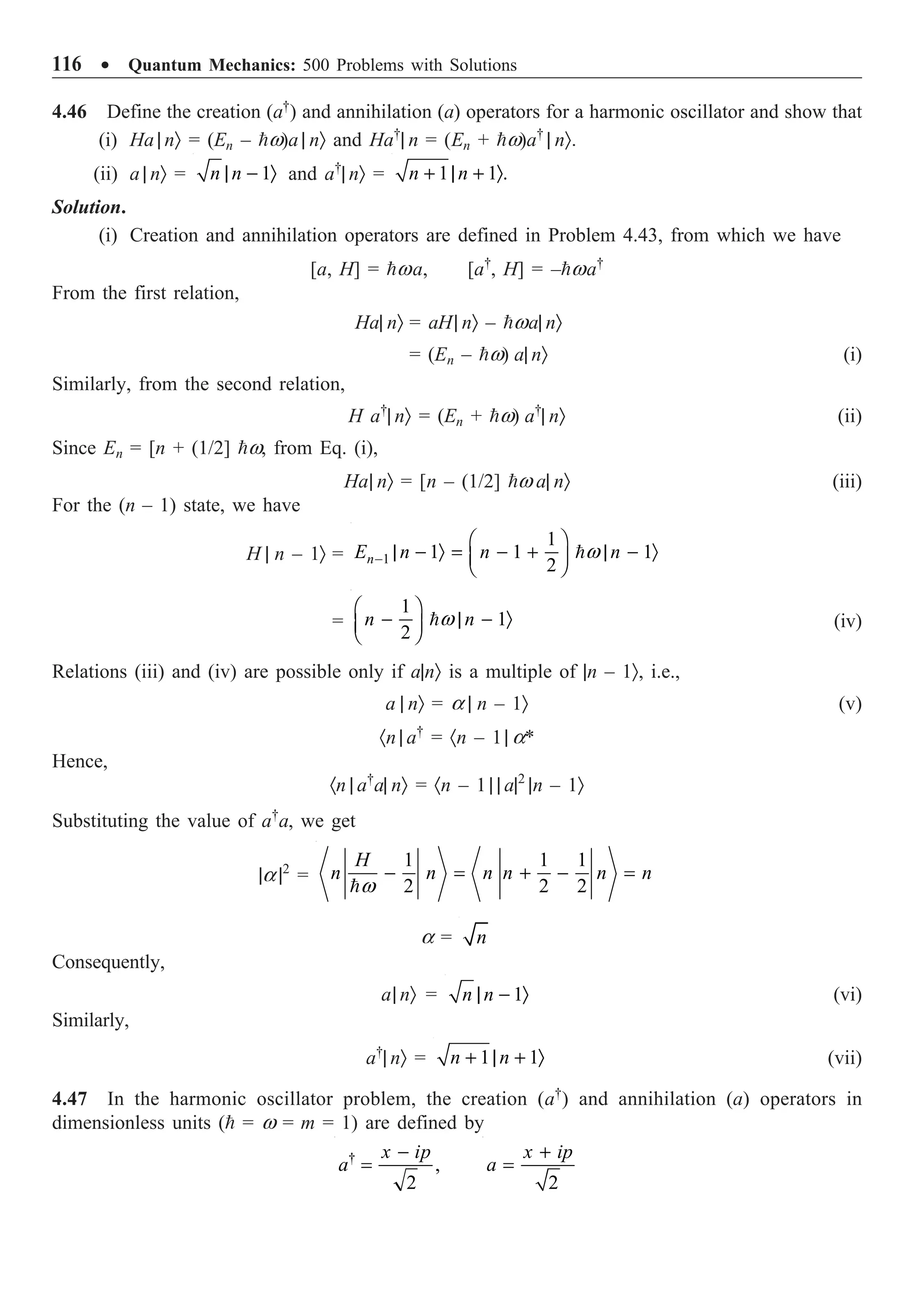 116 ∑ Quantum Mechanics: 500 Problems with Solutions
4.46 Define the creation (a†
) and annihilation (a) operators for a harmonic oscillator and show that
(i) Ha | nÒ = (En – w)a | nÒ and Ha†
| n = (En + w)a†
| nÒ.
(ii) a | nÒ = 1
n n
| - Ò and a†
| nÒ = 1 1 .
n n
+ | + Ò
Solution.
(i) Creation and annihilation operators are defined in Problem 4.43, from which we have
[a, H] = wa, [a†
, H] = –wa†
From the first relation,
Ha| nÒ = aH| nÒ – wa| nÒ
= (En – w) a| nÒ (i)
Similarly, from the second relation,
H a†
| nÒ = (En + w) a†
| nÒ (ii)
Since En = [n + (1/2] w, from Eq. (i),
Ha| nÒ = [n – (1/2] w a| nÒ (iii)
For the (n – 1) state, we have
H | n – 1Ò = 1
1
1 1 1
2
n
E n n n
w
-
Ê ˆ
| - Ò = - + | - Ò
Á ˜
Ë ¯

=
1
1
2
n n
w
Ê ˆ
- | - Ò
Á ˜
Ë ¯
 (iv)
Relations (iii) and (iv) are possible only if a|nÒ is a multiple of |n – 1Ò, i.e.,
a | nÒ = a | n – 1Ò (v)
·n | a†
= ·n – 1| a*
Hence,
·n | a†
a| nÒ = ·n – 1 | | a|2
|n – 1Ò
Substituting the value of a†
a, we get
|a |2
=
1 1 1
2 2 2
H
n n n n n n
w
- = + - =

a = n
Consequently,
a| nÒ = 1
n n
| - Ò (vi)
Similarly,
a†
| nÒ = 1 1
n n
+ | + Ò (vii)
4.47 In the harmonic oscillator problem, the creation (a†
) and annihilation (a) operators in
dimensionless units ( = w = m = 1) are defined by
†
,
2
x ip
a
-
=
2
x ip
a
+
=
 