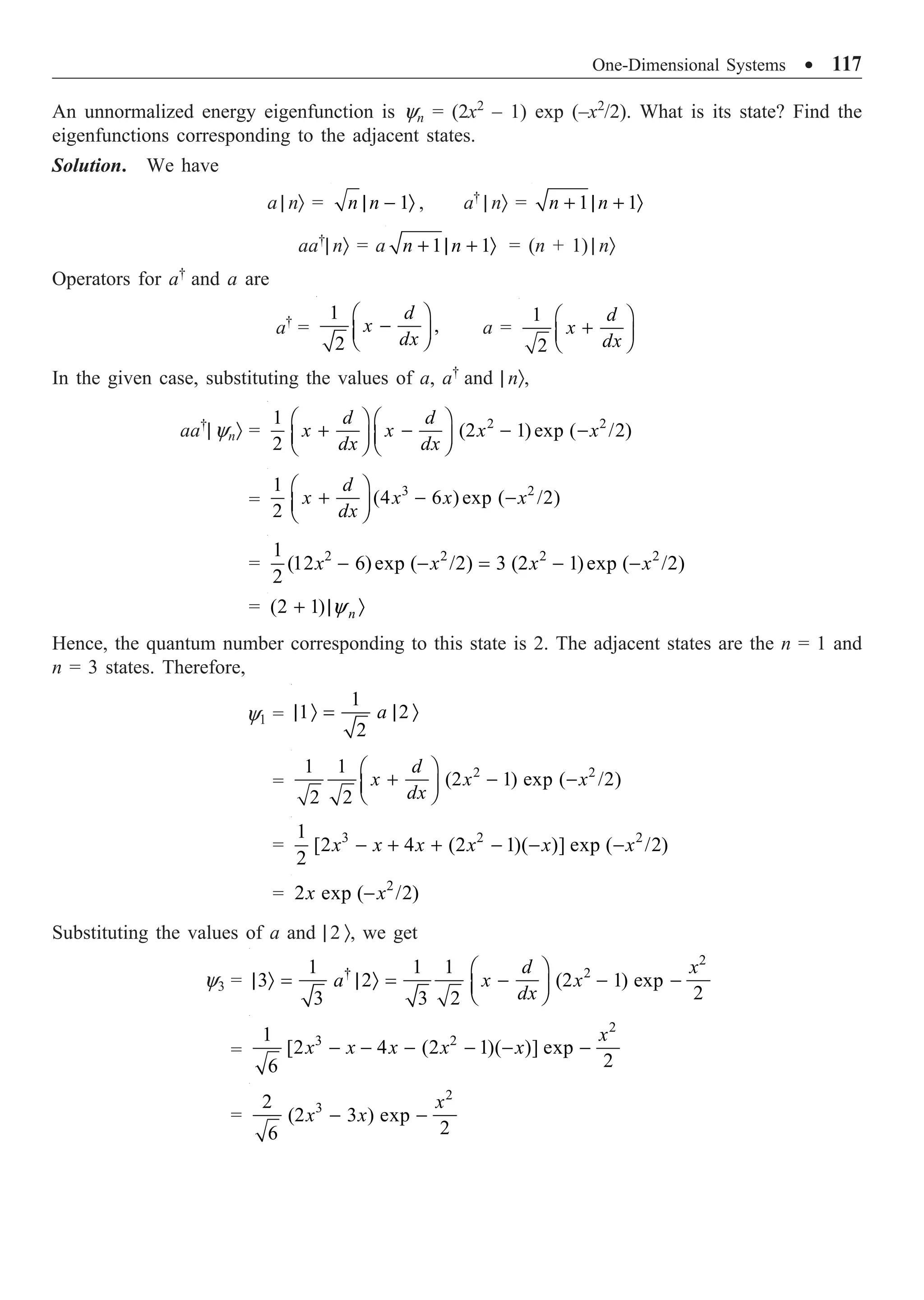 One-Dimensional Systems ∑ 117
An unnormalized energy eigenfunction is yn = (2x2
– 1) exp (–x2
/2). What is its state? Find the
eigenfunctions corresponding to the adjacent states.
Solution. We have
a | nÒ = 1
n n
| - Ò , a†
| nÒ = 1 1
n n
+ | + Ò
aa†
| nÒ = a 1 1
n n
+ | + Ò = (n + 1) | nÒ
Operators for a†
and a are
a†
=
1
,
2
d
x
dx
Ê ˆ
-
Á ˜
Ë ¯
a =
1
2
d
x
dx
Ê ˆ
+
Á ˜
Ë ¯
In the given case, substituting the values of a, a†
and | nÒ,
aa†
| ynÒ = 2 2
1
(2 1) exp ( /2)
2
d d
x x x x
dx dx
Ê ˆ Ê ˆ
+ - - -
Á ˜ Á ˜
Ë ¯ Ë ¯
=
3 2
1
(4 6 ) exp ( /2)
2
d
x x x x
dx
Ê ˆ
+ - -
Á ˜
Ë ¯
= 2 2 2 2
1
(12 6)exp ( /2) 3 (2 1)exp ( /2)
2
x x x x
- - = - -
= (2 1) n
y
+ | Ò
Hence, the quantum number corresponding to this state is 2. The adjacent states are the n = 1 and
n = 3 states. Therefore,
y1 =
1
1 2
2
a
| Ò = | Ò
=
2 2
1 1
(2 1) exp ( /2)
2 2
d
x x x
dx
Ê ˆ
+ - -
Á ˜
Ë ¯
= 3 2 2
1
[2 4 (2 1)( )] exp ( /2)
2
x x x x x x
- + + - - -
= 2
2 exp ( /2)
x x
-
Substituting the values of a and | 2 Ò, we get
y3 =
2
† 2
1 1 1
3 2 (2 1) exp
2
3 3 2
d x
a x x
dx
Ê ˆ
| Ò = | Ò = - - -
Á ˜
Ë ¯
=
2
3 2
1
[2 4 (2 1)( )] exp
2
6
x
x x x x x
- - - - - -
=
2
3
2
(2 3 ) exp
2
6
x
x x
- -
 