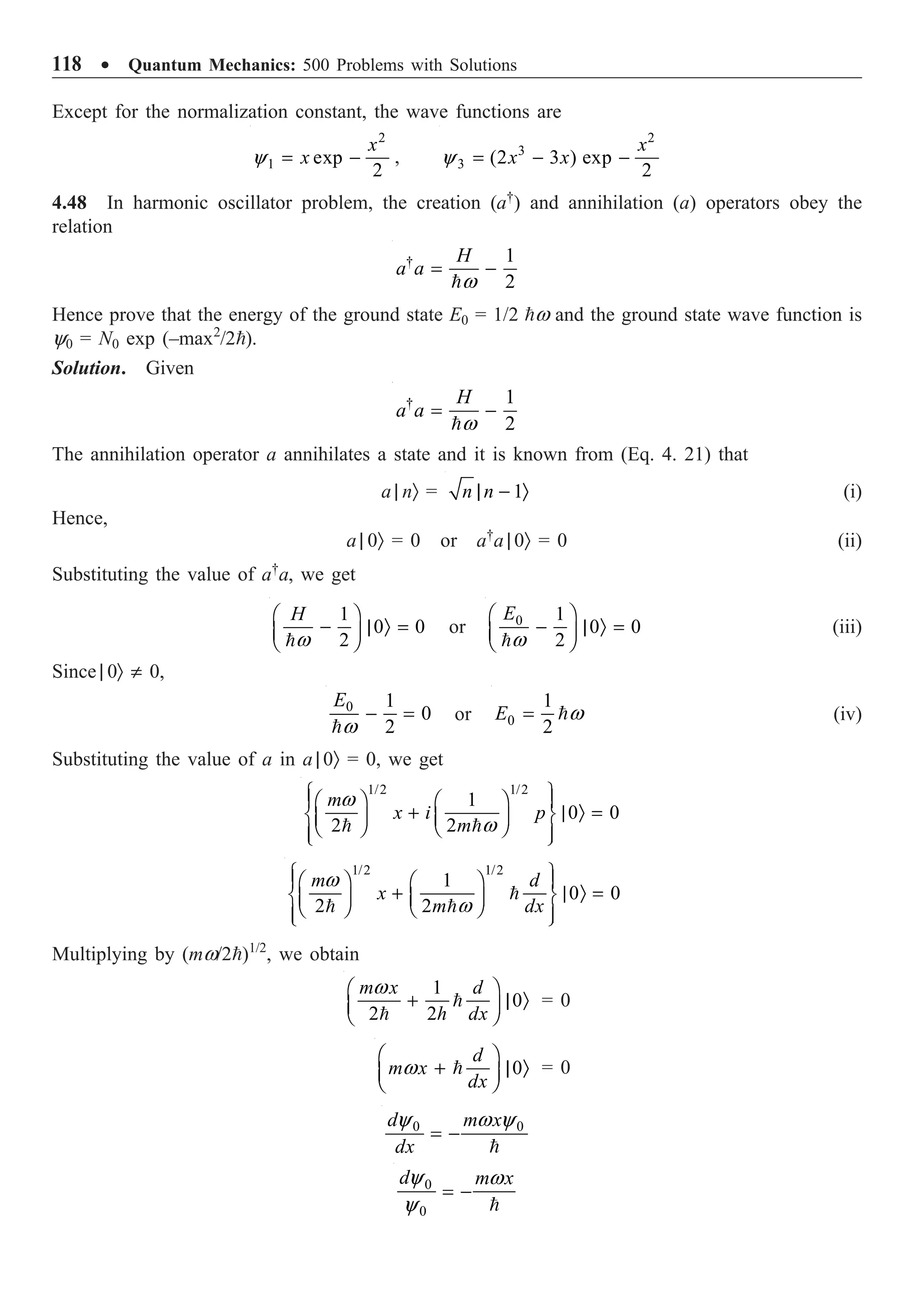 118 ∑ Quantum Mechanics: 500 Problems with Solutions
Except for the normalization constant, the wave functions are
2
1 exp
2
x
x
y = - ,
2
3
3 (2 3 ) exp
2
x
x x
y = - -
4.48 In harmonic oscillator problem, the creation (a†
) and annihilation (a) operators obey the
relation
† 1
2
H
a a
w
= -

Hence prove that the energy of the ground state E0 = 1/2 w and the ground state wave function is
y0 = N0 exp (–max2
/2).
Solution. Given
† 1
2
H
a a
w
= -

The annihilation operator a annihilates a state and it is known from (Eq. 4. 21) that
a | nÒ = 1
n n
| - Ò (i)
Hence,
a | 0Ò = 0 or a†
a | 0Ò = 0 (ii)
Substituting the value of a†
a, we get
1
0 0
2
H
w
Ê ˆ
- | Ò =
Á ˜
Ë ¯

or 0 1
0 0
2
E
w
Ê ˆ
- | Ò =
Á ˜
Ë ¯

(iii)
Since | 0Ò π 0,
0 1
0
2
E
w
- =

or 0
1
2
E w
=  (iv)
Substituting the value of a in a | 0Ò = 0, we get
1/2 1/2
1
0 0
2 2
m
x i p
m
w
w
Ï ¸
Ê ˆ Ê ˆ
Ô Ô
+ | Ò =
Ì ˝
Á ˜ Á ˜
Ë ¯ Ë ¯
Ô Ô
Ó ˛
 
1/2 1/2
1
0 0
2 2
m d
x
m dx
w
w
Ï ¸
Ê ˆ Ê ˆ
Ô Ô
+ | Ò =
Ì ˝
Á ˜ Á ˜
Ë ¯ Ë ¯
Ô Ô
Ó ˛

 
Multiplying by (mw/2)1/2
, we obtain
1
0
2 2
m x d
h dx
w
Ê ˆ
+ | Ò
Á ˜
Ë ¯


= 0
0
d
m x
dx
w
Ê ˆ
+ | Ò
Á ˜
Ë ¯
 = 0
0 0
d m x
dx
y w y
= -

0
0
d m x
y w
y
= -

 