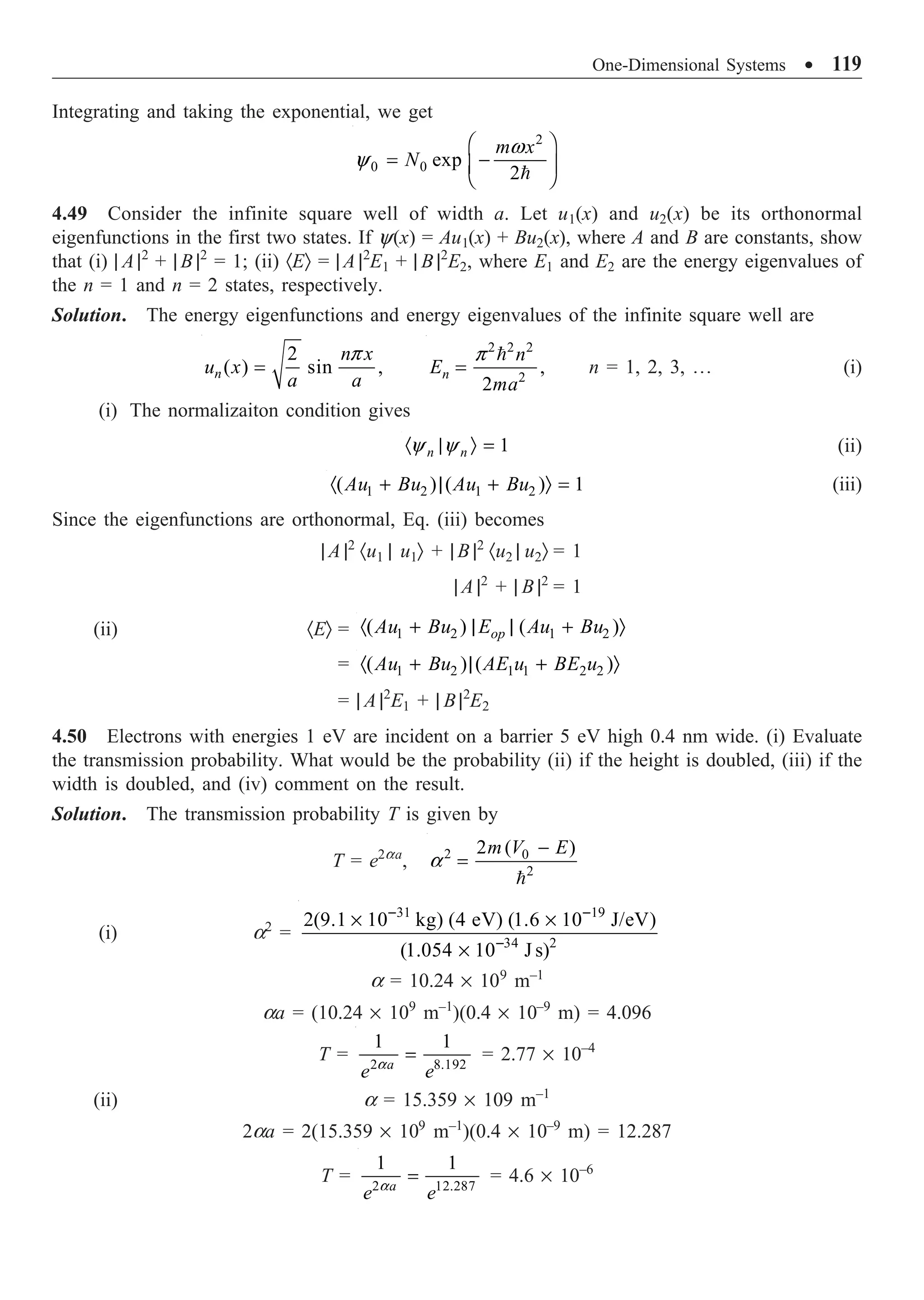 One-Dimensional Systems ∑ 119
Integrating and taking the exponential, we get

2
0 0 exp
2
m x
N
w
y
Ê ˆ
= -
Á ˜
Ë ¯
4.49 Consider the infinite square well of width a. Let u1(x) and u2(x) be its orthonormal
eigenfunctions in the first two states. If y(x) = Au1(x) + Bu2(x), where A and B are constants, show
that (i) | A |2
+ | B |2
= 1; (ii) ·EÒ = | A |2
E1 + | B |2
E2, where E1 and E2 are the energy eigenvalues of
the n = 1 and n = 2 states, respectively.
Solution. The energy eigenfunctions and energy eigenvalues of the infinite square well are
2
( ) sin ,
n
n x
u x
a a
p
=
2 2 2
2
,
2
n
n
E
ma
p
=

n = 1, 2, 3, º (i)
(i) The normalizaiton condition gives
1
n n
y y
· | Ò = (ii)
1 2 1 2
( ) ( ) 1
Au Bu Au Bu
· + | + Ò = (iii)
Since the eigenfunctions are orthonormal, Eq. (iii) becomes
| A |2
·u1 | u1Ò + | B |2
·u2 | u2Ò = 1
| A |2
+ | B |2
= 1
(ii) ·EÒ = 1 2 1 2
( ) ( )
op
Au Bu E Au Bu
· + | | + Ò
= 1 2 1 1 2 2
( ) ( )
Au Bu AE u BE u
· + | + Ò
= | A |2
E1 + | B |2
E2
4.50 Electrons with energies 1 eV are incident on a barrier 5 eV high 0.4 nm wide. (i) Evaluate
the transmission probability. What would be the probability (ii) if the height is doubled, (iii) if the
width is doubled, and (iv) comment on the result.
Solution. The transmission probability T is given by
T = e2aa
, 2 0
2
2 ( )
m V E
a
-
=

(i) a2
=
31 19
34 2
2(9.1 10 kg) (4 eV) (1.6 10 J/eV)
(1.054 10 J s)
- -
-
¥ ¥
¥
a = 10.24 ¥ 109
m–1
aa = (10.24 ¥ 109
m–1
)(0.4 ¥ 10–9
m) = 4.096
T = 2 8.192
1 1
a
e e
a
= = 2.77 ¥ 10–4
(ii) a = 15.359 ¥ 109 m–1
2aa = 2(15.359 ¥ 109
m–1
)(0.4 ¥ 10–9
m) = 12.287
T = 2 12.287
1 1
a
e e
a
= = 4.6 ¥ 10–6
 