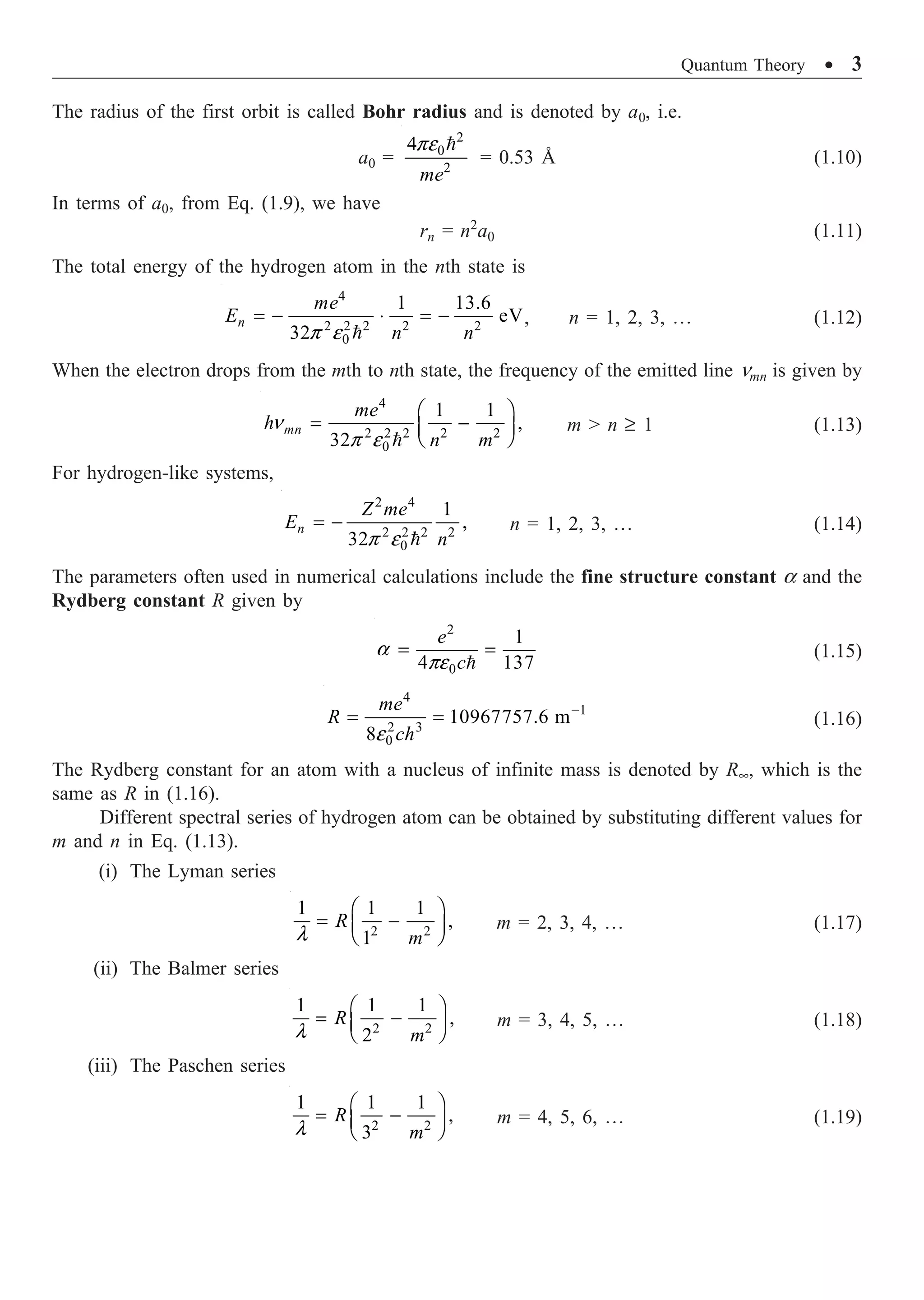 Quantum Theory ∑ 3
The radius of the first orbit is called Bohr radius and is denoted by a0, i.e.
a0 =
2
0
2
4
me
pe 
= 0.53 Å (1.10)
In terms of a0, from Eq. (1.9), we have
rn = n2
a0 (1.11)
The total energy of the hydrogen atom in the nth state is
4
2 2 2 2 2
0
1 13.6
eV
32
n
me
E
n n
p e
= - ◊ = -

, n = 1, 2, 3, º (1.12)
When the electron drops from the mth to nth state, the frequency of the emitted line nmn is given by
4
2 2 2 2 2
0
1 1
,
32
mn
me
h
n m
n
p e
Ê ˆ
= -
Á ˜
Ë ¯

m  n ≥ 1 (1.13)
For hydrogen-like systems,
2 4
2 2 2 2
0
1
,
32
n
Z me
E
n
p e
= -

n = 1, 2, 3, º (1.14)
The parameters often used in numerical calculations include the fine structure constant a and the
Rydberg constant R given by
2
0
1
4 137
e
c
a
pe
= =

(1.15)
4
1
2 3
0
10967757.6 m
8
me
R
ch
e
-
= = (1.16)
The Rydberg constant for an atom with a nucleus of infinite mass is denoted by R•, which is the
same as R in (1.16).
Different spectral series of hydrogen atom can be obtained by substituting different values for
m and n in Eq. (1.13).
(i) The Lyman series
2 2
1 1 1
,
1
R
m
l
Ê ˆ
= -
Á ˜
Ë ¯
m = 2, 3, 4, º (1.17)
(ii) The Balmer series
2 2
1 1 1
,
2
R
m
l
Ê ˆ
= -
Á ˜
Ë ¯
m = 3, 4, 5, º (1.18)
(iii) The Paschen series
2 2
1 1 1
,
3
R
m
l
Ê ˆ
= -
Á ˜
Ë ¯
m = 4, 5, 6, º (1.19)
 