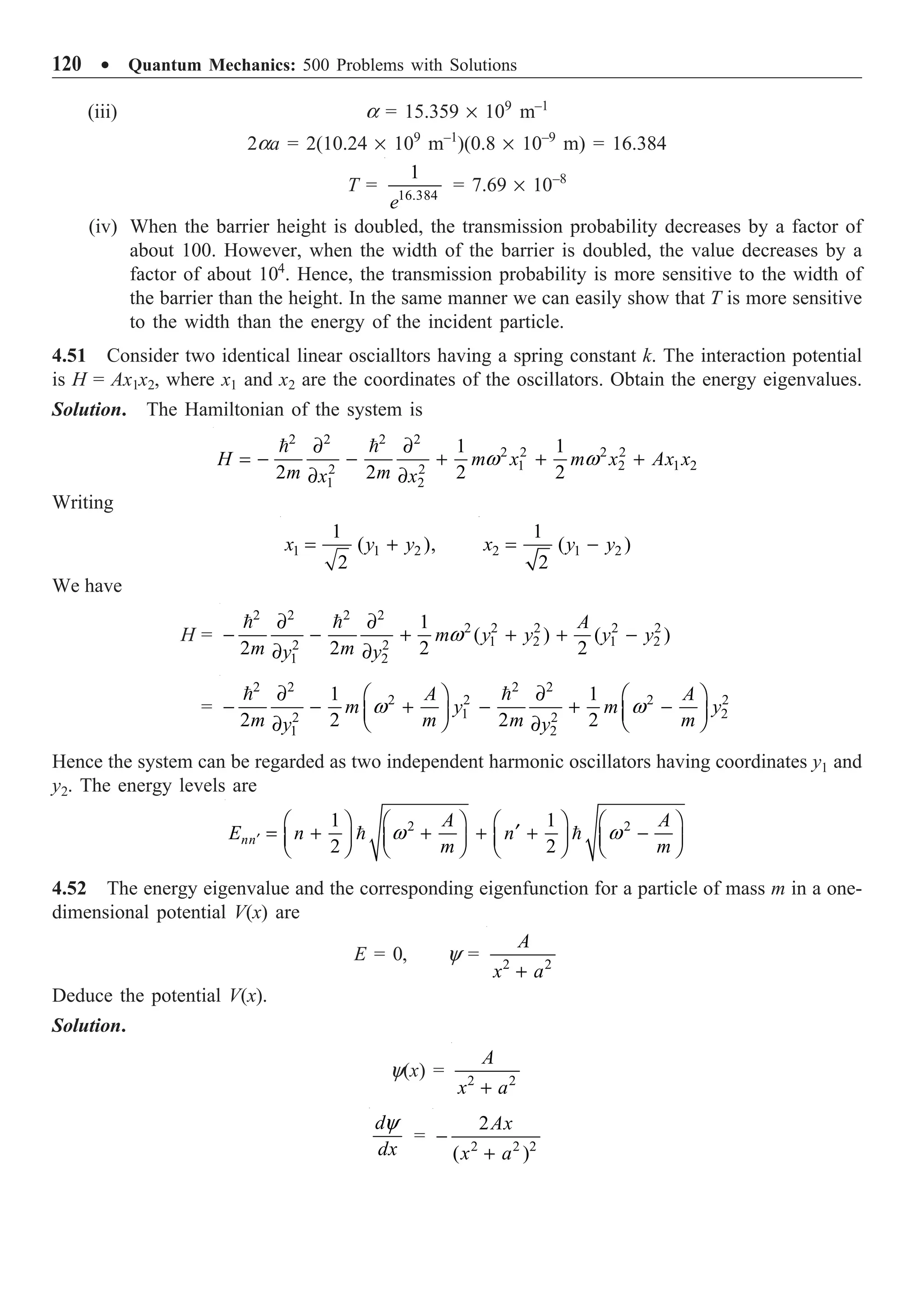 120 ∑ Quantum Mechanics: 500 Problems with Solutions
(iii) a = 15.359 ¥ 109
m–1
2aa = 2(10.24 ¥ 109
m–1
)(0.8 ¥ 10–9
m) = 16.384
T = 16.384
1
e
= 7.69 ¥ 10–8
(iv) When the barrier height is doubled, the transmission probability decreases by a factor of
about 100. However, when the width of the barrier is doubled, the value decreases by a
factor of about 104
. Hence, the transmission probability is more sensitive to the width of
the barrier than the height. In the same manner we can easily show that T is more sensitive
to the width than the energy of the incident particle.
4.51 Consider two identical linear oscialltors having a spring constant k. The interaction potential
is H = Ax1x2, where x1 and x2 are the coordinates of the oscillators. Obtain the energy eigenvalues.
Solution. The Hamiltonian of the system is
2 2 2 2
2 2 2 2
1 2 1 2
2 2
1 2
1 1
2 2 2 2
H m x m x Ax x
m m
x x
w w
∂ ∂
= - - + + +
∂ ∂
 
Writing
1 1 2
1
( ),
2
x y y
= + 2 1 2
1
( )
2
x y y
= -
We have
H =
2 2 2 2
2 2 2 2 2
1 2 1 2
2 2
1 2
1
( ) ( )
2 2 2 2
A
m y y y y
m m
y y
w
∂ ∂
- - + + + -
∂ ∂
 
=
2 2 2 2
2 2 2 2
1 2
2 2
1 2
1 1
2 2 2 2
A A
m y m y
m m m m
y y
w w
∂ ∂
Ê ˆ Ê ˆ
- - + - + -
Á ˜ Á ˜
Ë ¯ Ë ¯
∂ ∂
 
Hence the system can be regarded as two independent harmonic oscillators having coordinates y1 and
y2. The energy levels are
2 2
1 1
2 2
nn
A A
E n n
m m
w w
¢
Ê ˆ Ê ˆ Ê ˆ Ê ˆ
¢
= + + + + -
Á ˜ Á ˜ Á ˜ Á ˜
Ë ¯ Ë ¯ Ë ¯ Ë ¯
 
4.52 The energy eigenvalue and the corresponding eigenfunction for a particle of mass m in a one-
dimensional potential V(x) are
E = 0, y = 2 2
A
x a
+
Deduce the potential V(x).
Solution.
y(x) = 2 2
A
x a
+
d
dx
y
= 2 2 2
2
( )
Ax
x a
-
+
 
