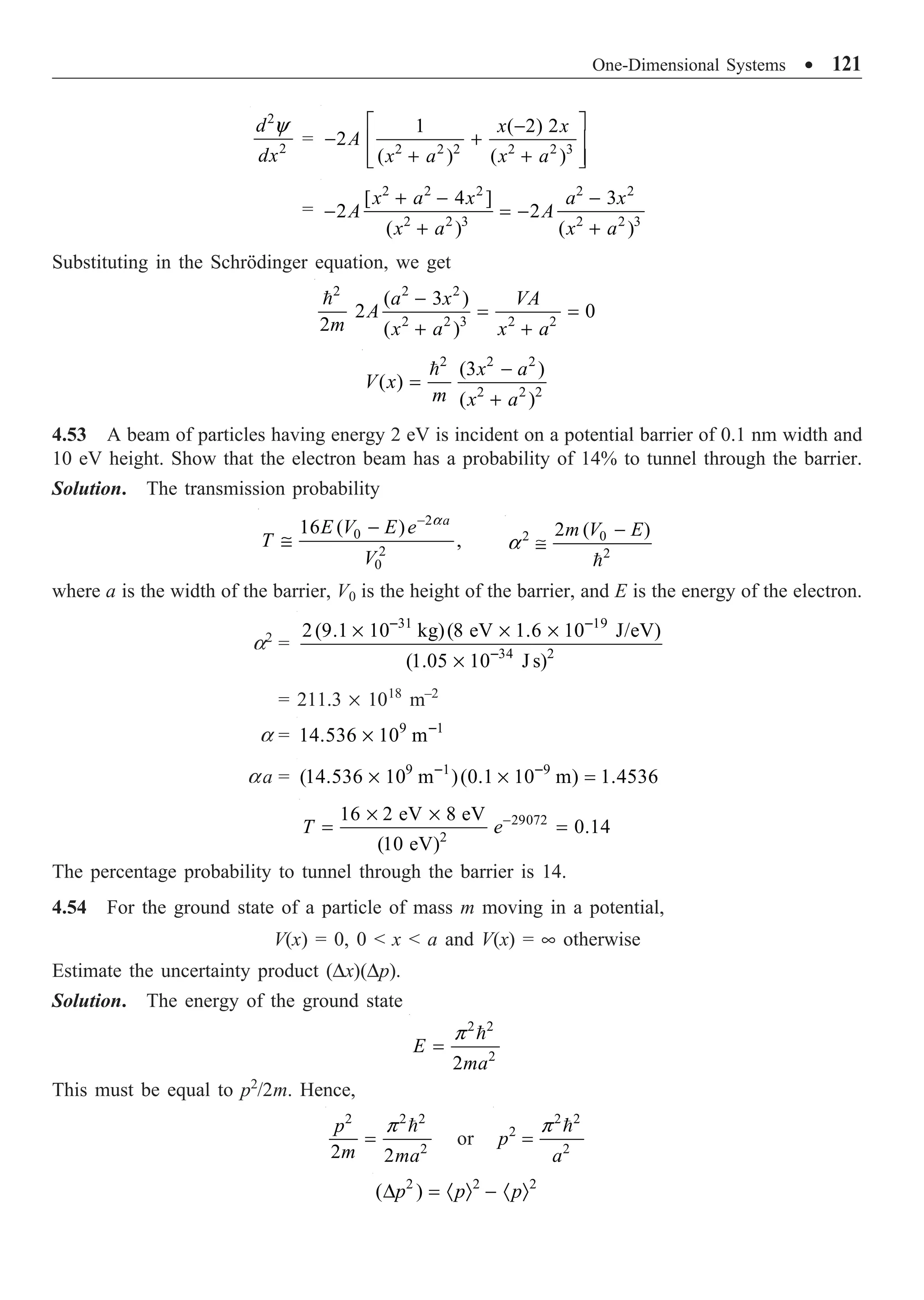 One-Dimensional Systems ∑ 121
2
2
d
dx
y
= 2 2 2 2 2 3
1 ( 2) 2
2
( ) ( )
x x
A
x a x a
È ˘
-
- +
Í ˙
+ +
Í ˙
Î ˚
=
2 2 2 2 2
2 2 3 2 2 3
[ 4 ] 3
2 2
( ) ( )
x a x a x
A A
x a x a
+ - -
- = -
+ +
Substituting in the Schrödinger equation, we get
2 2 2
2 2 3 2 2
( 3 )
2 0
2 ( )
a x VA
A
m x a x a
-
= =
+ +

2 2 2
2 2 2
(3 )
( )
( )
x a
V x
m x a
-
=
+

4.53 A beam of particles having energy 2 eV is incident on a potential barrier of 0.1 nm width and
10 eV height. Show that the electron beam has a probability of 14% to tunnel through the barrier.
Solution. The transmission probability
2
0
2
0
16 ( )
,
a
E V E e
T
V
a
-
-
@ 2 0
2
2 ( )
m V E
a
-
@

where a is the width of the barrier, V0 is the height of the barrier, and E is the energy of the electron.
a2
=
31 19
34 2
2(9.1 10 kg)(8 eV 1.6 10 J/eV)
(1.05 10 J s)
- -
-
¥ ¥ ¥
¥
= 211.3 ¥ 1018
m–2
a = 9 1
14.536 10 m-
¥
aa = 9 1 9
(14.536 10 m )(0.1 10 m) 1.4536
- -
¥ ¥ =
29072
2
16 2 eV 8 eV
0.14
(10 eV)
T e-
¥ ¥
= =
The percentage probability to tunnel through the barrier is 14.
4.54 For the ground state of a particle of mass m moving in a potential,
V(x) = 0, 0  x  a and V(x) = • otherwise
Estimate the uncertainty product (Dx)(Dp).
Solution. The energy of the ground state
2 2
2
2
E
ma
p
=

This must be equal to p2
/2m. Hence,
2 2 2
2
2 2
p
m ma
p
=

or
2 2
2
2
p
a
p
=

2 2 2
( )
p p p
D = · Ò - · Ò
 