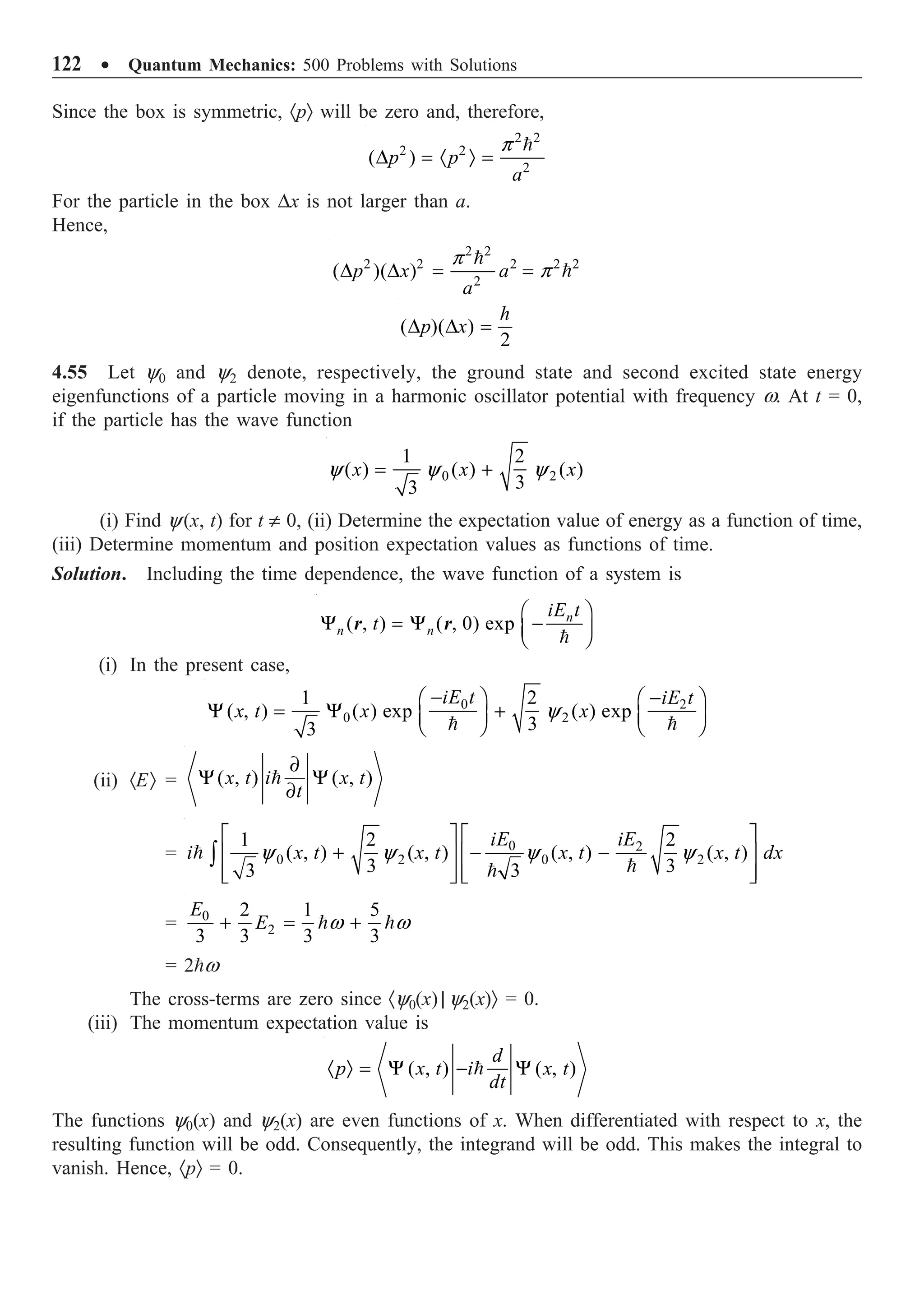 122 ∑ Quantum Mechanics: 500 Problems with Solutions
Since the box is symmetric, ·pÒ will be zero and, therefore,
2 2
2 2
2
( )
p p
a
p
D = · Ò =

For the particle in the box Dx is not larger than a.
Hence,
2 2
2 2 2 2 2
2
( )( )
p x a
a
p
p
D D = =


( )( )
2
h
p x
D D =
4.55 Let y0 and y2 denote, respectively, the ground state and second excited state energy
eigenfunctions of a particle moving in a harmonic oscillator potential with frequency w. At t = 0,
if the particle has the wave function
0 2
1 2
( ) ( ) ( )
3
3
x x x
y y y
= +
(i) Find y(x, t) for t π 0, (ii) Determine the expectation value of energy as a function of time,
(iii) Determine momentum and position expectation values as functions of time.
Solution. Including the time dependence, the wave function of a system is
( , ) ( , 0) exp n
n n
iE t
t
Ê ˆ
Y = Y -
Á ˜
Ë ¯

r r
(i) In the present case,
0 2
0 2
1 2
( , ) ( ) exp ( ) exp
3
3
iE t iE t
x t x x
y
- -
Ê ˆ Ê ˆ
Y = Y + Á ˜
Á ˜ Ë ¯
Ë ¯
 
(ii) ·EÒ = ( , ) ( , )
x t i x t
t
∂
Y Y
∂

= 0 2
0 2 0 2
1 2 2
( , ) ( , ) ( , ) ( , )
3 3
3 3
iE iE
i x t x t x t x t dx
y y y y
È ˘ È ˘
+ - -
Í ˙ Í ˙
Í ˙ Í ˙
Î ˚ Î ˚
Ú



= 0
2
2 1 5
3 3 3 3
E
E w w
+ = +
 
= 2w
The cross-terms are zero since ·y0(x) | y2(x)Ò = 0.
(iii) The momentum expectation value is
( , ) ( , )
d
p x t i x t
dt
· Ò = Y - Y

The functions y0(x) and y2(x) are even functions of x. When differentiated with respect to x, the
resulting function will be odd. Consequently, the integrand will be odd. This makes the integral to
vanish. Hence, ·pÒ = 0.
 