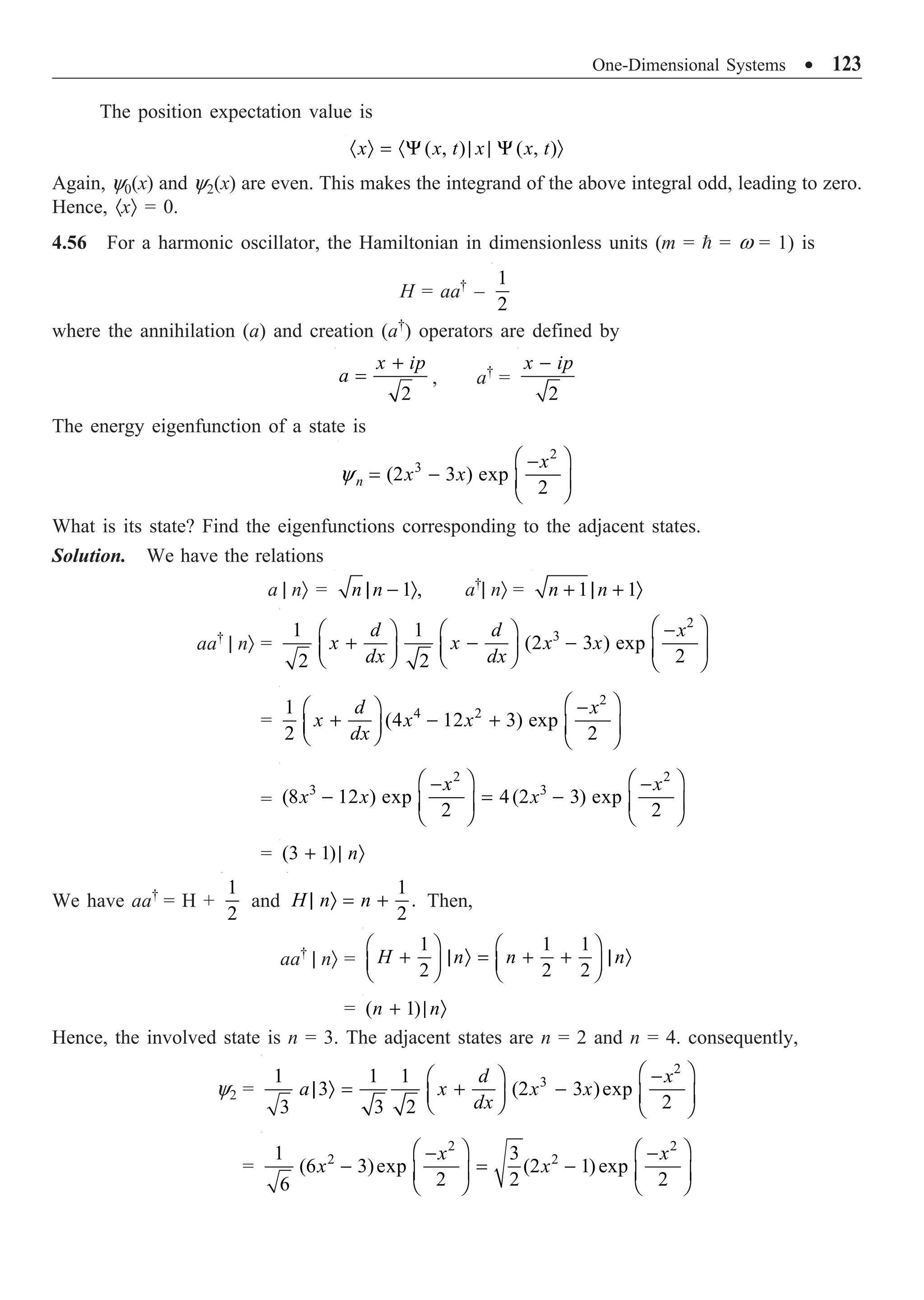 One-Dimensional Systems ∑ 123
The position expectation value is
( , ) ( , )
x x t x x t
· Ò = ·Y | | Y Ò
Again, y0(x) and y2(x) are even. This makes the integrand of the above integral odd, leading to zero.
Hence, ·xÒ = 0.
4.56 For a harmonic oscillator, the Hamiltonian in dimensionless units (m =  = w = 1) is
H = aa†
–
1
2
where the annihilation (a) and creation (a†
) operators are defined by
2
x ip
a
+
= , a†
=
2
x ip
-
The energy eigenfunction of a state is
2
3
(2 3 ) exp
2
n
x
x x
y
Ê ˆ
-
= - Á ˜
Ë ¯
What is its state? Find the eigenfunctions corresponding to the adjacent states.
Solution. We have the relations
a | nÒ = 1 ,
n n
| - Ò a†
| nÒ = 1 1
n n
+ | + Ò
aa†
| nÒ =
2
3
1 1
(2 3 ) exp
2
2 2
d d x
x x x x
dx dx
Ê ˆ
-
Ê ˆ Ê ˆ
+ - -
Á ˜ Á ˜ Á ˜
Ë ¯ Ë ¯ Ë ¯
=
2
4 2
1
(4 12 3) exp
2 2
d x
x x x
dx
Ê ˆ
-
Ê ˆ
+ - +
Á ˜ Á ˜
Ë ¯ Ë ¯
=
2 2
3 3
(8 12 ) exp 4(2 3) exp
2 2
x x
x x x
Ê ˆ Ê ˆ
- -
- = -
Á ˜ Á ˜
Ë ¯ Ë ¯
= (3 1) n
+ | Ò
We have aa†
= H +
1
2
and
1
.
2
H n n
| Ò = + Then,
aa†
| nÒ =
1 1 1
2 2 2
H n n n
Ê ˆ Ê ˆ
+ | Ò = + + | Ò
Á ˜ Á ˜
Ë ¯ Ë ¯
= ( 1)
n n
+ | Ò
Hence, the involved state is n = 3. The adjacent states are n = 2 and n = 4. consequently,
y2 =
2
3
1 1 1
3 (2 3 )exp
2
3 3 2
d x
a x x x
dx
Ê ˆ
-
Ê ˆ
| Ò = + -
Á ˜ Á ˜
Ë ¯ Ë ¯
=
2 2
2 2
1 3
(6 3)exp (2 1)exp
2 2 2
6
x x
x x
Ê ˆ Ê ˆ
- -
- = -
Á ˜ Á ˜
Ë ¯ Ë ¯
 