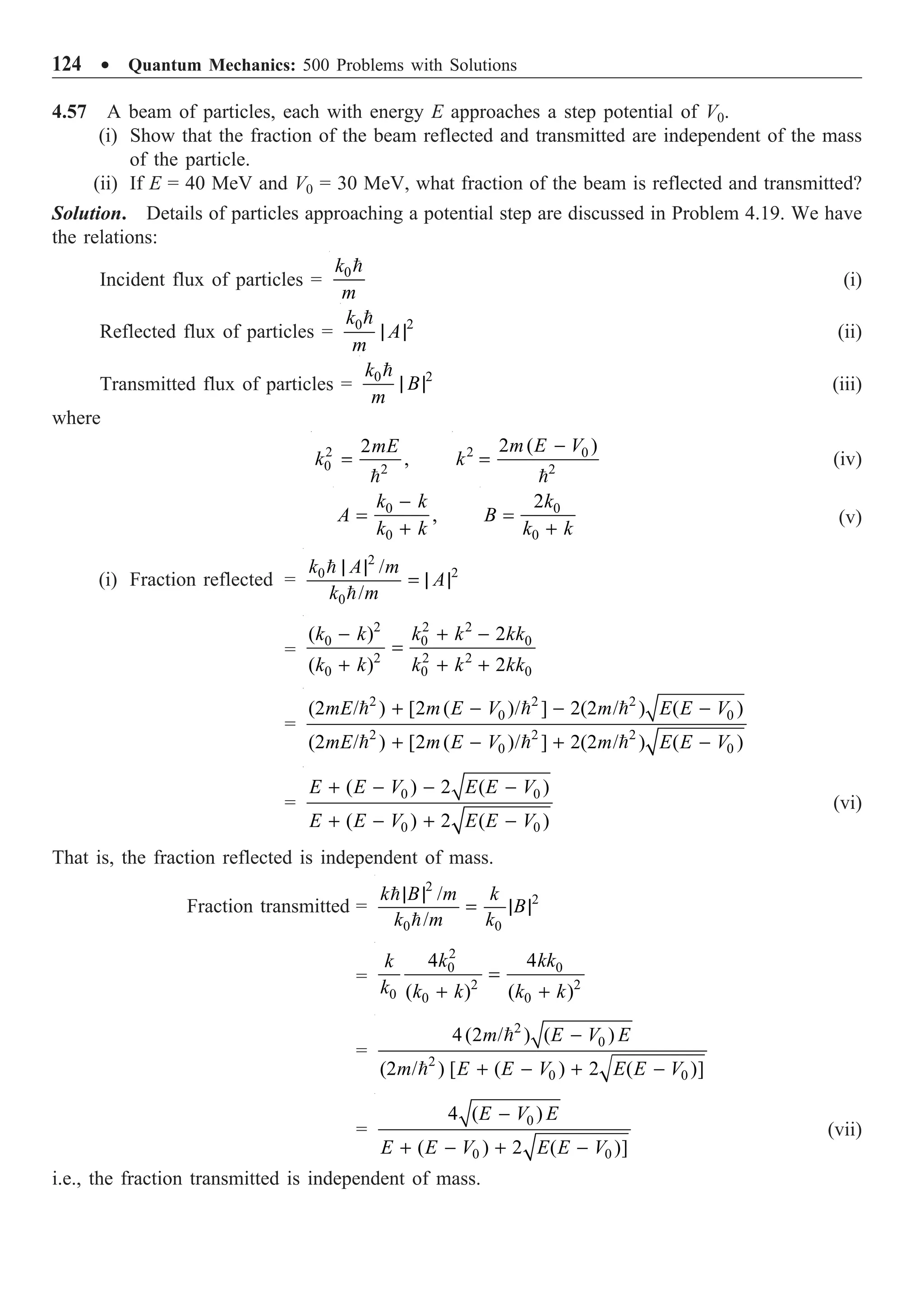 124 ∑ Quantum Mechanics: 500 Problems with Solutions
4.57 A beam of particles, each with energy E approaches a step potential of V0.
(i) Show that the fraction of the beam reflected and transmitted are independent of the mass
of the particle.
(ii) If E = 40 MeV and V0 = 30 MeV, what fraction of the beam is reflected and transmitted?
Solution. Details of particles approaching a potential step are discussed in Problem 4.19. We have
the relations:
Incident flux of particles = 0
k
m

(i)
Reflected flux of particles = 2
0
k
A
m
| |

(ii)
Transmitted flux of particles = 2
0
k
B
m
| |

(iii)
where
2
0 2
2
,
mE
k =

2 0
2
2 ( )
m E V
k
-
=

(iv)
0
0
,
k k
A
k k
-
=
+
0
0
2k
B
k k
=
+
(v)
(i) Fraction reflected =
2
2
0
0
/
/
k A m
A
k m
| |
= | |


=
2 2 2
0 0 0
2 2 2
0 0 0
( ) 2
( ) 2
k k k k kk
k k k k kk
- + -
=
+ + +
=
2 2 2
0 0
2 2 2
0 0
(2 / ) [2 ( )/ ] 2(2 / ) ( )
(2 / ) [2 ( )/ ] 2(2 / ) ( )
mE m E V m E E V
mE m E V m E E V
+ - - -
+ - + -
  
  
=
0 0
0 0
( ) 2 ( )
( ) 2 ( )
E E V E E V
E E V E E V
+ - - -
+ - + -
(vi)
That is, the fraction reflected is independent of mass.
Fraction transmitted =
2
2
0 0
/
/
k B m k
B
k m k
| |
= | |


=
2
0 0
2 2
0 0 0
4 4
( ) ( )
k kk
k
k k k k k
=
+ +
=
2
0
2
0 0
4(2 / ) ( )
(2 / ) [ ( ) 2 ( )]
m E V E
m E E V E E V
-
+ - + -


=
0
0 0
4 ( )
( ) 2 ( )]
E V E
E E V E E V
-
+ - + -
(vii)
i.e., the fraction transmitted is independent of mass.
 