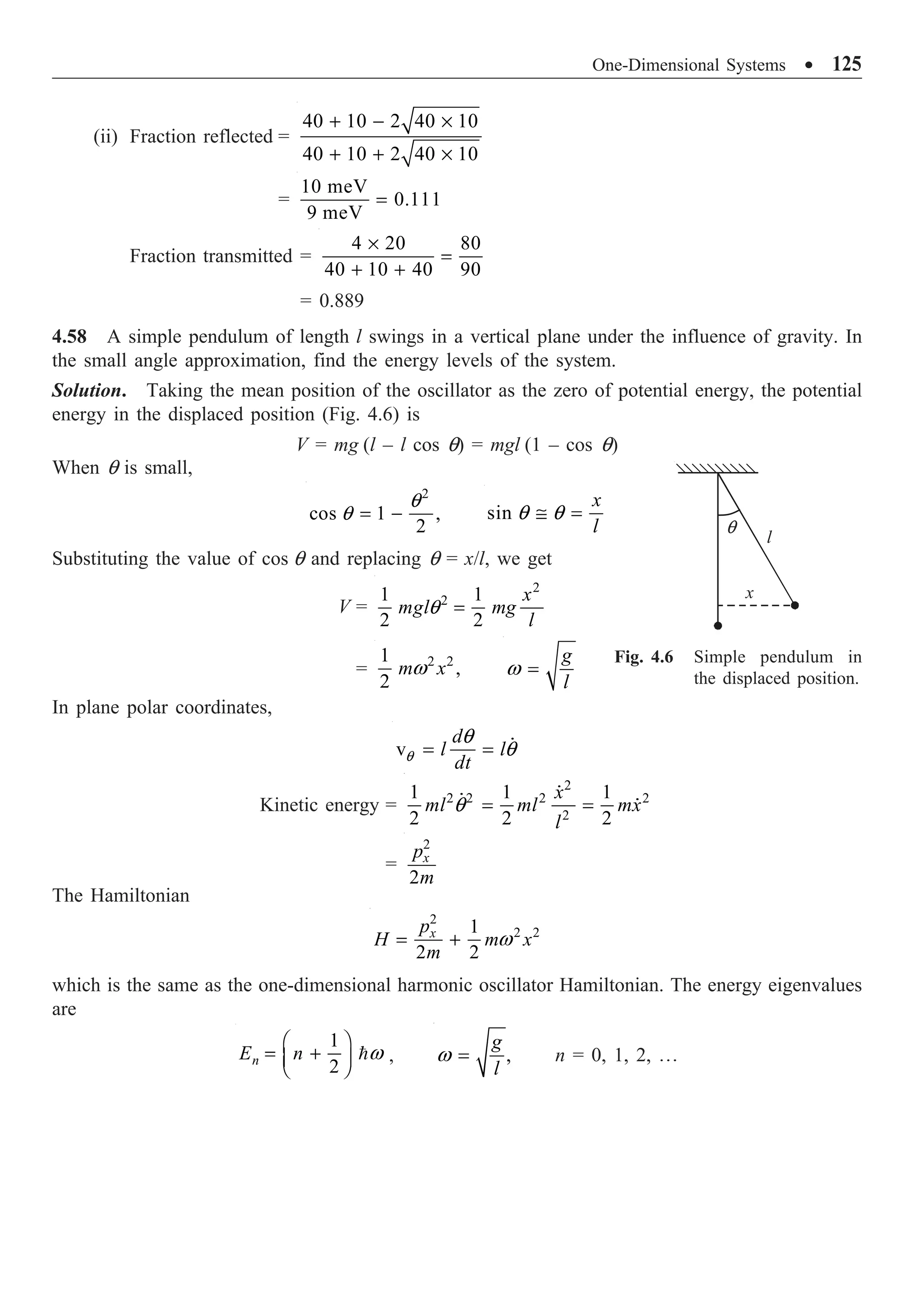 One-Dimensional Systems ∑ 125
(ii) Fraction reflected =
40 10 2 40 10
40 10 2 40 10
+ - ¥
+ + ¥
=
10 meV
0.111
9 meV
=
Fraction transmitted =
4 20 80
40 10 40 90
¥
=
+ +
= 0.889
4.58 A simple pendulum of length l swings in a vertical plane under the influence of gravity. In
the small angle approximation, find the energy levels of the system.
Solution. Taking the mean position of the oscillator as the zero of potential energy, the potential
energy in the displaced position (Fig. 4.6) is
V = mg (l – l cos q) = mgl (1 – cos q)
When q is small,
2
cos 1 ,
2
q
q = - sin
x
l
q q
@ =
Substituting the value of cos q and replacing q = x/l, we get
V =
2
2
1 1
2 2
x
mgl mg
l
q =
= 2 2
1
,
2
m x
w
g
l
w =
In plane polar coordinates,
v
d
l l
dt
q
q
q
= = 
Kinetic energy =
2
2 2 2 2
2
1 1 1
2 2 2
x
ml ml mx
l
q = =

 
=
2
2
x
p
m
The Hamiltonian
2
2 2
1
2 2
x
p
H m x
m
w
= +
which is the same as the one-dimensional harmonic oscillator Hamiltonian. The energy eigenvalues
are
1
2
n
E n w
Ê ˆ
= +
Á ˜
Ë ¯
 , ,
g
l
w = n = 0, 1, 2, º
Fig. 4.6 Simple pendulum in
the displaced position.
q
x
l
 