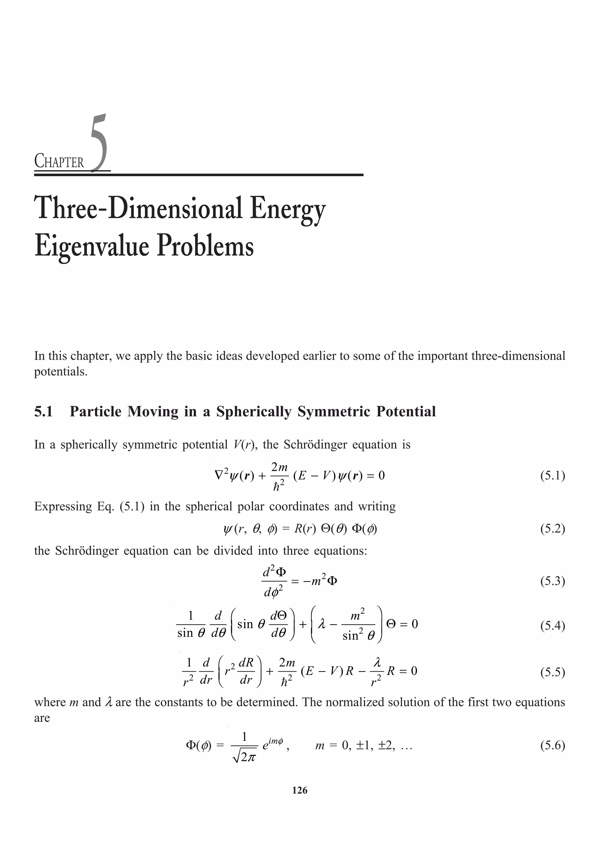 126
In this chapter, we apply the basic ideas developed earlier to some of the important three-dimensional
potentials.
5.1 Particle Moving in a Spherically Symmetric Potential
In a spherically symmetric potential V(r), the Schrödinger equation is
2
2
2
( ) ( ) ( ) 0
m
E V
y y
— + - =

r r (5.1)
Expressing Eq. (5.1) in the spherical polar coordinates and writing
y (r, q, f) = R(r) Q(q) F(f) (5.2)
the Schrödinger equation can be divided into three equations:
2
2
2
d
m
df
F
= - F (5.3)
2
2
1
sin 0
sin sin
d d m
d d
q l
q q q q
Ê ˆ
Q
Ê ˆ
+ - Q =
Á ˜ Á ˜
Ë ¯ Ë ¯
(5.4)
2
2 2 2
1 2
( ) 0
d dR m
r E V R R
dr dr
r r
l
Ê ˆ
+ - - =
Á ˜
Ë ¯ 
(5.5)
where m and l are the constants to be determined. The normalized solution of the first two equations
are
F(f) =
1
2
im
e f
p
, m = 0, ±1, ±2, º (5.6)
Three-Dimensional Energy
Eigenvalue Problems
CHAPTER 5
 