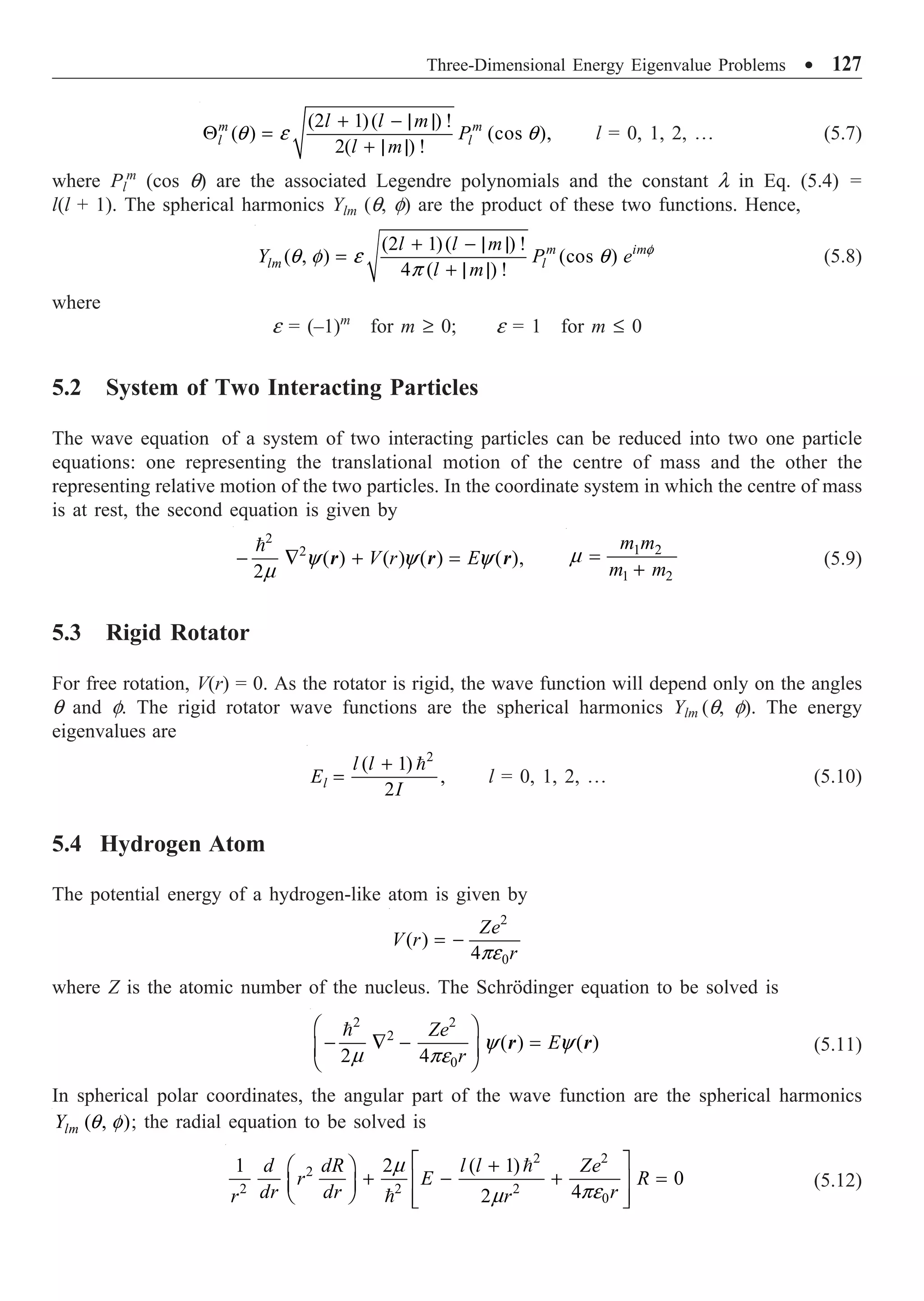 Three-Dimensional Energy Eigenvalue Problems ∑ 127
(2 1)( ) !
( ) (cos ),
2( ) !
m m
l l
l l m
P
l m
q e q
+ - | |
Q =
+ | |
l = 0, 1, 2, º (5.7)
where Pl
m
(cos q) are the associated Legendre polynomials and the constant l in Eq. (5.4) =
l(l + 1). The spherical harmonics Ylm (q, f) are the product of these two functions. Hence,
(2 1)( ) !
( , ) (cos )
4 ( ) !
m im
lm l
l l m
Y P e
l m
f
q f e q
p
+ - | |
=
+ | |
(5.8)
where
e = (–1)m
for m ≥ 0; e = 1 for m £ 0
5.2 System of Two Interacting Particles
The wave equation of a system of two interacting particles can be reduced into two one particle
equations: one representing the translational motion of the centre of mass and the other the
representing relative motion of the two particles. In the coordinate system in which the centre of mass
is at rest, the second equation is given by
2
2
( ) ( ) ( ) ( ),
2
V r E
y y y
m
- — + =

r r r
1 2
1 2
m m
m m
m =
+
(5.9)
5.3 Rigid Rotator
For free rotation, V(r) = 0. As the rotator is rigid, the wave function will depend only on the angles
q and f. The rigid rotator wave functions are the spherical harmonics Ylm (q, f). The energy
eigenvalues are
2
( 1)
,
2
l
l l
E
I
+
=

l = 0, 1, 2, º (5.10)
5.4 Hydrogen Atom
The potential energy of a hydrogen-like atom is given by
2
0
( )
4
Ze
V r
r
pe
= -
where Z is the atomic number of the nucleus. The Schrödinger equation to be solved is
2 2
2
0
( ) ( )
2 4
Ze
E
r
y y
m pe
Ê ˆ
- — - =
Á ˜
Ë ¯

r r (5.11)
In spherical polar coordinates, the angular part of the wave function are the spherical harmonics
( , )
lm
Y q f ; the radial equation to be solved is
2 2
2
2 2 2
0
1 2 ( 1)
0
4
2
d dR l l Ze
r E R
dr dr r
r r
m
pe
m
È ˘
+
Ê ˆ
+ - + =
Í ˙
Á ˜
Ë ¯ Í ˙
Î ˚


(5.12)
 