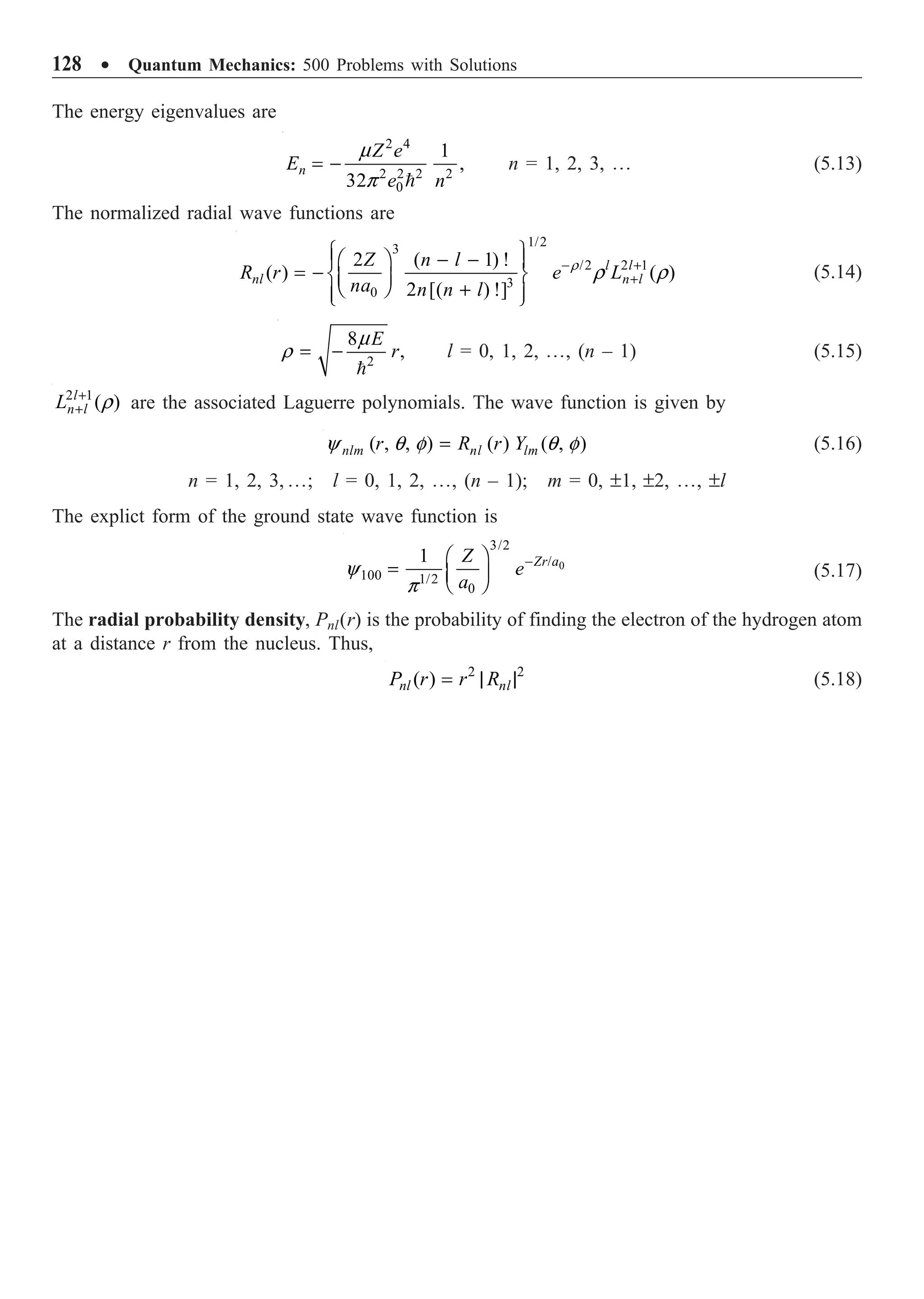 128 ∑ Quantum Mechanics: 500 Problems with Solutions
The energy eigenvalues are
2 4
2 2 2 2
0
1
,
32
n
Z e
E
e n
m
p
= -

n = 1, 2, 3, º (5.13)
The normalized radial wave functions are
1/2
3
/2 2 1
3
0
2 ( 1) !
( ) ( )
2 [( ) !]
l l
nl n l
Z n l
R r e L
na n n l
r
r r
- +
+
Ï ¸
- -
Ê ˆ
Ô Ô
= - Ì ˝
Á ˜
Ë ¯ +
Ô Ô
Ó ˛
(5.14)
2
8
,
E
r
m
r = -

l = 0, 1, 2, º, (n – 1) (5.15)
2 1
( )
l
n l
L r
+
+ are the associated Laguerre polynomials. The wave function is given by
( , , ) ( ) ( , )
nlm nl lm
r R r Y
y q f q f
= (5.16)
n = 1, 2, 3, º; l = 0, 1, 2, º, (n – 1); m = 0, ±1, ±2, º, ±l
The explict form of the ground state wave function is
0
3/2
/
100 1/2
0
1 Zr a
Z
e
a
y
p
-
Ê ˆ
= Á ˜
Ë ¯
(5.17)
The radial probability density, Pnl(r) is the probability of finding the electron of the hydrogen atom
at a distance r from the nucleus. Thus,
2 2
( )
nl nl
P r r R
= | | (5.18)
 