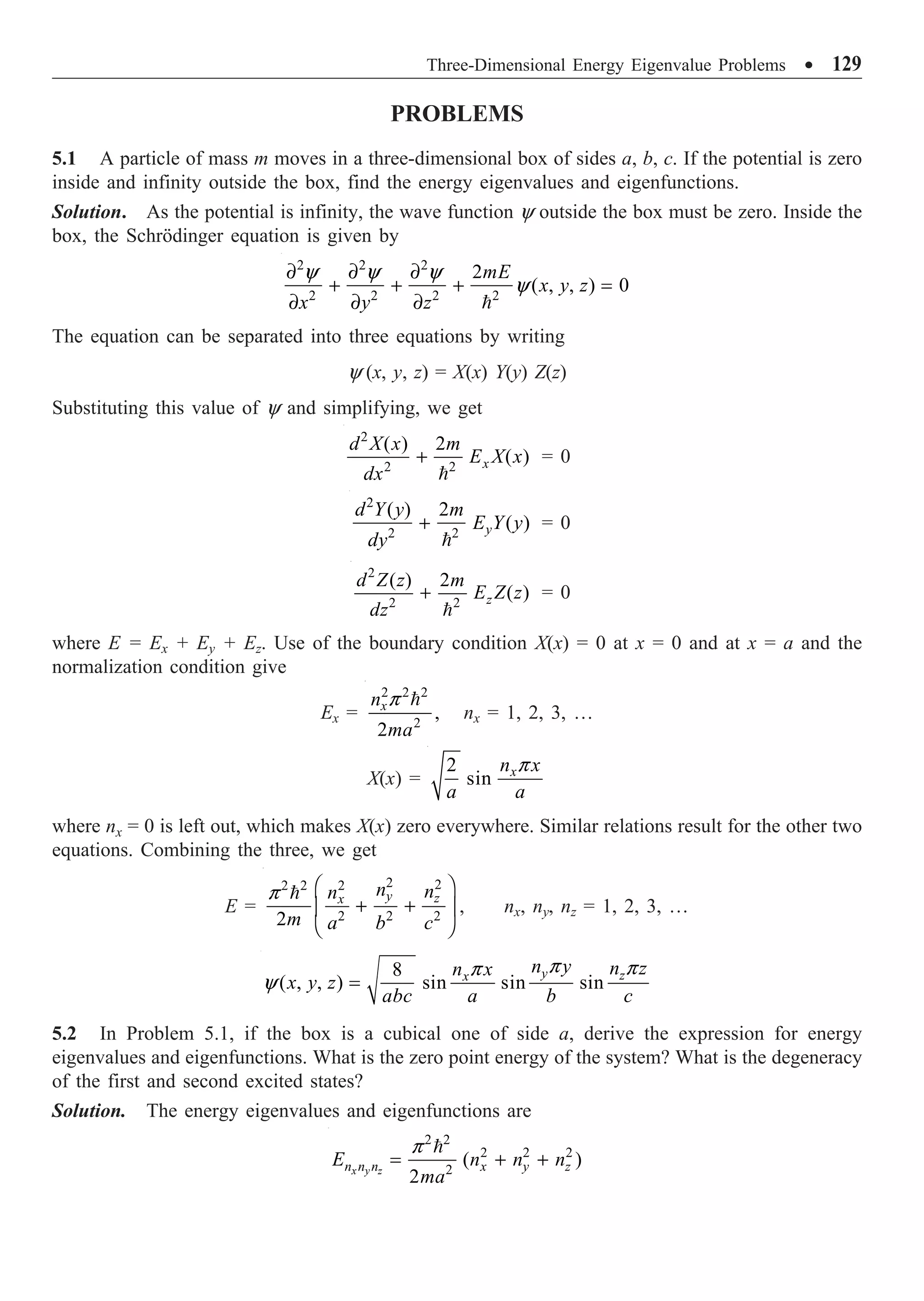 Three-Dimensional Energy Eigenvalue Problems ∑ 129
PROBLEMS
5.1 A particle of mass m moves in a three-dimensional box of sides a, b, c. If the potential is zero
inside and infinity outside the box, find the energy eigenvalues and eigenfunctions.
Solution. As the potential is infinity, the wave function y outside the box must be zero. Inside the
box, the Schrödinger equation is given by
2 2 2
2 2 2 2
2
( , , ) 0
mE
x y z
x y z
y y y
y
∂ ∂ ∂
+ + + =
∂ ∂ ∂ 
The equation can be separated into three equations by writing
y (x, y, z) = X(x) Y(y) Z(z)
Substituting this value of y and simplifying, we get
2
2 2
( ) 2
( )
x
d X x m
E X x
dx
+

= 0
2
2 2
( ) 2
( )
y
d Y y m
E Y y
dy
+

= 0
2
2 2
( ) 2
( )
z
d Z z m
E Z z
dz
+

= 0
where E = Ex + Ey + Ez. Use of the boundary condition X(x) = 0 at x = 0 and at x = a and the
normalization condition give
Ex =
2 2 2
2
,
2
x
n
ma
p 
nx = 1, 2, 3, …
X(x) =
2
sin x
n x
a a
p
where nx = 0 is left out, which makes X(x) zero everywhere. Similar relations result for the other two
equations. Combining the three, we get
E =
2 2
2
2 2
2 2 2
2
y z
x
n n
n
m a b c
p Ê ˆ
+ +
Á ˜
Ë ¯

, nx, ny, nz = 1, 2, 3, …
8
( , , ) sin sin sin
y z
x
n y n z
n x
x y z
abc a b c
p p
p
y =
5.2 In Problem 5.1, if the box is a cubical one of side a, derive the expression for energy
eigenvalues and eigenfunctions. What is the zero point energy of the system? What is the degeneracy
of the first and second excited states?
Solution. The energy eigenvalues and eigenfunctions are
2 2
2 2 2
2
( )
2
x y z
n n n x y z
E n n n
ma
p
= + +

 