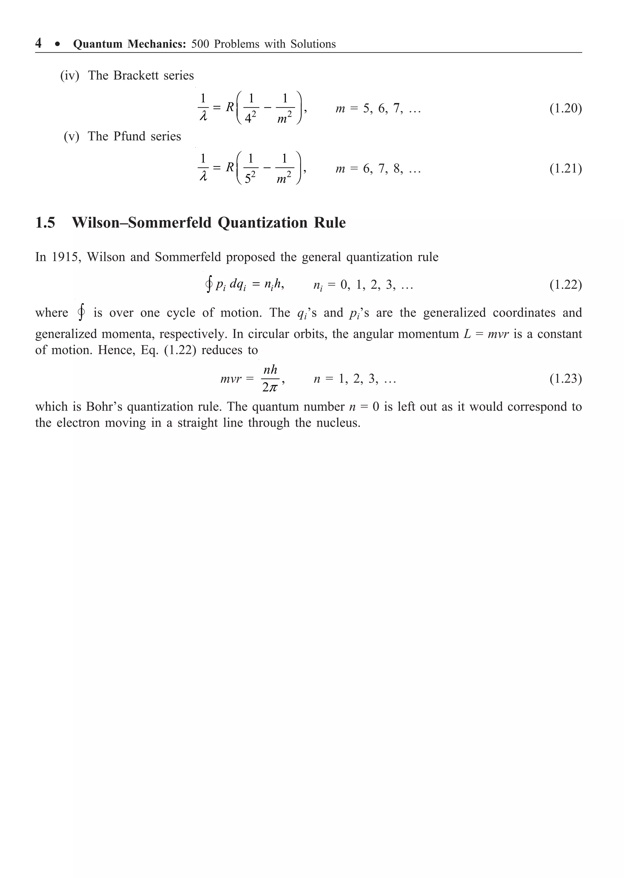 4 ∑ Quantum Mechanics: 500 Problems with Solutions
(iv) The Brackett series
2 2
1 1 1
,
4
R
m
l
Ê ˆ
= -
Á ˜
Ë ¯
m = 5, 6, 7, º (1.20)
(v) The Pfund series
2 2
1 1 1
,
5
R
m
l
Ê ˆ
= -
Á ˜
Ë ¯
m = 6, 7, 8, º (1.21)
1.5 Wilson–Sommerfeld Quantization Rule
In 1915, Wilson and Sommerfeld proposed the general quantization rule
,
i i i
p dq n h
=
Ú
 ni = 0, 1, 2, 3, º (1.22)
where Ú
 is over one cycle of motion. The qi’s and pi’s are the generalized coordinates and
generalized momenta, respectively. In circular orbits, the angular momentum L = mvr is a constant
of motion. Hence, Eq. (1.22) reduces to
mvr = ,
2
nh
p
n = 1, 2, 3, º (1.23)
which is Bohr’s quantization rule. The quantum number n = 0 is left out as it would correspond to
the electron moving in a straight line through the nucleus.
 