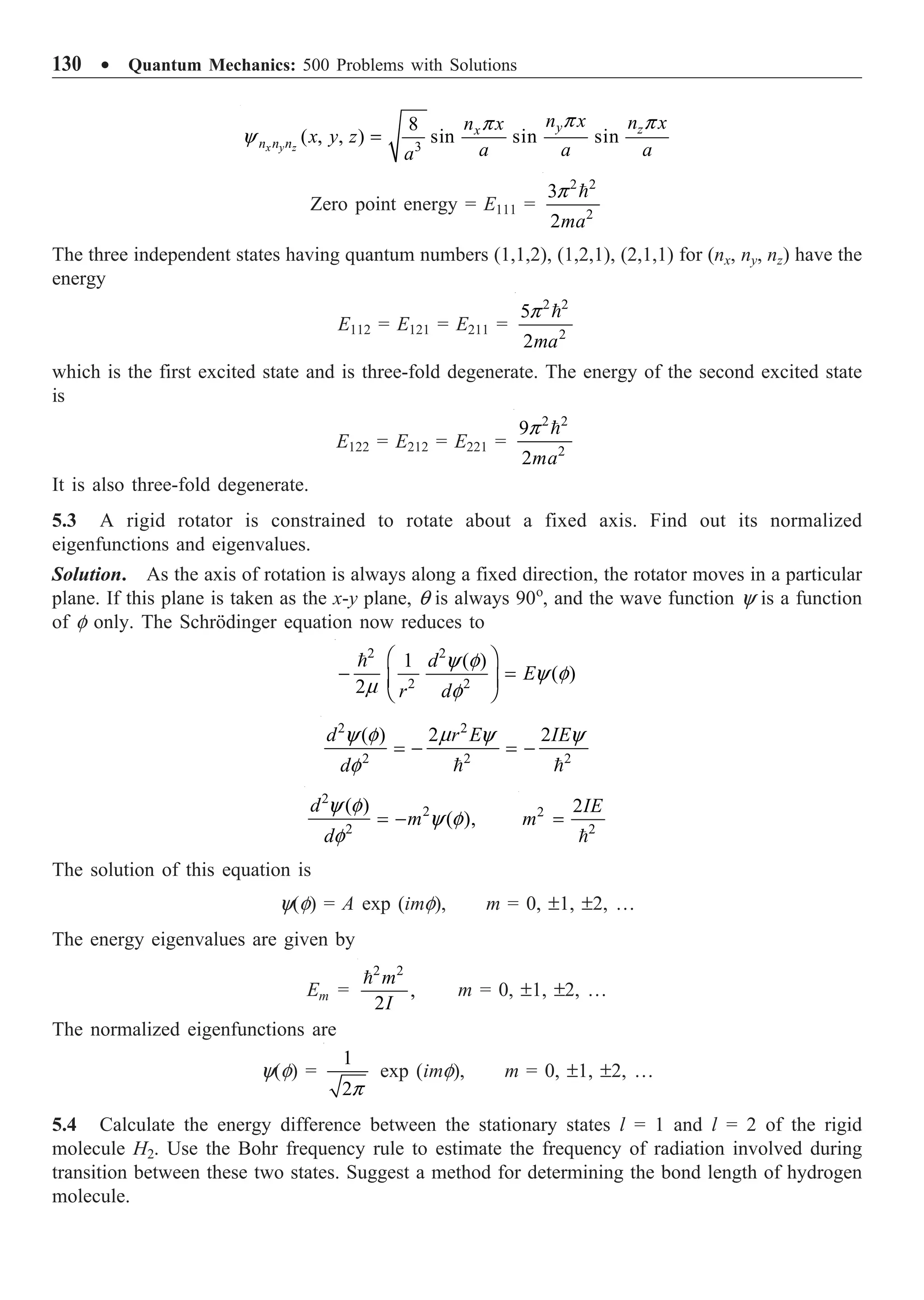 130 ∑ Quantum Mechanics: 500 Problems with Solutions
3
8
( , , ) sin sin sin
x y z
y z
x
n n n
n x n x
n x
x y z
a a a
a
p p
p
y =
Zero point energy = E111 =
2 2
2
3
2ma
p 
The three independent states having quantum numbers (1,1,2), (1,2,1), (2,1,1) for (nx, ny, nz) have the
energy
E112 = E121 = E211 =
2 2
2
5
2ma
p 
which is the first excited state and is three-fold degenerate. The energy of the second excited state
is
E122 = E212 = E221 =
2 2
2
9
2ma
p 
It is also three-fold degenerate.
5.3 A rigid rotator is constrained to rotate about a fixed axis. Find out its normalized
eigenfunctions and eigenvalues.
Solution. As the axis of rotation is always along a fixed direction, the rotator moves in a particular
plane. If this plane is taken as the x-y plane, q is always 90o
, and the wave function y is a function
of f only. The Schrödinger equation now reduces to
2 2
2 2
1 ( )
( )
2
d
E
r d
y f
y f
m f
Ê ˆ
- =
Á ˜
Ë ¯

2 2
2 2 2
( ) 2 2
d r E IE
d
y f m y y
f
= - = -
 
2
2
2
( )
( ),
d
m
d
y f
y f
f
= - 2
2
2IE
m =

The solution of this equation is
y(f) = A exp (imf), m = 0, ±1, ±2, …
The energy eigenvalues are given by
Em =
2 2
,
2
m
I

m = 0, ±1, ±2, …
The normalized eigenfunctions are
y(f) =
1
2p
exp (imf), m = 0, ±1, ±2, …
5.4 Calculate the energy difference between the stationary states l = 1 and l = 2 of the rigid
molecule H2. Use the Bohr frequency rule to estimate the frequency of radiation involved during
transition between these two states. Suggest a method for determining the bond length of hydrogen
molecule.
 