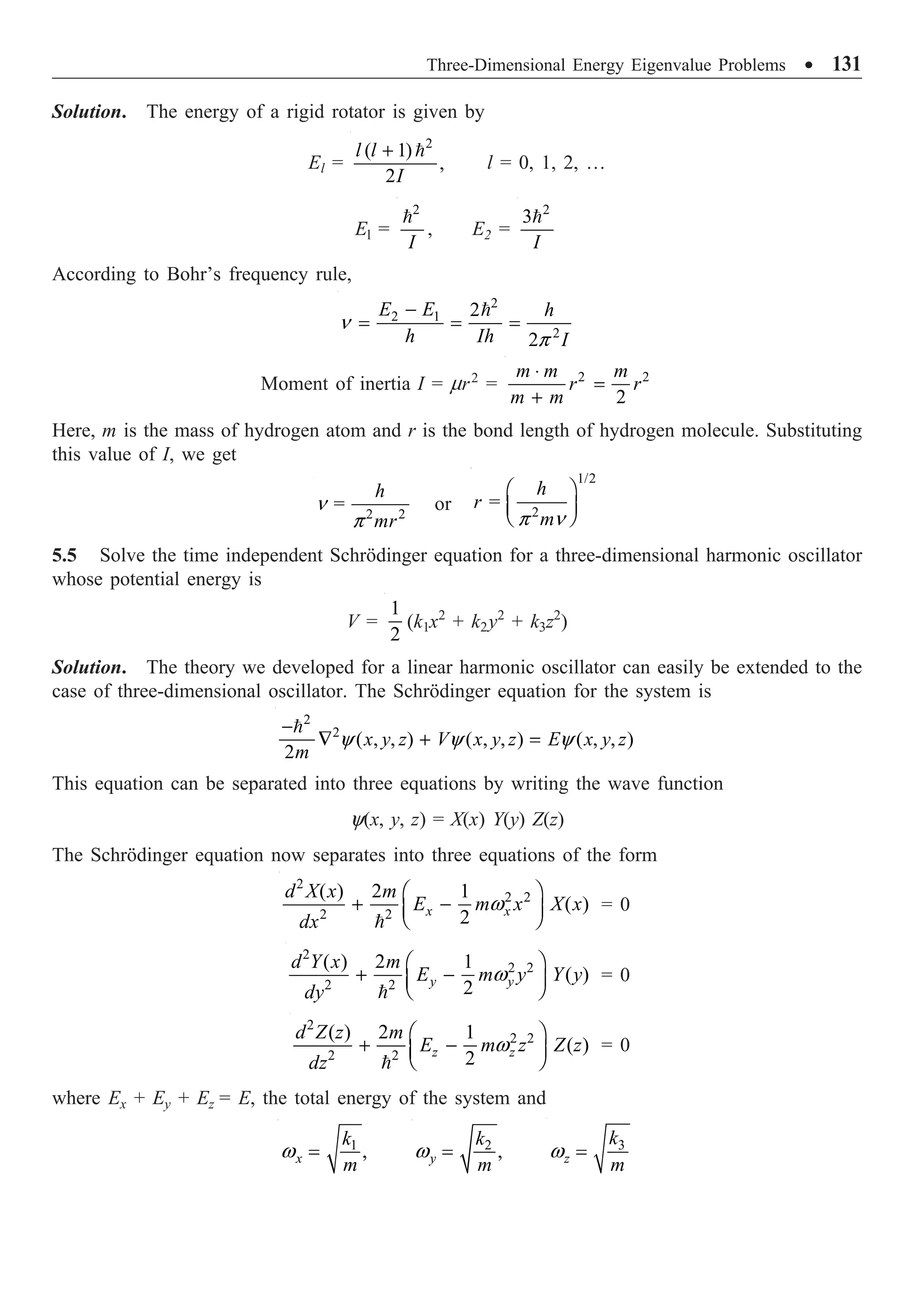 Three-Dimensional Energy Eigenvalue Problems ∑ 131
Solution. The energy of a rigid rotator is given by
El =
2
( 1)
,
2
l l
I
+ 
l = 0, 1, 2, …
El =
2
I

, E2 =
2
3
I

According to Bohr’s frequency rule,
2
2 1
2
2
2
E E h
h Ih I
n
p
-
= = =

Moment of inertia I = mr2
= 2 2
2
m m m
r r
m m
◊
=
+
Here, m is the mass of hydrogen atom and r is the bond length of hydrogen molecule. Substituting
this value of I, we get
2 2
=
h
mr
n
p
or
1/2
2
=
h
r
m
p n
Ê ˆ
Á ˜
Ë ¯
5.5 Solve the time independent Schrödinger equation for a three-dimensional harmonic oscillator
whose potential energy is
V =
1
2
(k1x2
+ k2y2
+ k3z2
)
Solution. The theory we developed for a linear harmonic oscillator can easily be extended to the
case of three-dimensional oscillator. The Schrödinger equation for the system is
2
2
( , , ) ( , , ) ( , , )
2
x y z V x y z E x y z
m
y y y
-
— + =

This equation can be separated into three equations by writing the wave function
y(x, y, z) = X(x) Y(y) Z(z)
The Schrödinger equation now separates into three equations of the form
2
2 2
2 2
( ) 2 1
( )
2
x x
d X x m
E m x X x
dx
w
Ê ˆ
+ -
Á ˜
Ë ¯

= 0
2
2 2
2 2
( ) 2 1
( )
2
y y
d Y x m
E m y Y y
dy
w
Ê ˆ
+ -
Á ˜
Ë ¯

= 0
2
2 2
2 2
( ) 2 1
( )
2
z z
d Z z m
E m z Z z
dz
w
Ê ˆ
+ -
Á ˜
Ë ¯

= 0
where Ex + Ey + Ez = E, the total energy of the system and
1
,
x
k
m
w = 2
,
y
k
m
w = 3
z
k
m
w =
 