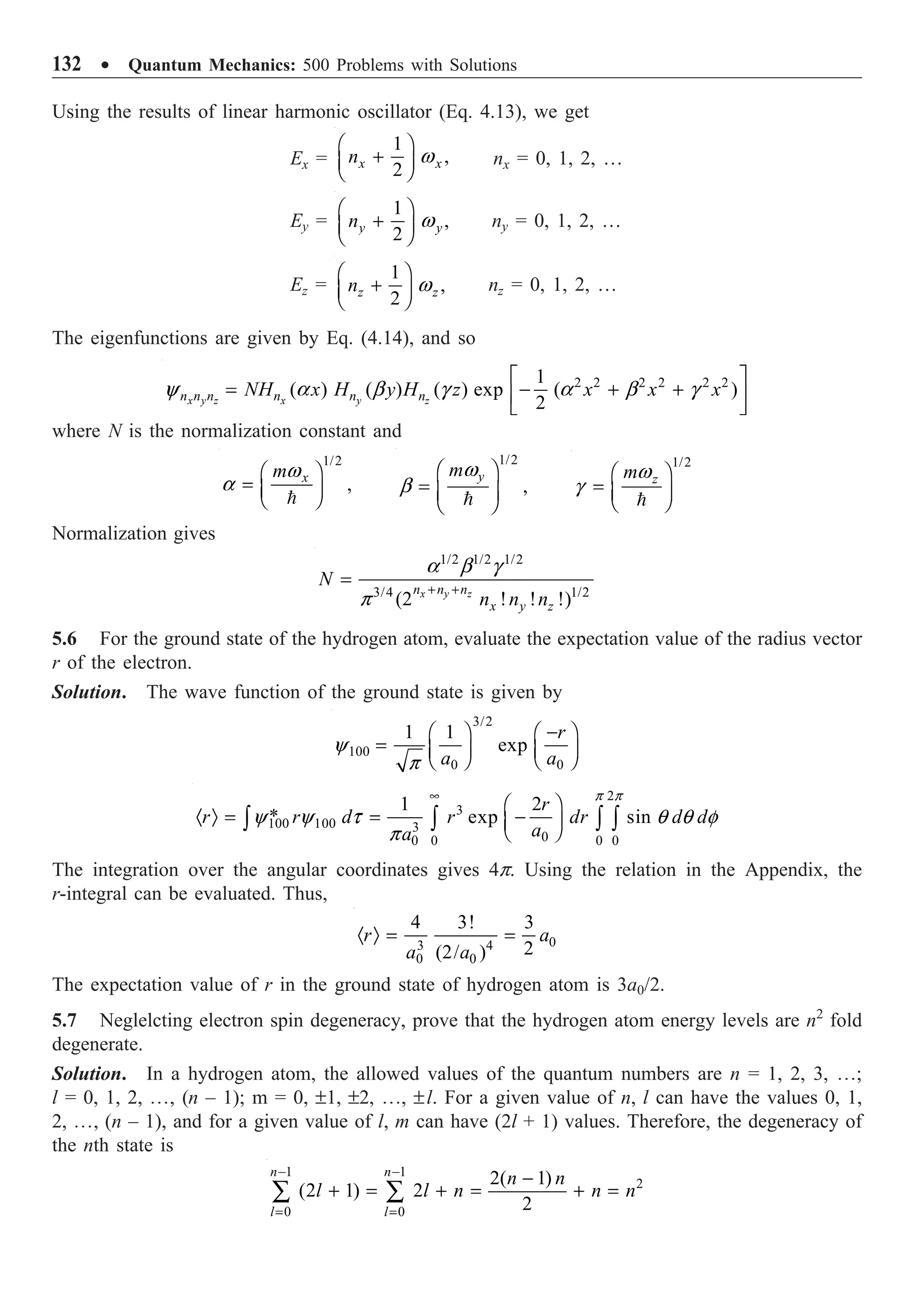 132 ∑ Quantum Mechanics: 500 Problems with Solutions
Using the results of linear harmonic oscillator (Eq. 4.13), we get
Ex =
1
,
2
x x
n w
Ê ˆ
+
Á ˜
Ë ¯
nx = 0, 1, 2, …
Ey =
1
,
2
y y
n w
Ê ˆ
+
Á ˜
Ë ¯
ny = 0, 1, 2, …
Ez =
1
,
2
z z
n w
Ê ˆ
+
Á ˜
Ë ¯
nz = 0, 1, 2, …
The eigenfunctions are given by Eq. (4.14), and so
2 2 2 2 2 2
1
( ) ( ) ( ) exp ( )
2
x y z x y z
n n n n n n
NH x H y H z x x x
y a b g a b g
È ˘
= - + +
Í ˙
Î ˚
where N is the normalization constant and
1/2
,
x
mw
a
Ê ˆ
= Á ˜
Ë ¯

1/2
,
y
mw
b
Ê ˆ
= Á ˜
Ë ¯

1/2
z
mw
g
Ê ˆ
= Á ˜
Ë ¯

Normalization gives
1/2 1/2 1/2
3/4 1/2
(2 ! ! !)
x y z
n n n
x y z
N
n n n
a b g
p
+ +
=
5.6 For the ground state of the hydrogen atom, evaluate the expectation value of the radius vector
r of the electron.
Solution. The wave function of the ground state is given by
3/2
100
0 0
1 1
exp
r
a a
y
p
-
Ê ˆ Ê ˆ
= Á ˜ Á ˜
Ë ¯ Ë ¯
2
3
100 100 3
0
0 0 0
0
1 2
* exp sin
r
r r d r dr d d
a
a
p p
y y t q q f
p
•
Ê ˆ
· Ò = = -
Á ˜
Ë ¯
Ú Ú Ú Ú
The integration over the angular coordinates gives 4p. Using the relation in the Appendix, the
r-integral can be evaluated. Thus,
0
3 4
0 0
4 3! 3
2
(2/ )
r a
a a
· Ò = =
The expectation value of r in the ground state of hydrogen atom is 3a0/2.
5.7 Neglelcting electron spin degeneracy, prove that the hydrogen atom energy levels are n2
fold
degenerate.
Solution. In a hydrogen atom, the allowed values of the quantum numbers are n = 1, 2, 3, º;
l = 0, 1, 2, º, (n – 1); m = 0, ±1, ±2, º, ±l. For a given value of n, l can have the values 0, 1,
2, º, (n – 1), and for a given value of l, m can have (2l + 1) values. Therefore, the degeneracy of
the nth state is
1 1
2
0 0
2( 1)
(2 1) 2
2
n n
l l
n n
l l n n n
- -
= =
-
+ = + = + =
Â Â
 