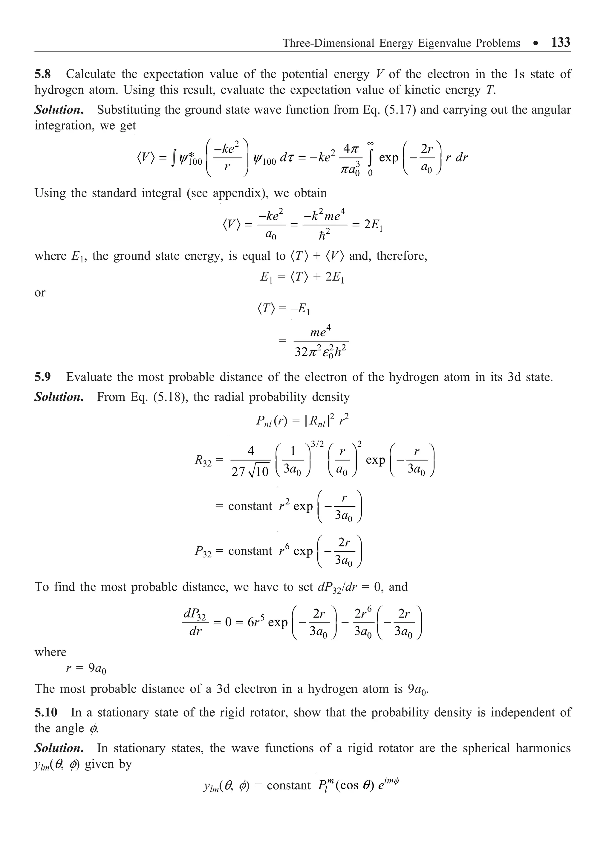 Three-Dimensional Energy Eigenvalue Problems ∑ 133
5.8 Calculate the expectation value of the potential energy V of the electron in the 1s state of
hydrogen atom. Using this result, evaluate the expectation value of kinetic energy T.
Solution. Substituting the ground state wave function from Eq. (5.17) and carrying out the angular
integration, we get
2
2
100 100 3
0
0
0
4 2
* exp
ke r
V d ke r dr
r a
a
p
y y t
p
•
Ê ˆ
- Ê ˆ
· Ò = = - -
Á ˜ Á ˜
Ë ¯
Ë ¯
Ú Ú
Using the standard integral (see appendix), we obtain
2 2 4
1
2
0
2
ke k me
V E
a
- -
· Ò = = =

where E1, the ground state energy, is equal to ·T Ò + ·V Ò and, therefore,
E1 = ·TÒ + 2E1
or
·TÒ = –E1
=
4
2 2 2
0
32
me
p e 
5.9 Evaluate the most probable distance of the electron of the hydrogen atom in its 3d state.
Solution. From Eq. (5.18), the radial probability density
Pnl (r) = | Rnl |2
r2
R32 =
3/2 2
0 0 0
4 1
exp
3 3
27 10
r r
a a a
Ê ˆ Ê ˆ Ê ˆ
-
Á ˜ Á ˜ Á ˜
Ë ¯ Ë ¯ Ë ¯
= constant 2
0
exp
3
r
r
a
Ê ˆ
-
Á ˜
Ë ¯
P32 = constant 6
0
2
exp
3
r
r
a
Ê ˆ
-
Á ˜
Ë ¯
To find the most probable distance, we have to set dP32/dr = 0, and
6
5
32
0 0 0
2 2 2
0 6 exp
3 3 3
dP r r r
r
dr a a a
Ê ˆ Ê ˆ
= = - - -
Á ˜ Á ˜
Ë ¯ Ë ¯
where
r = 9a0
The most probable distance of a 3d electron in a hydrogen atom is 9a0.
5.10 In a stationary state of the rigid rotator, show that the probability density is independent of
the angle f.
Solution. In stationary states, the wave functions of a rigid rotator are the spherical harmonics
ylm(q, f) given by
ylm(q, f) = constant (cos )
m im
l
P e f
q
 